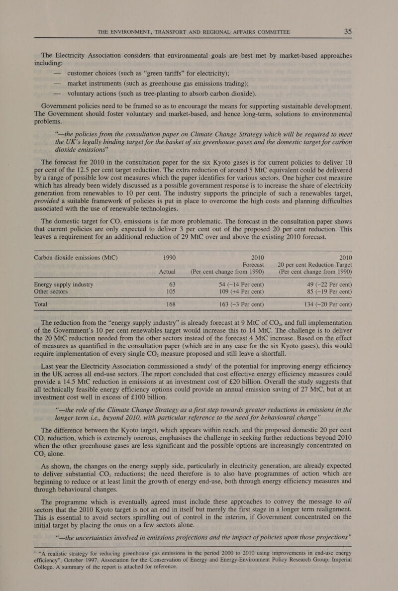 The Electricity Association considers that environmental goals are best met by market-based approaches including: — customer choices (such as “green tariffs” for electricity); — market instruments (such as greenhouse gas emissions trading); — _ voluntary actions (such as tree-planting to absorb carbon dioxide). Government policies need to be framed so as to encourage the means for supporting sustainable development. The Government should foster voluntary and market-based, and hence long-term, solutions to environmental problems. “the policies from the consultation paper on Climate Change Strategy which will be required to meet the UK’s legally binding target for the basket of six greenhouse gases and the domestic target for carbon dioxide emissions” The forecast for 2010 in the consultation paper for the six Kyoto gases is for current policies to deliver 10 per cent of the 12.5 per cent target reduction. The extra reduction of around 5 MtC equivalent could be delivered by a range of possible low cost measures which the paper identifies for various sectors. One higher cost measure which has already been widely discussed as a possible government response is to increase the share of electricity generation from renewables to 10 per cent. The industry supports the principle of such a renewables target, provided a suitable framework of policies is put in place to overcome the high costs and planning difficulties associated with the use of renewable technologies. The domestic target for CO, emissions is far more problematic. The forecast in the consultation paper shows that current policies are only expected to deliver 3 per cent out of the proposed 20 per cent reduction. This leaves a requirement for an additional reduction of 29 MtC over and above the existing 2010 forecast. Carbon dioxide emissions (MtC) 1990 2010 2010 Forecast 20 per cent Reduction Target Actual (Per cent change from 1990) (Per cent change from 1990) Energy supply industry 63 54 (—14 Per cent) 49 (—22 Per cent) Other sectors 105 109 (+4 Per cent) 85 (—19 Per cent) Total 168 163 (—3 Per cent) 134 (—20 Per cent) The reduction from the “energy supply industry” is already forecast at 9 MtC of CO., and full implementation of the Government’s 10 per cent renewables target would increase this to 14 MtC. The challenge is to deliver the 20 MtC reduction needed from the other sectors instead of the forecast 4 MtC increase. Based on the effect of measures as quantified in the consultation paper (which are in any case for the six Kyoto gases), this would require implementation of every single CO, measure proposed and still leave a shortfall. Last year the Electricity Association commissioned a study’ of the potential for improving energy efficiency in the UK across all end-use sectors. The report concluded that cost effective energy efficiency measures could provide a 14.5 MtC reduction in emissions at an investment cost of £20 billion. Overall the study suggests that all technically feasible energy efficiency options could provide an annual emission saving of 27 MtC, but at an investment cost well in excess of £100 billion. “__the role of the Climate Change Strategy as a first step towards greater reductions in emissions in the longer term i.e., beyond 2010, with particular reference to the need for behavioural change” The difference between the Kyoto target, which appears within reach, and the proposed domestic 20 per cent CO, reduction, which is extremely onerous, emphasises the challenge in seeking further reductions beyond 2010 when the other greenhouse gases are less significant and the possible options are increasingly concentrated on CO, alone. As shown, the changes on the energy supply side, particularly in electricity generation, are already expected to deliver substantial CO, reductions; the need therefore is to also have programmes of action which are beginning to reduce or at least limit the growth of energy end-use, both through energy efficiency measures and through behavioural changes. The programme which is eventually agreed must include these approaches to convey the message to all sectors that the 2010 Kyoto target is not an end in itself but merely the first stage in a longer term realignment. This is essential to avoid sectors spiralling out of control in the interim, if Government concentrated on the initial target by placing the onus on a few sectors alone. “__the uncertainties involved in emissions projections and the impact of policies upon those projections”  ' “A realistic strategy for reducing greenhouse gas emissions in the period 2000 to 2010 using improvements in end-use energy efficiency”, October 1997, Association for the Conservation of Energy and Energy-Environment Policy Research Group, Imperial College. A summary of the report is attached for reference.