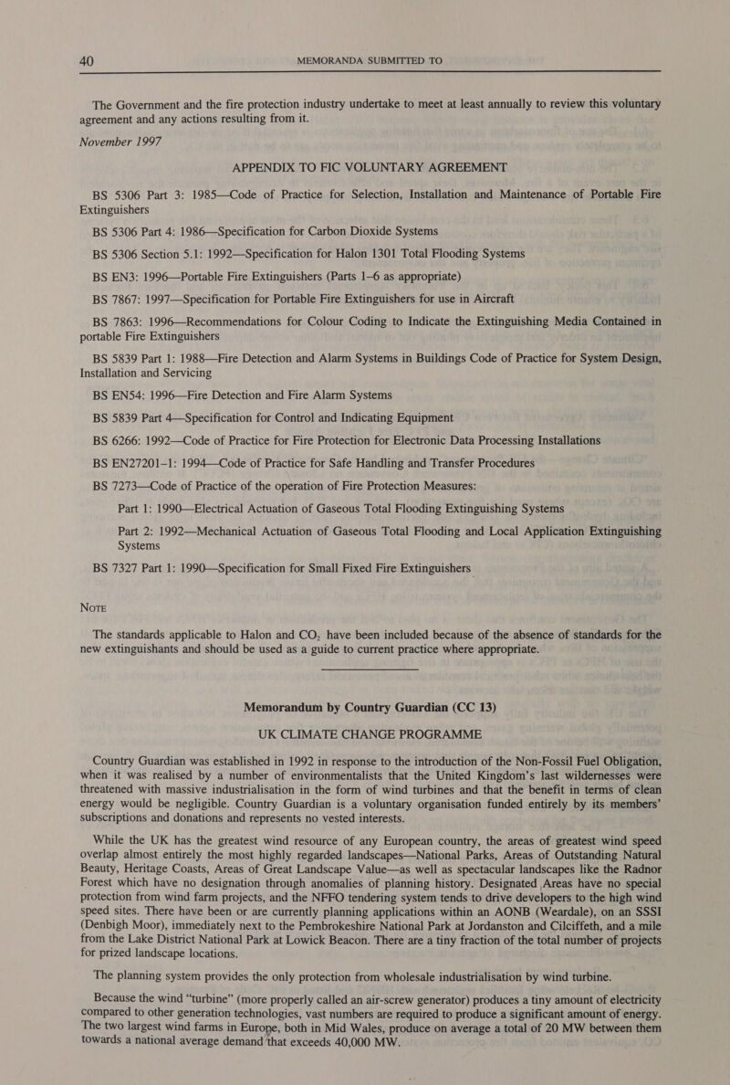  The Government and the fire protection industry undertake to meet at least annually to review this voluntary agreement and any actions resulting from it. November 1997 APPENDIX TO FIC VOLUNTARY AGREEMENT BS 5306 Part 3: 1985—Code of Practice for Selection, Installation and Maintenance of Portable Fire Extinguishers ; BS 5306 Part 4: 1986—Specification for Carbon Dioxide Systems BS 5306 Section 5.1: 1992—Specification for Halon 1301 Total Flooding Systems BS EN3: 1996—Portable Fire Extinguishers (Parts 1-6 as appropriate) BS 7867: 1997—Specification for Portable Fire Extinguishers for use in Aircraft BS 7863: 1996—Recommendations for Colour Coding to Indicate the Extinguishing Media Contained in portable Fire Extinguishers BS 5839 Part 1: 1988—Fire Detection and Alarm Systems in Buildings Code of Practice for System Design, Installation and Servicing BS ENS54: 1996—Fire Detection and Fire Alarm Systems BS 5839 Part 4—Specification for Control and Indicating Equipment BS 6266: 1992—Code of Practice for Fire Protection for Electronic Data Processing Installations BS EN27201-1: 1994—Code of Practice for Safe Handling and Transfer Procedures BS 7273—Code of Practice of the operation of Fire Protection Measures: Part 1: 1990—Electrical Actuation of Gaseous Total Flooding Extinguishing Systems Part 2: 1992—Mechanical Actuation of Gaseous Total Flooding and Local Application Extinguishing Systems BS 7327 Part 1: 1990—Specification for Small Fixed Fire Extinguishers | NOTE The standards applicable to Halon and CO, have been included because of the absence of standards for the new extinguishants and should be used as a guide to current practice where appropriate. Memorandum by Country Guardian (CC 13) UK CLIMATE CHANGE PROGRAMME Country Guardian was established in 1992 in response to the introduction of the Non-Fossil Fuel Obligation, when it was realised by a number of environmentalists that the United Kingdom’s last wildernesses were threatened with massive industrialisation in the form of wind turbines and that the benefit in terms of clean energy would be negligible. Country Guardian is a voluntary organisation funded entirely by its members’ subscriptions and donations and represents no vested interests. While the UK has the greatest wind resource of any European country, the areas of greatest wind speed overlap almost entirely the most highly regarded landscapes—National Parks, Areas of Outstanding Natural Beauty, Heritage Coasts, Areas of Great Landscape Value—as well as spectacular landscapes like the Radnor Forest which have no designation through anomalies of planning history. Designated Areas have no special protection from wind farm projects, and the NFFO tendering system tends to drive developers to the high wind speed sites. There have been or are currently planning applications within an AONB (Weardale), on an SSSI (Denbigh Moor), immediately next to the Pembrokeshire National Park at Jordanston and Cilciffeth, and a mile from the Lake District National Park at Lowick Beacon. There are a tiny fraction of the total number of projects for prized landscape locations. The planning system provides the only protection from wholesale industrialisation by wind turbine. Because the wind “turbine” (more properly called an air-screw generator) produces a tiny amount of electricity compared to other generation technologies, vast numbers are required to produce a significant amount of energy. The two largest wind farms in Europe, both in Mid Wales, produce on average a total of 20 MW between them towards a national average demand ‘that exceeds 40,000 MW.