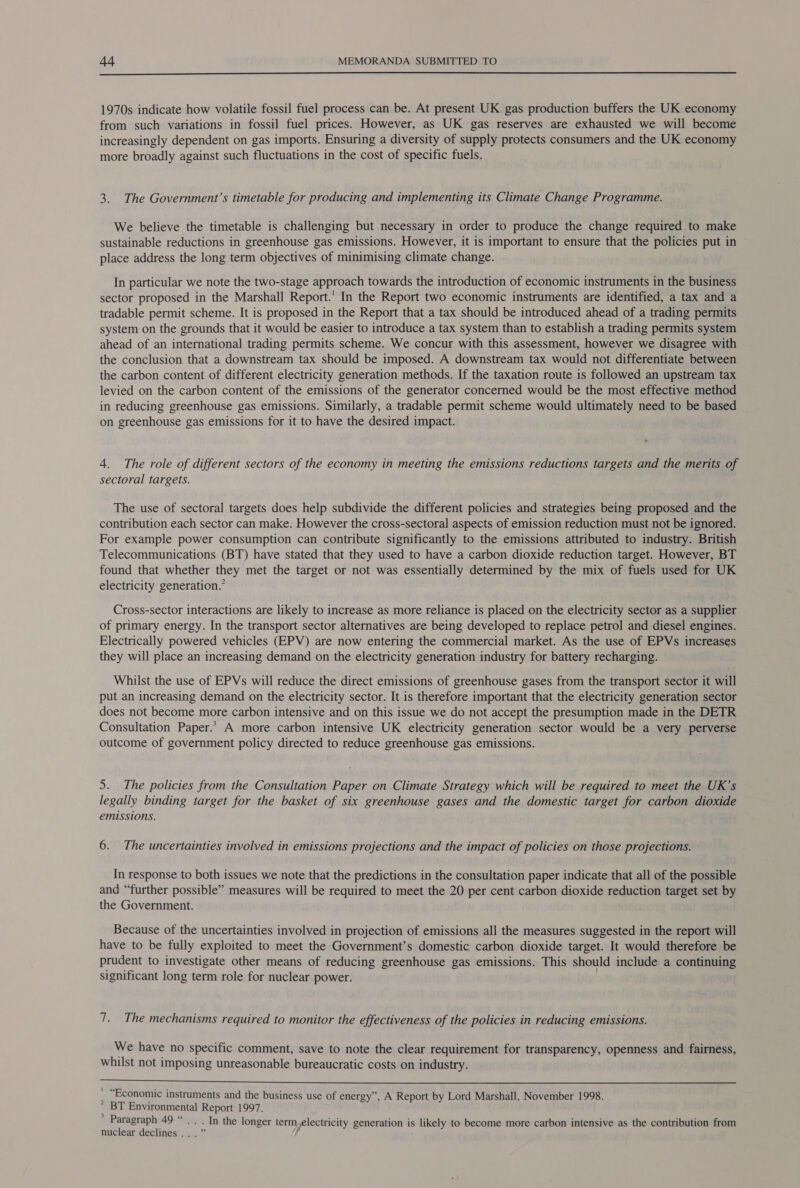  1970s indicate how volatile fossil fuel process can be. At present UK gas production buffers the UK economy from such variations in fossil fuel prices. However, as UK gas reserves are exhausted we will become increasingly dependent on gas imports. Ensuring a diversity of supply protects consumers and the UK economy more broadly against such fluctuations in the cost of specific fuels. 3. The Government’s timetable for producing and implementing its Climate Change Programme. We believe the timetable is challenging but necessary in order to produce the change required to make sustainable reductions in greenhouse gas emissions. However, it is important to ensure that the policies put in place address the long term objectives of minimising climate change. In particular we note the two-stage approach towards the introduction of economic instruments in the business sector proposed in the Marshall Report.’ In the Report two economic instruments are identified, a tax and a tradable permit scheme. It is proposed in the Report that a tax should be introduced ahead of a trading permits system on the grounds that it would be easier to introduce a tax system than to establish a trading permits system ahead of an international trading permits scheme. We concur with this assessment, however we disagree with the conclusion that a downstream tax should be imposed. A downstream tax would not differentiate between the carbon content of different electricity generation methods. If the taxation route is followed an upstream tax levied on the carbon content of the emissions of the generator concerned would be the most effective method in reducing greenhouse gas emissions. Similarly, a tradable permit scheme would ultimately need to be based on greenhouse gas emissions for it to have the desired impact. 4. The role of different sectors of the economy in meeting the emissions reductions targets and the merits of sectoral targets. The use of sectoral targets does help subdivide the different policies and strategies being proposed and the contribution each sector can make. However the cross-sectoral aspects of emission reduction must not be ignored. For example power consumption can contribute significantly to the emissions attributed to industry. British Telecommunications (BT) have stated that they used to have a carbon dioxide reduction target. However, BT found that whether they met the target or not was essentially determined by the mix of fuels used for UK electricity generation.” Cross-sector interactions are likely to increase as more reliance is placed on the electricity sector as a supplier of primary energy. In the transport sector alternatives are being developed to replace petrol and diesel engines. Electrically powered vehicles (EPV) are now entering the commercial market. As the use of EPVs increases they will place an increasing demand on the electricity generation industry for battery recharging. Whilst the use of EPVs will reduce the direct emissions of greenhouse gases from the transport sector it will put an increasing demand on the electricity sector. It is therefore important that the electricity generation sector does not become more carbon intensive and on this issue we do not accept the presumption made in the DETR Consultation Paper.” A more carbon intensive UK electricity generation sector would be a very perverse outcome of government policy directed to reduce greenhouse gas emissions. 5. The policies from the Consultation Paper on Climate Strategy which will be required to meet the UK’s legally binding target for the basket of six greenhouse gases and the domestic target for carbon dioxide emissions. 6. The uncertainties involved in emissions projections and the impact of policies on those projections. In response to both issues we note that the predictions in the consultation paper indicate that all of the possible and “further possible” measures will be required to meet the 20 per cent carbon dioxide reduction target set by the Government. Because of the uncertainties involved in projection of emissions all the measures suggested in the report will have to be fully exploited to meet the Government’s domestic carbon dioxide target. It would therefore be prudent to investigate other means of reducing greenhouse gas emissions. This should include a continuing significant long term role for nuclear power. 7. The mechanisms required to monitor the effectiveness of the policies in reducing emissions. We have no specific comment, save to note the clear requirement for transparency, openness and fairness, whilst not imposing unreasonable bureaucratic costs on industry.  “Economic instruments and the business use of energy’, A Report by Lord Marshall, November 1998. * BT Environmental ae 1997. * Paragraph 49 “ -In the longer term electricity generation is likely to become more carbon intensive as the contribution from nuclear declines .