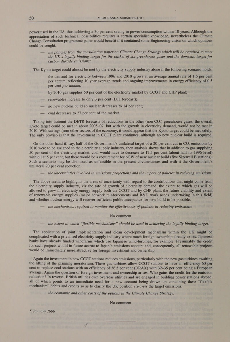  power used in the US, thus achieving a 30 per cent saving in power consumption within 10 years. Although the appreciation of such technical possibilities requires a certain specialist knowledge, nevertheless the Climate Change Consultation programme paper would benefit if it contained some Engineering vision on which opinions could be sought. — the policies from the consultation paper on Climate Change Strategy which will be required to meet the UK’s legally binding target for the basket of six greenhouse gases and the domestic target for carbon dioxide emissions; The Kyoto target could almost be met by the electricity supply industry alone if the following scenario holds: — the demand for electricity between 1996 and 2010 grows at an average annual rate of 1.6 per cent per annum, reflecting 10 year average trends and ongoing improvements in energy efficiency of 0.5 per cent per annum, — by 2010 gas supplies 50 per cent of the electricity market by CCGT and CHP plant; — renewables increase to only 3 per cent (DTI forecast); — no new nuclear build so nuclear decreases to 14 per cent; — coal decreases to 27 per cent of the market. Taking into account the DETR forecasts of reductions in the other (non CO,) greenhouse gases, the overall Kyoto target could be met in about 2005-07, but with the growth in electricity demand, would not be met in 2010. With savings from other sectors of the economy, it would appear that the Kyoto target could be met safely. The only proviso is that the investment in CCGT plant continues, although no new nuclear build is required. On the other hand if, say, half of the Government’s unilateral target of a 20 per cent cut in CO, emissions by 2010 were to be assigned to the electricity supply industry, then analysis shows that in addition to gas supplying 50 per cent of the electricity market, coal would have to decrease to 17.5 per cent (about half its 1996 level) with oil at 5 per cent, but there would be a requirement for 6GW of new nuclear build (five Sizewell B stations). Such a scenario may be dismissed as unfeasible in the present circumstances and with it the Government’s unilateral 20 per cent reduction. — the uncertainties involved in emissions projections and the impact of policies in reducing emissions. The above scenario highlights the areas of uncertainty with regard to the contributions that might come from the electricity supply industry, viz the rate of growth of electricity demand, the extent to which gas will be allowed to grow in electricity energy supply both via CCGT and by CHP plant, the future viability and extent of renewable energy supplies (major network reinforcements and R&amp;D work needs undertaking in this field) and whether nuclear energy will recover sufficient public acceptance for new build to be possible. — the mechanisms required to monitor the effectiveness of policies in reducing emissions; No comment — the extent to which “flexible mechanisms” should be used in achieving the legally binding target. The application of joint implementation and clean development mechanism within the UK might be complicated with a privatised electricity supply industry where much foreign ownership already exists. Japanese banks have already funded windfarms which use Japanese wind-turbines, for example. Presumably the credit for such projects would in future accrue to Japan’s emissions account and, consequently, all renewable projects would be immediately more attractive for foreign investment and ownership. Again the investment in new CCGT stations reduces emissions, particularly with the new gas turbines awaiting the lifting of the planning moratorium. These gas turbines allow CCGT stations to have an efficiency 60 per cent to replace coal stations with an efficiency of 36.5 per cent (DRAX) with 32-35 per cent being a European average. Again the question of foreign investment and ownership arises. Who gains the credit for the emission reduction? In reverse, British utilities own overseas utilities and are engaged in building power stations abroad, all of which points to an immediate need for a new account being drawn up containing these “flexible mechanism” debits and credits so as to clarify the UK position vis-a-vis the target emissions. — the economic and other costs of the options in the Climate Change Strategy. No comment 5 January 1999