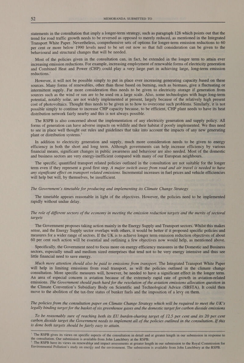  statements in the consultation that imply a longer-term strategy, such as paragraph 128 which points out that the trend for road traffic growth needs to be reversed as opposed to merely reduced, as mentioned in the Integrated Transport White Paper. Nevertheless, comprehensive sets of options for longer-term emission reductions to 60 per cent or more below 1990 levels need to be set out now so that full consideration can be given to the behavioural and structural changes that will be needed. Most of the policies given in the consultation can, in fact, be extended in the longer term to attain ever increasing emission reductions. For example, increasing employment of renewable forms of electricity generation and Combined Heat and Power (CHP) could play a very large part in achieving large, long-term emission reductions.’ However, it will not be possible simply to put in place ever increasing generating capacity based on these sources. Many forms of renewables, other than those based on burning, such as biomass, give a fluctuating or intermittent supply. Far more consideration thus needs to be given to electricity storage if generation from sources such as the wind or sun are to be used on a large scale. Also, some technologies with huge long-term potential, notably solar, are not widely implemented at present, largely because of the relatively high present cost of photovoltaics. Thought thus needs to be given as to how to overcome such problems. Similarly, it is not possible simply to continue to increase CHP capacity because, to be efficient, CHP plant needs to have its heat distribution network fairly nearby and this is not always possible. The RSPB is also concerned about the implementation of any electricity generation and supply policy. All forms of generation can have adverse impacts on wildlife and their habitat if poorly implemented. We thus need to see in place well thought out rules and guidelines that take into account the impacts of any new generating plant or distribution systems.” In addition to electricity generation and supply, much more consideration needs to be given to energy efficiency in both the short and long term. Although governments can help increase efficiency by various financial means, significant changes in public awareness and behaviour are also needed. Most of the domestic and business sectors are very energy-inefficient compared with many of our European neighbours. The specific, quantified transport related policies outlined in the consultation are not suitable for the longer term even if they represent a good first step. A major switch away from road and air travel is needed to have any significant effect on transport related emissions. Incremental increases in fuel prices and vehicle efficiencies will help but will, by themselves, be insufficient. The Government’s timetable for producing and implementing its Climate Change Strategy The timetable appears reasonable in light of the objectives. However, the policies need to be implemented rapidly without undue delay. The role of different sectors of the economy in meeting the emission reduction targets and the merits of sectoral targets The Government proposes taking action mainly in the Energy Supply and Transport sectors. Whilst this makes sense, and the Energy Supply sector overlaps with others, it would be better if it proposed specific policies and measures for a wider range of sectors. If the UK is to achieve longer term emission reduction objectives of about 60 per cent such action will be essential and outlining a few objectives now would help, as mentioned above. Specifically, the Government need to focus more on energy efficiency measures in the Domestic and Business sectors, especially small and medium sized enterprises that tend not to be very energy intensive and thus see little financial need to save energy. Much more attention should also be paid to emissions from transport. The Integrated Transport White Paper will help in limiting emissions from road transport, as will’ the policies outlined in the climate change consultation. More specific measures will, however, be needed to have a significant effect in the longer term. An area of especial concern is aviation because of the extremely rapid rate of growth in aviation-related emissions. The Government should push hard for the resolution of the aviation emissions allocation question in the Climate Convention’s Subsidiary Body on Scientific and Technological Advice (SBSTA). It could then move to the abolition of the tax-free status of bunker fuels and the imposition of a levy on them. The policies from the consultation paper on Climate Change Strategy which will be required to meet the UK’s legally binding target for the basket of six greenhouse gases and the domestic target for carbon dioxide emissions To be reasonably sure of reaching both its EU burden-sharing target of 12.5 per cent and its 20 per cent carbon dioxide target the Government needs to implement all of the policies outlined in the consultation. If this is done both targets should be fairly easy to attain.  ' The RSPB gives its views on specific aspects of the consultation in detail and at greater length in our submission in response to the consultation. Our submission is available from John Lanchbery at the RSPB.  The RSPB have its views on renewables and impact assessments at greater length in our submission to the Royal Commission for Environmental Pollution’s study on energy and the environment. The submission is available from John Lanchbery at the RSPB.