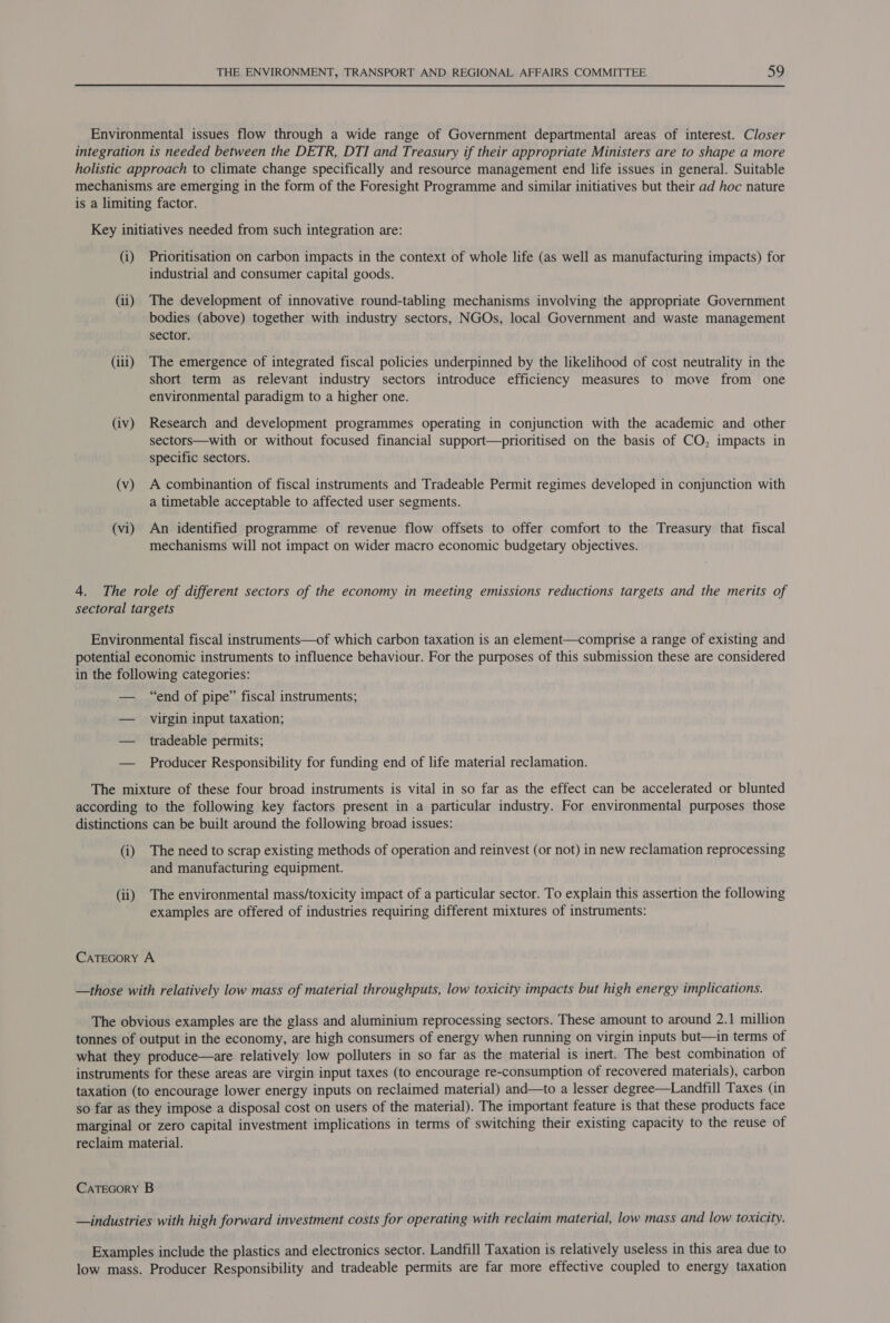 Environmental issues flow through a wide range of Government departmental areas of interest. Closer integration is needed between the DETR, DTI and Treasury if their appropriate Ministers are to shape a more holistic approach to climate change specifically and resource management end life issues in general. Suitable mechanisms are emerging in the form of the Foresight Programme and similar initiatives but their ad hoc nature is a limiting factor. Key initiatives needed from such integration are: (i) Prioritisation on carbon impacts in the context of whole life (as well as manufacturing impacts) for industrial and consumer capital goods. (ii) The development of innovative round-tabling mechanisms involving the appropriate Government bodies (above) together with industry sectors, NGOs, local Government and waste management sector. (iii) The emergence of integrated fiscal policies underpinned by the likelihood of cost neutrality in the short term as relevant industry sectors introduce efficiency measures to move from one environmental paradigm to a higher one. (iv) Research and development programmes operating in conjunction with the academic and other sectors—with or without focused financial support—prioritised on the basis of CO, impacts in specific sectors. (v) A combinantion of fiscal instruments and Tradeable Permit regimes developed in conjunction with a timetable acceptable to affected user segments. (vi) An identified programme of revenue flow offsets to offer comfort to the Treasury that fiscal mechanisms will not impact on wider macro economic budgetary objectives. 4. The role of different sectors of the economy in meeting emissions reductions targets and the merits of sectoral targets Environmental fiscal instruments—of which carbon taxation is an element—comprise a range of existing and potential economic instruments to influence behaviour. For the purposes of this submission these are considered in the following categories: — “end of pipe” fiscal instruments; — virgin input taxation; — tradeable permits; — Producer Responsibility for funding end of life material reclamation. The mixture of these four broad instruments is vital in so far as the effect can be accelerated or blunted according to the following key factors present in a particular industry. For environmental purposes those distinctions can be built around the following broad issues: (i) The need to scrap existing methods of operation and reinvest (or not) in new reclamation reprocessing and manufacturing equipment. (ii) The environmental mass/toxicity impact of a particular sector. To explain this assertion the following examples are offered of industries requiring different mixtures of instruments: CaTecory A —those with relatively low mass of material throughputs, low toxicity impacts but high energy implications. The obvious examples are the glass and aluminium reprocessing sectors. These amount to around 2.1 million tonnes of output in the economy, are high consumers of energy when running on virgin inputs but—in terms of what they produce—are relatively low polluters in so far as the material is inert. The best combination of instruments for these areas are virgin input taxes (to encourage re-consumption of recovered materials), carbon taxation (to encourage lower energy inputs on reclaimed material) and—to a lesser degree—Landfill Taxes (in so far as they impose a disposal cost on users of the material). The important feature is that these products face marginal or zero capital investment implications in terms of switching their existing capacity to the reuse of reclaim material. CATEGORY B —industries with high forward investment costs for operating with reclaim material, low mass and low toxicity. Examples include the plastics and electronics sector. Landfill Taxation is relatively useless in this area due to low mass. Producer Responsibility and tradeable permits are far more effective coupled to energy taxation