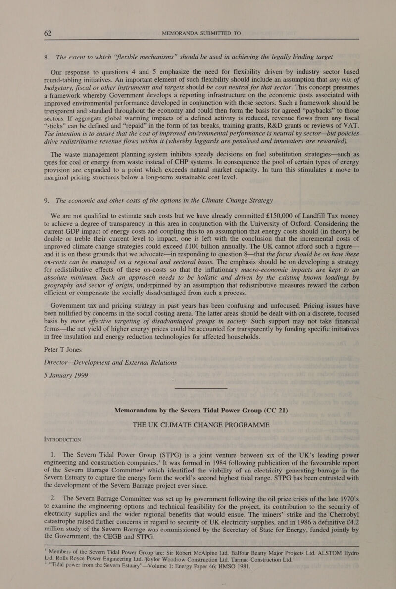  8. The extent to which “flexible mechanisms” should be used in achieving the legally binding target Our response to questions 4 and 5 emphasize the need for flexibility driven by industry sector based round-tabling initiatives. An important element of such flexibility should include an assumption that any mix of budgetary, fiscal or other instruments and targets should be cost neutral for that sector. This concept presumes a framework whereby Government develops a reporting infrastructure on the economic costs associated with improved environmental performance developed in conjunction with those sectors. Such a framework should be transparent and standard throughout the economy and could then form the basis for agreed “paybacks” to those sectors. If aggregate global warming impacts of a defined activity is reduced, revenue flows from any fiscal “sticks” can be defined and “repaid” in the form of tax breaks, training grants, R&amp;D grants or reviews of VAT. The intention is to ensure that the cost of improved environmental performance is neutral by sector—but policies drive redistributive revenue flows within it (whereby laggards are penalised and innovators are rewarded). The waste management planning system inhibits speedy decisions on fuel substitution strategies—such as tyres for coal or energy from waste instead of CHP systems. In consequence the pool of certain types of energy provision are expanded to a point which exceeds natural market capacity. In turn this stimulates a move to marginal pricing structures below a long-term sustainable cost level. 9. The economic and other costs of the options in the Climate Change Strategy We are not qualified to estimate such costs but we have already committed £150,000 of Landfill Tax money to achieve a degree of transparency in this area in conjunction with the University of Oxford. Considering the current GDP impact of energy costs and coupling this to an assumption that energy costs should (in theory) be double or treble their current level to impact, one is left with the conclusion that the incremental costs of improved climate change strategies could exceed £100 billion annually. The UK cannot afford such a figure— and it is on these grounds that we advocate—in responding to question 8—that the focus should be on how these on-costs can be managed on a regional and sectoral basis. The emphasis should be on developing a strategy for redistributive effects of these on-costs so that the inflationary macro-economic impacts are kept to an absolute minimum. Such an approach needs to be holistic and driven by the existing known loadings by geography and sector of origin, underpinned by an assumption that redistributive measures reward the carbon efficient or compensate the socially disadvantaged from such a process. Government tax and pricing strategy in past years has been confusing and unfocused. Pricing issues have been nullified by concerns in the social costing arena. The latter areas should’ be dealt with on a discrete, focused basis by more effective targeting of disadvantaged groups in society. Such support may not take financial forms—the net yield of higher energy prices could be accounted for transparently by funding specific initiatives in free insulation and energy reduction technologies for affected households. Peter T Jones Director—Development and External Relations 5 January 1999 Memorandum by the Severn Tidal Power Group (CC 21) THE UK CLIMATE CHANGE PROGRAMME INTRODUCTION 1. The Severn Tidal Power Group (STPG) is a joint venture between six of the UK’s leading power engineering and construction companies.’ It was formed in 1984 following publication of the favourable report of the Severn Barrage Committee’ which identified the viability of an electricity generating barrage in the Severn Estuary to capture the energy form the world’s second highest tidal range. STPG has been entrusted with the development of the Severn Barrage project ever since. 2. The Severn Barrage Committee was set up by government following the oil price crisis of the late 1970’s to examine the engineering options and technical feasibility for the project, its contribution to the security of electricity supplies and the wider regional benefits that would ensue. The miners’ strike and the Chernobyl catastrophe raised further concerns in regard to security of UK electricity supplies, and in 1986 a definitive £4.2 million study of the Severn Barrage was commissioned by the Secretary of State for Energy, funded jointly by the Government, the CEGB and STPG.  ' Members of the Severn Tidal Power Group are: Sir Robert McAlpine Ltd. Balfour Beatty Major Projects Ltd. ALSTOM Hydro Ltd. Rolls Royce Power Engineering Ltd. /Paylor Woodrow Construction Ltd. Tarmac Construction Ltd. ~ “Tidal power from the Severn Estuary”—Volume 1: Energy Paper 46; HMSO 1981.