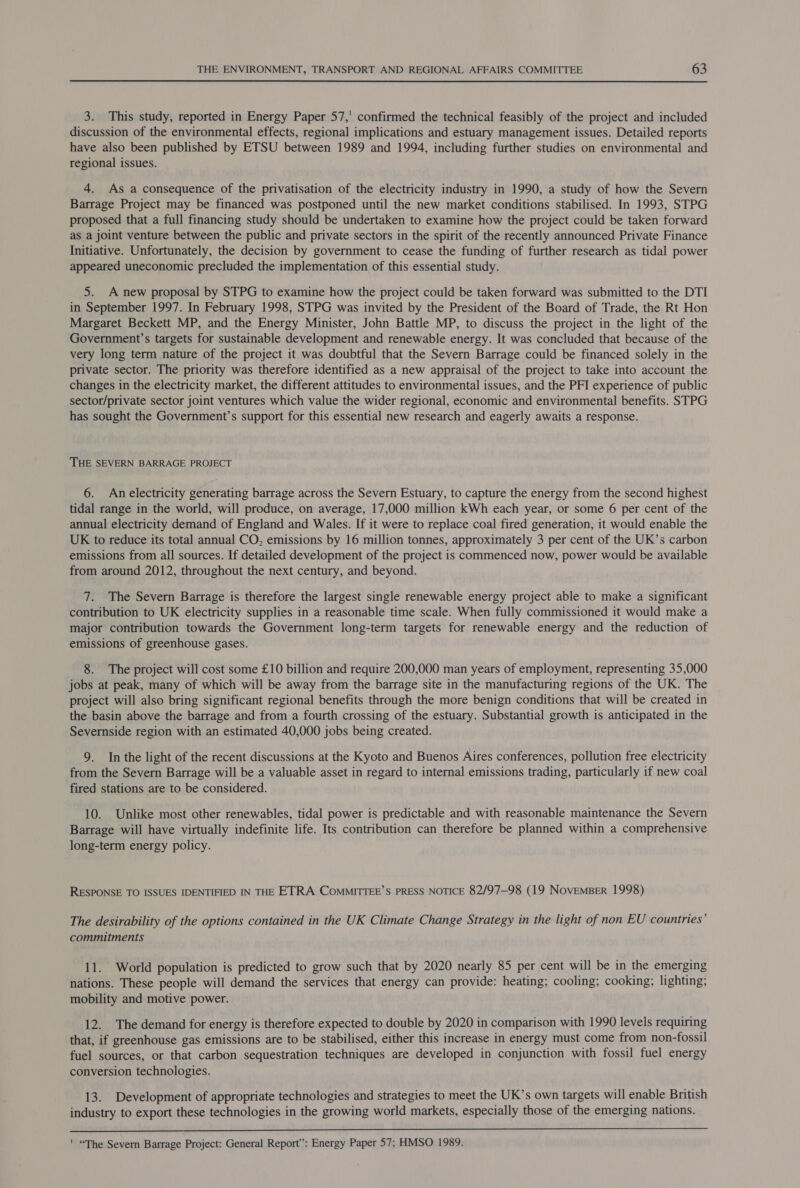 3. This study, reported in Energy Paper 57,' confirmed the technical feasibly of the project and included discussion of the environmental effects, regional implications and estuary management issues. Detailed reports have also been published by ETSU between 1989 and 1994, including further studies on environmental and regional issues. 4. As a consequence of the privatisation of the electricity industry in 1990, a study of how the Severn Barrage Project may be financed was postponed until the new market conditions stabilised. In 1993, STPG proposed that a full financing study should be undertaken to examine how the project could be taken forward as a joint venture between the public and private sectors in the spirit of the recently announced Private Finance Initiative. Unfortunately, the decision by government to cease the funding of further research as tidal power appeared uneconomic precluded the implementation of this essential study. 5. A new proposal by STPG to examine how the project could be taken forward was submitted to the DTI in September 1997. In February 1998, STPG was invited by the President of the Board of Trade, the Rt Hon Margaret Beckett MP, and the Energy Minister, John Battle MP, to discuss the project in the light of the Government’s targets for sustainable development and renewable energy. It was concluded that because of the very long term nature of the project it was doubtful that the Severn Barrage could be financed solely in the private sector. The priority was therefore identified as a new appraisal of the project to take into account the changes in the electricity market, the different attitudes to environmental issues, and the PFI experience of public sector/private sector joint ventures which value the wider regional, economic and environmental benefits. STPG has sought the Government’s support for this essential new research and eagerly awaits a response. THE SEVERN BARRAGE PROJECT 6. An electricity generating barrage across the Severn Estuary, to capture the energy from the second highest tidal range in the world, will produce, on average, 17,000 million kWh each year, or some 6 per cent of the annual electricity demand of England and Wales. If it were to replace coal fired generation, it would enable the UK to reduce its total annual CO, emissions by 16 million tonnes, approximately 3 per cent of the UK’s carbon emissions from all sources. If detailed development of the project is commenced now, power would be available from around 2012, throughout the next century, and beyond. 7. The Severn Barrage is therefore the largest single renewable energy project able to make a significant contribution to UK electricity supplies in a reasonable time scale. When fully commissioned it would make a major contribution towards the Government long-term targets for renewable energy and the reduction of emissions of greenhouse gases. 8. The project will cost some £10 billion and require 200,000 man years of employment, representing 35,000 jobs at peak, many of which will be away from the barrage site in the manufacturing regions of the UK. The project will also bring significant regional benefits through the more benign conditions that will be created in the basin above the barrage and from a fourth crossing of the estuary. Substantial growth is anticipated in the Severnside region with an estimated 40,000 jobs being created. 9. In the light of the recent discussions at the Kyoto and Buenos Aires conferences, pollution free electricity from the Severn Barrage will be a valuable asset in regard to internal emissions trading, particularly if new coal fired stations are to be considered. 10. Unlike most other renewables, tidal power is predictable and with reasonable maintenance the Severn Barrage will have virtually indefinite life. Its contribution can therefore be planned within a comprehensive long-term energy policy. RESPONSE TO ISSUES IDENTIFIED IN THE ETRA ComMITTEE’S PRESS NOTICE 82/97—98 (19 NoveMBER 1998) The desirability of the options contained in the UK Climate Change Strategy in the light of non EU countries’ commitments 11. World population is predicted to grow such that by 2020 nearly 85 per cent will be in the emerging nations. These people will demand the services that energy can provide: heating; cooling; cooking; lighting; mobility and motive power. 12. The demand for energy is therefore expected to double by 2020 in comparison with 1990 levels requiring that, if greenhouse gas emissions are to be stabilised, either this increase in energy must come from non-fossil fuel sources, or that carbon sequestration techniques are developed in conjunction with fossil fuel energy conversion technologies. 13. Development of appropriate technologies and strategies to meet the UK’s own targets will enable British industry to export these technologies in the growing world markets, especially those of the emerging nations.  ' “The Severn Barrage Project: General Report”: Energy Paper 57; HMSO 1989.