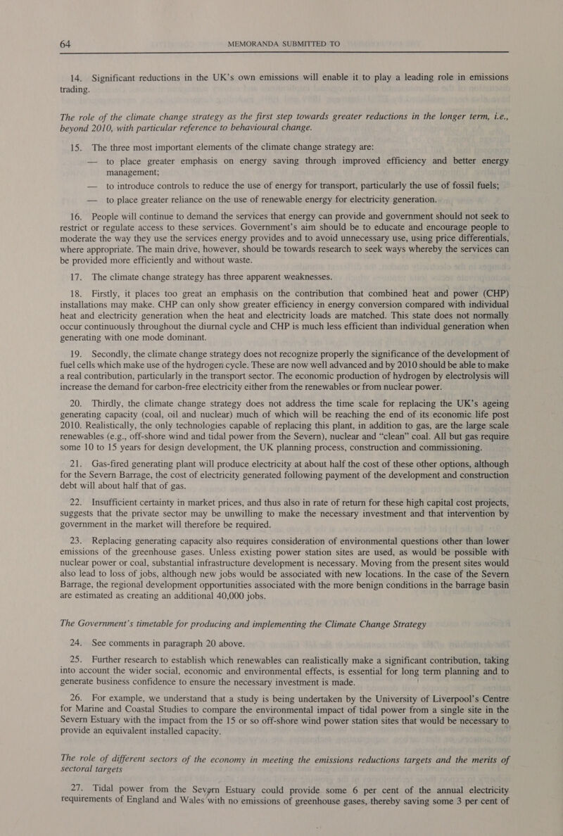  14. Significant reductions in the UK’s own emissions will enable it to play a leading role in emissions trading. The role of the climate change strategy as the first step towards greater reductions in the longer term, i.é., beyond 2010, with particular reference to behavioural change. 15. The three most important elements of the climate change strategy are: — to place greater emphasis on energy saving through improved efficiency and better energy management; — to introduce controls to reduce the use of energy for transport, particularly the use of fossil fuels; — to place greater reliance on the use of renewable energy for electricity generation. 16. People will continue to demand the services that energy can provide and government should not seek to restrict or regulate access to these services. Government’s aim should be to educate and encourage people to moderate the way they use the services energy provides and to avoid unnecessary use, using price differentials, where appropriate. The main drive, however, should be towards research to seek ways whereby the services can be provided more efficiently and without waste. 17. The climate change strategy has three apparent weaknesses. 18. Firstly, it places too great an emphasis on the contribution that combined heat and power (CHP) installations may make. CHP can only show greater efficiency in energy conversion compared with individual heat and electricity generation when the heat and electricity loads are matched. This state does not normally occur continuously throughout the diurnal cycle and CHP is much less efficient than individual generation when generating with one mode dominant. 19. Secondly, the climate change strategy does not recognize properly the significance of the development of fuel cells which make use of the hydrogen.cycle. These are now well advanced and by 2010 should be able to make a real contribution, particularly in the transport sector. The economic production of hydrogen by electrolysis will increase the demand for carbon-free electricity either from the renewables or from nuclear power. 20. Thirdly, the climate change strategy does not address the time scale for replacing the UK’s ageing generating capacity (coal, oil and nuclear) much of which will be reaching the end of its economic life post 2010. Realistically, the only technologies capable of replacing this plant, in addition to gas, are the large scale renewables (e.g., off-shore wind and tidal power from the Severn), nuclear and “clean” coal. All but gas require some 10 to 15 years for design development, the UK planning process, construction and commissioning. 21. Gas-fired generating plant will produce electricity at about half the cost of these other options, although for the Severn Barrage, the cost of electricity generated following payment of the development and construction debt will about half that of gas. 22. Insufficient certainty in market prices, and thus also in rate of return for these high capital cost projects, suggests that the private sector may be unwilling to make the necessary investment and that intervention by government in the market will therefore be required. 23. Replacing generating capacity also requires consideration of environmental questions other than lower emissions of the greenhouse gases. Unless existing power station sites are used, as would be possible with nuclear power or coal, substantial infrastructure development is necessary. Moving from the present sites would also lead to loss of jobs, although new jobs would be associated with new locations. In the case of the Severn Barrage, the regional development opportunities associated with the more benign conditions in the barrage basin are estimated as creating an additional 40,000 jobs. The Government’s timetable for producing and implementing the Climate Change Strategy 24. See comments in paragraph 20 above. 25. Further research to establish which renewables can realistically make a significant contribution, taking into account the wider social, economic and environmental effects, is essential for long term planning and to generate business confidence to ensure the necessary investment is made. 26. For example, we understand that a study is being undertaken by the University of Liverpool’s Centre for Marine and Coastal Studies to compare the environmental impact of tidal power from a single site in the Severn Estuary with the impact from the 15 or so off-shore wind power station sites that would be necessary to provide an equivalent installed capacity. The role of different sectors of the economy in meeting the emissions reductions targets and the merits of sectoral targets 27. Tidal power from the Severn Estuary could provide some 6 per cent of the annual electricity requirements of England and Wales with no emissions of greenhouse gases, thereby saving some 3 per cent of