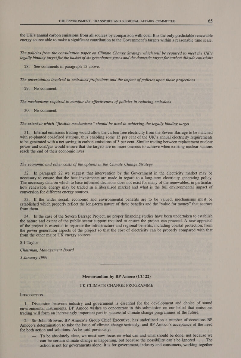  the UK’s annual carbon emissions from all sources by comparison with coal. It is the only predictable renewable energy source able to make a significant contribution to the Government’s targets within a reasonable time scale. The policies from the consultation paper on Climate Change Strategy which will be required to meet the UK’s legally binding target for the basket of six greenhouse gases and the domestic target for carbon dioxide emissions 28. See comments in paragraph 15 above. The uncertainties involved in emissions projections and the impact of policies upon those projections 29. No comment. The mechanisms required to monitor the effectiveness of policies in reducing emissions 30. No comment. The extent to which “flexible mechanisms” should be used in achieving the legally binding target 31. Internal emissions trading would allow the carbon free electricity from the Severn Barrage to be matched with re-planted coal-fired stations, thus enabling some 15 per cent of the UK’s annual electricity requirements to be generated with a net saving in carbon emissions of 3 per cent. Similar trading between replacement nuclear power and coal/gas would ensure that the targets are no more onerous to achieve when existing nuclear stations reach the end of their economic lives. The economic and other costs of the options in the Climate Change Strategy 32. In paragraph 22 we suggest that intervention by the Government in the electricity market may be necessary to ensure that the best investments are made in regard to a long-term electricity generating policy. The necessary data on which to base informed decisions does not exist for many of the renewables, in particular, how renewable energy may be traded in a liberalised market and what is the full environmental impact of conversion for different energy sources. 33. If the wider social, economic and environmental benefits are to be valued, mechanisms must be established which properly reflect the long-term nature of these benefits and the “value for money” that accrues from them. 34. In the case of the Severn Barrage Project, no proper financing studies have been undertaken to establish the nature and extent of the public sector support required to ensure the project can proceed. A new appraisal of the project is essential to separate the infrastructure and regional benefits, including coastal protection, from the power generation aspects of the project so that the cost of electricity can be properly compared with that from the other major UK energy sources. S J Taylor Chairman, Management Board 5 January 1999 Memorandum by BP Amoco (CC 22) UK CLIMATE CHANGE PROGRAMME INTRODUCTION 1. Discussion between industry and government is essential for the development and choice of sound environmental instruments. BP Amoco wishes to concentrate in this submission on our belief that emissions trading will form an increasingly important part in successful climate change programmes of the future. 2. Sir John Browne, BP Amoco’s Group Chief Executive, has underlined on a number of occasions BP Amoco’s determination to take the issue of climate change seriously, and BP Amoco’s acceptance of the need for both action and solutions. As he said previously: — To be absolutely clear, we must now focus on what can and what should be done, not because we _ can be certain climate change is happening, but because the possibility can’t be ignored... The action is not for governments alone. It is for government, industry and consumers, working together