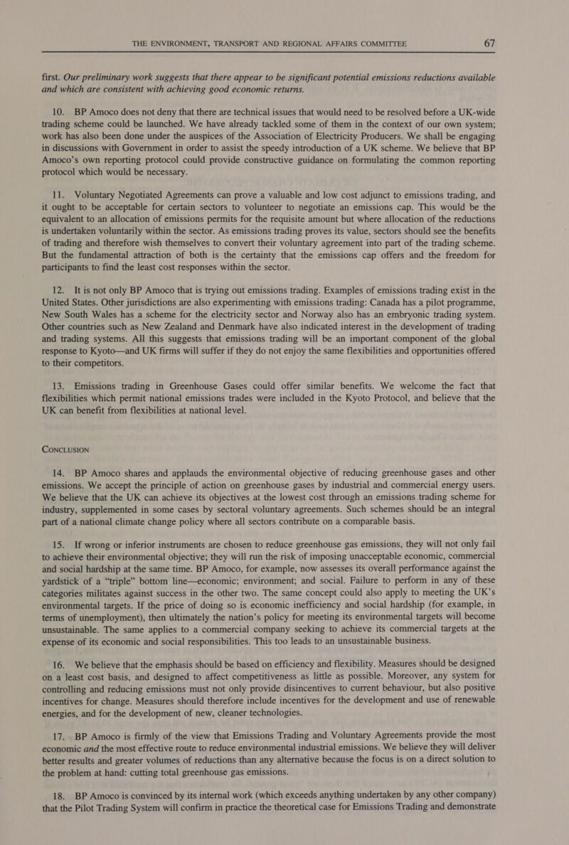  first. Our preliminary work suggests that there appear to be significant potential emissions reductions available and which are consistent with achieving good economic returns. 10. BP Amoco does not deny that there are technical issues that would need to be resolved before a UK-wide trading scheme could be launched. We have already tackled some of them in the context of our own system; work has also been done under the auspices of the Association of Electricity Producers. We shall be engaging in discussions with Government in order to assist the speedy introduction of a UK scheme. We believe that BP Amoco’s own reporting protocol could provide constructive guidance on formulating the common reporting protocol which would be necessary. 11. Voluntary Negotiated Agreements can prove a valuable and low cost adjunct to emissions trading, and it ought to be acceptable for certain sectors to volunteer to negotiate an emissions cap. This would be the equivalent to an allocation of emissions permits for the requisite amount but where allocation of the reductions is undertaken voluntarily within the sector. As emissions trading proves its value, sectors should see the benefits of trading and therefore wish themselves to convert their voluntary agreement into part of the trading scheme. But the fundamental attraction of both is the certainty that the emissions cap offers and the freedom for participants to find the least cost responses within the sector. 12. It is not only BP Amoco that is trying out emissions trading. Examples of emissions trading exist in the United States. Other jurisdictions are also experimenting with emissions trading: Canada has a pilot programme, New South Wales has a scheme for the electricity sector and Norway also has an embryonic trading system. Other countries such as New Zealand and Denmark have also indicated interest in the development of trading and trading systems. All this suggests that emissions trading will be an important component of the global response to Kyoto—and UK firms will suffer if they do not enjoy the same flexibilities and opportunities offered to their competitors. 13. Emissions trading in Greenhouse Gases could offer similar benefits. We welcome the fact that flexibilities which permit national emissions trades were included in the Kyoto Protocol, and believe that the UK can benefit from flexibilities at national level. CONCLUSION 14. BP Amoco shares and applauds the environmental objective of reducing greenhouse gases and other emissions. We accept the principle of action on greenhouse gases by industrial and commercial energy users. We believe that the UK can achieve its objectives at the lowest cost through an emissions trading scheme for industry, supplemented in some cases by sectoral voluntary agreements. Such schemes should be an integral part of a national climate change policy where all sectors contribute on a comparable basis. 15. If wrong or inferior instruments are chosen to reduce greenhouse gas emissions, they will not only fail to achieve their environmental objective; they will run the risk of imposing unacceptable economic, commercial and social hardship at the same time. BP Amoco, for example, now assesses its overall performance against the yardstick of a “triple” bottom line—economic; environment; and social. Failure to perform in any of these categories militates against success in the other two. The same concept could also apply to meeting the UK’s environmental targets. If the price of doing so is economic inefficiency and social hardship (for example, in terms of unemployment), then ultimately the nation’s policy for meeting its environmental targets will become unsustainable. The same applies to a commercial company seeking to achieve its commercial targets at the expense of its economic and social responsibilities. This too leads to an unsustainable business. 16. We believe that the emphasis should be based on efficiency and flexibility. Measures should be designed on a least cost basis, and designed to affect competitiveness as little as possible. Moreover, any system for controlling and reducing emissions must not only provide disincentives to current behaviour, but also positive incentives for change. Measures should therefore include incentives for the development and use of renewable energies, and for the development of new, cleaner technologies. 17. BP Amoco is firmly of the view that Emissions Trading and Voluntary Agreements provide the most economic and the most effective route to reduce environmental industrial emissions. We believe they will deliver better results and greater volumes of reductions than any alternative because the focus is on a direct solution to the problem at hand: cutting total greenhouse gas emissions. 18. BP Amoco is convinced by its internal work (which exceeds anything undertaken by any other company) that the Pilot Trading System will confirm in practice the theoretical case for Emissions Trading and demonstrate