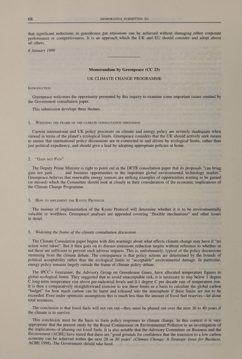  that significant reductions in greenhouse gas emissions can be achieved without damaging either corporate performance or competitiveness. It is an approach which the UK and EU should consider and adopt above all others. 6 January 1999 Memorandum by Greenpeace (CC 23) UK CLIMATE CHANGE PROGRAMME INTRODUCTION Greenpeace welcomes the opportunity presented by this inquiry to examine some important issues omitted by the Government consultation paper. This submission develops three themes. 1. WIDENING THE FRAME OF THE CLIMATE CONSULTATION DISCUSSION Current international and UK policy processes on climate and energy policy are severely inadequate when viewed in terms of the planet’s ecological limits. Greenpeace considers that the UK should actively seek means to ensure that international policy discussions are re-connected to and driven by ecological limits, rather than just political expediency, and should give a lead by adopting appropriate policies at home. 2. “GAIN NOT PAIN” The Deputy Prime Minister is right to point out in the DETR consultation paper that its proposals “can bring gain not pain... and business opportunities in the important global environmental technology market.” Greenpeace believes that renewable energy sources are striking examples of opportunities waiting to be gained (or missed) which the Committee should look at closely in their consideration of the economic implications of the Climate Change Programme. 3. How TO IMPLEMENT THE Kyoto PROTOCOL The manner of implementation of the Kyoto Protocol will determine whether it is to be environmentally valuable or worthless. Greenpeace analyses are appended covering “flexible mechanisms” and other issues in detail. 1. Widening the frame of the climate consultation discussion The Climate Consulation paper begins with dire warnings about what effects climate change may have if “no action were taken”. But it then goes on to discuss emissions reduction targets without reference to whether or not these are sufficient to prevent such adverse impacts. This is, unfortunately, typical of the policy discussions stemming from the climate debate. The consequence is that policy actions are determined by the bounds of political acceptability rather than the ecological limits to “acceptable” environmental damage. In particular, energy policy remains largely outside the frame of climate policy debate. The IPCC’s forerunner, the Advisory Group on Greenhouse Gases, have allocated temperature figures to global ecological limits. They suggested that to avoid unacceptable risk, it is necessary to stay below 1 degree C long-term temperature rise above pre-industrial levels and 0.1 degree C per decade rate of temperature rise. It is then a comparatively straightforward exercise to use these limits as a basis to calculate the global carbon “budget” for how much carbon can be burnt and released into the atmosphere if these limits are not to be exceeded. Even under optimistic assumptions this is much less than the amount of fossil fuel reserves—tet alone total resources. The conclusion is that fossil fuels will not run out—they must be phased out over the next 30 to 40 years if the climate is to survive. This conclusion must be the basis to form policy responses to climate change. In this context it is very appropriate that the present study by the Royal Commission on Environmental Pollution is an investigation of the implications of phasing out fossil fuels. It is also notable that the Advisory Committee on Business and the Environment (ACBE) have stated that there are “good grounds for confidence that the transition to a low carbon economy can be achieved within the next 20 or 30 years” (Climate Change: A Strategic Issue for Business, ACBE 1998). The Government should take heed.
