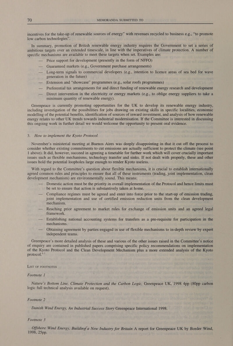  incentives for the take-up of renewable sources of energy” with revenues recycled to business e.g., “to promote low carbon technologies”. In summary, promotion of British renewable energy industry requires the Government to set a series of ambitious targets over an extended timescale, in line with the imperatives of climate protection. A number of specific mechanisms are available to meet these targets when set. Examples are: — Price support for development (presently in the form of NFFO) — Guaranteed markets (e.g., Government purchase arrangements) — Long-term signals to commercial developers (e.g., intention to licence areas of sea bed for wave generation in the future) — Extension and “showcase” programmes (e.g., solar roofs programmes) — Preferential tax arrangements for and direct funding of renewable energy research and development — Direct intervention in the electricity or energy markets (e.g., to oblige energy suppliers to take a minimum quantity of renewable energy). Greenpeace is currently promoting opportunities for the UK to develop its renewable energy industry, including investigation of the possibilities for jobs drawing on existing skills in specific localities, economic modelling of the potential benefits, identification of sources of inward investment, and analysis of how renewable energy relates to other UK trends towards industrial modernisation. If the Committee is interested in discussing this ongoing work in further detail we would welcome the opportunity to present oral evidence. 3. How to implement the Kyoto Protocol November’s ministerial meeting at Buenos Aires was deeply disappointing in that it cut off the process to consider whether existing commitments to cut emissions are actually sufficient to protect the climate (see point 1 above). It did, however, succeed in agreeing a timetable for further work which will cover crucially important issues such as flexible mechanisms, technology transfer and sinks. If not dealt with properly, these and other issues hold the potential loopholes large enough to render Kyoto useless. With regard to the Committee’s question about flexible mechanisms, it is crucial to establish internationally agreed common rules and principles to ensure that all of these instruments (trading, joint implementation, clean development mechanism) are environmentally sound. This means: — Domestic action must be the priority in overall implementation of the Protocol and hence limits must be set to ensure that action is substantively taken at home. — Compliance regimes must be agreed and enter into force prior to the start-up of emission trading, joint implementation and use of certified emission reduction units from the clean development mechanism. — Reaching prior agreement to market rules for exchange of emission units and an agreed legal framework. — Establishing national accounting systems for transfers as a pre-requisite for participation in the mechanisms. — Obtaining agreement by parties engaged in use of flexible mechanisms to in-depth review by expert independent teams. Greenpeace’s more detailed analysis of these and various of the other issues raised in the Committee’s notice of enquiry are contained in published papers comprising specific policy recommendations on implementation of the Kyoto Protocol and the Clean Development Mechanism plus a more extended analysis of the Kyoto protocol.*”’ LisT OF FOOTNOTES Footnote 1 Nature’s Bottom Line, Climate Protection and the Carbon Logic, Greenpeace UK, 1998 4pp (80pp carbon logic full technical analysis available on request). Footnote 2 Danish Wind Energy, An Industrial Success Story Greenpeace International 1998. Footnote 3 er ne Wind Energy, Building’a New Industry for Britain A report for Greenpeace UK by Border Wind, » Opp.