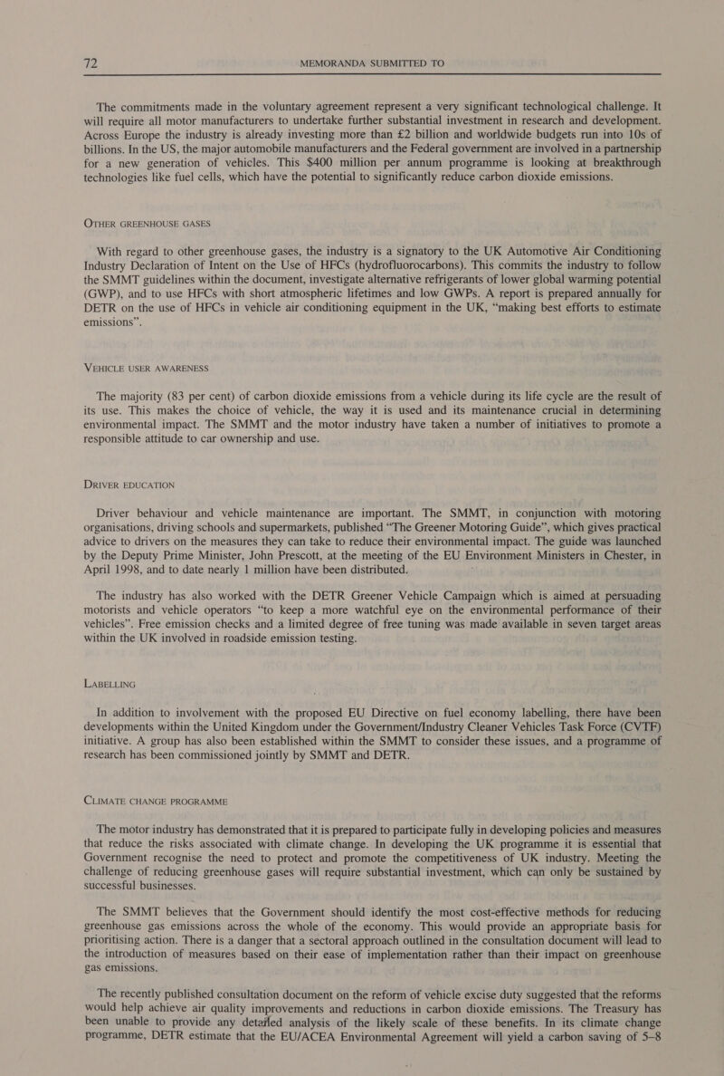  The commitments made in the voluntary agreement represent a very significant technological challenge. It will require all motor manufacturers to undertake further substantial investment in research and development. Across Europe the industry is already investing more than £2 billion and worldwide budgets run into 10s of billions. In the US, the major automobile manufacturers and the Federal government are involved in a partnership for a new generation of vehicles. This $400 million per annum programme is looking at breakthrough technologies like fuel cells, which have the potential to significantly reduce carbon dioxide emissions. OTHER GREENHOUSE GASES With regard to other greenhouse gases, the industry is a signatory to the UK Automotive Air Conditioning Industry Declaration of Intent on the Use of HFCs (hydrofluorocarbons). This commits the industry to follow the SMMT guidelines within the document, investigate alternative refrigerants of lower global warming potential (GWP), and to use HFCs with short atmospheric lifetimes and low GWPs. A report is prepared annually for DETR on the use of HFCs in vehicle air conditioning equipment in the UK, “making best efforts to estimate emissions”. VEHICLE USER AWARENESS The majority (83 per cent) of carbon dioxide emissions from a vehicle during its life cycle are the result of its use. This makes the choice of vehicle, the way it is used and its maintenance crucial in determining environmental impact. The SMMT and the motor industry have taken a number of initiatives to promote a responsible attitude to car ownership and use. DRIVER EDUCATION Driver behaviour and vehicle maintenance are important. The SMMT, in conjunction with motoring organisations, driving schools and supermarkets, published “The Greener Motoring Guide”, which gives practical advice to drivers on the measures they can take to reduce their environmental impact. The guide was launched by the Deputy Prime Minister, John Prescott, at the meeting of the EU Environment Ministers in Chester, in April 1998, and to date nearly 1 million have been distributed. The industry has also worked with the DETR Greener Vehicle Campaign which is aimed at persuading motorists and vehicle operators “to keep a more watchful eye on the environmental performance of their vehicles”. Free emission checks and a limited degree of free tuning was made available in seven target areas within the UK involved in roadside emission testing. LABELLING In addition to involvement with the proposed EU Directive on fuel economy labelling, there have been developments within the United Kingdom under the Government/Industry Cleaner Vehicles Task Force (CVTF) initiative. A group has also been established within the SMMT to consider these issues, and a programme of research has been commissioned jointly by SMMT and DETR. CLIMATE CHANGE PROGRAMME The motor industry has demonstrated that it is prepared to participate fully in developing policies and measures that reduce the risks associated with climate change. In developing the UK programme it is essential that Government recognise the need to protect and promote the competitiveness of UK industry. Meeting the challenge of reducing greenhouse gases will require substantial investment, which can only be sustained by successful businesses. The SMMT believes that the Government should identify the most cost-effective methods for reducing greenhouse gas emissions across the whole of the economy. This would provide an appropriate basis for prioritising action. There is a danger that a sectoral approach outlined in the consultation document will lead to the introduction of measures based on their ease of implementation rather than their impact on greenhouse gas emissions. The recently published consultation document on the reform of vehicle excise duty suggested that the reforms would help achieve air quality improvements and reductions in carbon dioxide emissions. The Treasury has been unable to provide any detailed analysis of the likely scale of these benefits. In its climate change programme, DETR estimate that the EU/ACEA Environmental Agreement will yield a carbon saving of 5-8
