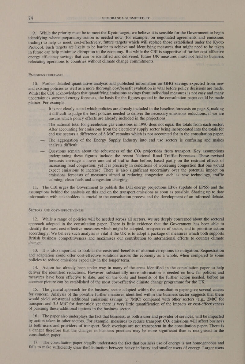 9. While the priority must be to meet the Kyoto target, we believe it is sensible for the Government to begin identifying where preparatory action is needed now (for example, on negotiated agreements and emissions trading) to help us meet, cost-effectively, future targets which will replace those established under the Kyoto Protocol. Such targets are likely to be harder to achieve and identifying measures that might need to be taken in future can help minimise disruption to the economy. But while the CBI is supportive of further cost-effective energy efficiency savings that can be identified and delivered, future UK measures must not lead to business relocating operations to countries without climate change commitments. EMISSIONS FORECASTS 10. Further detailed quantitative analysis and published information on GHG savings expected from new and existing policies as well as a more thorough cost/benefit evaluation is vital before policy decisions are made. Whilst the CBI acknowledges that quantifying emissions savings from individual measures is not easy and many uncertainties surround energy forecasts, the basis for the figures quoted in the consultation paper could be made plainer. For example: — Itis not clearly stated which policies are already included in the baseline forecasts on page 8, making it difficult to judge the best policies needed to deliver the necessary emissions reductions, if we are unsure which policy effects are already included in the projections. — The national total for greenhouse gas emissions in 1990 does not equal the totals from each sector. After accounting for emissions from the electricity supply sector being incorporated into the totals for end use sectors a difference of 8 MtC remains which is not accounted for in the consultation paper. —— The aggregation of the Energy Supply Industry into end use sectors is confusing and makes analysis difficult. — Questions remain about the robustness of the CO, projections from transport. Key assumptions underpinning these figures include the recent National Road Traffic Forecasts. These revised forecasts envisage a lower amount of traffic than before, based partly on the restraint effects of increasing road congestion: yet it is precisely in conditions of worsening congestion that one would expect emissions to increase. There is also significant uncertainty over the potential impact on emissions forecasts of measures aimed at reducing congestion such as new technology, traffic calming, clean fuels and congestion charging. 11. The CBI urges the Government to publish the DTI energy projections EP67 (update of EP65) and the assumptions behind the analysis on this and on the transport emissions as.soon as possible. Sharing up to date information with stakeholders is crucial to the consultation process and the development of an informed debate. SECTORS AND COST-EFFECTIVENESS 12. While a range of policies will be needed across all sectors, we are deeply concerned about the sectoral approach adopted in the consultation paper. There is little evidence that the Government has been able to identify the most cost-effective measures which might be adopted, irrespective of sector, and to prioritise action accordingly. We believe such analysis is vital if the UK is to adopt a package of measures which both supports British business competitiveness and maximises our contribution to international efforts to counter climate change. 13. It is also important to look at the costs and benefits of alternative options to mitigation. Sequestration and adaptation could offer cost-effective solutions across the economy as a whole, when compared to some policies to reduce emissions especially in the longer term. 14. Action has already been under way in many of the areas identified in the consultation paper to help deliver the identified reductions. However, substantially more information is needed on how far policies and measures have been effective to date, and on the costs and benefits of the further action needed, before an accurate picture can be established of the most cost-effective climate change programme for the UK. 15. The general approach for the business sector adopted within the consultation paper give several causes for concern. Analysis of the possible further measures identified within the business sector suggests that these would yield substantial additional emissions savings (c 7MtC) compared with other' sectors (e.g., 2MtC for transport and 3.5 MtC for domestic): yet there is very little quantification of the impacts or cost-effectiveness of pursuing these additional options in the business sector. 16. The paper also underplays the fact that business, as both a user and provider of services, will be impacted by action taken in other sectors. For example, measures to reduce transport CO, emissions will affect business as both users and providers of transport. Such overlaps are not transparent in the consultation paper. There is a danger therefore that the changes in business practices may be more significant than is recognised in the consultation paper. ‘17. The consultation paper equally understates the fact that business use of energy is not homogeneous and fails to make sufficiently clear the/distinction between heavy industry and smaller users of energy. Larger users