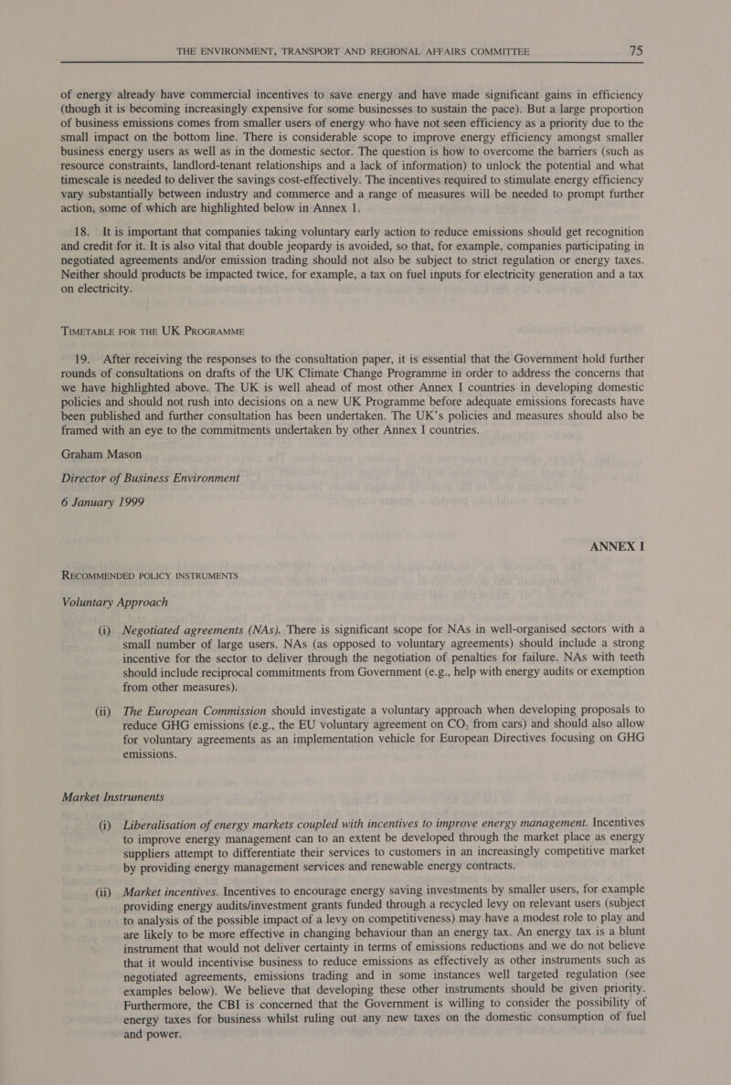 of energy already have commercial incentives to save energy and have made significant gains in efficiency (though it is becoming increasingly expensive for some businesses to sustain the pace). But a large proportion of business emissions comes from smaller users:of energy who have not seen efficiency as a priority due to the small impact on the bottom line. There is considerable scope to improve energy efficiency amongst smaller business energy users as well as in the domestic sector. The question is how to overcome the barriers (such as resource constraints, landlord-tenant relationships and a lack of information) to unlock the potential and what timescale is needed to deliver the savings cost-effectively. The incentives required to stimulate energy efficiency vary substantially between industry and commerce and a range of measures will be needed to prompt further action, some of which are highlighted below in Annex 1. 18. It is important that companies taking voluntary early action to reduce emissions should get recognition and credit for it. It is also vital that double jeopardy is avoided, so that, for example, companies participating in negotiated agreements and/or emission trading should not also be subject to strict regulation or energy taxes. Neither should products be impacted twice, for example, a tax on fuel inputs for electricity generation and a tax on electricity. TIMETABLE FOR THE UK PROGRAMME 19. After receiving the responses to the consultation paper, it is essential that the Government hold further rounds of consultations on drafts of the UK Climate Change Programme in order to address the concerns that we have highlighted above. The UK is well ahead of most other Annex I countries in developing domestic policies and should not rush into decisions on a new UK Programme before adequate emissions forecasts have been published and further consultation has been undertaken. The UK’s policies and measures should also be framed with an eye to the commitments undertaken by other Annex I countries. Graham Mason Director of Business Environment 6 January 1999 ANNEX I RECOMMENDED POLICY INSTRUMENTS Voluntary Approach (i) Negotiated agreements (NAs). There is significant scope for NAs in well-organised sectors with a small number of large users. NAs (as opposed to voluntary agreements) should include a strong incentive for the sector to deliver through the negotiation of penalties for failure. NAs with teeth should include reciprocal commitments from Government (e.g., help with energy audits or exemption from other measures). (ii) The European Commission should investigate a voluntary approach when developing proposals to reduce GHG emissions (e.g., the EU voluntary agreement on CO, from cars) and should also allow for voluntary agreements as an implementation vehicle for European Directives focusing on GHG emissions. Market Instruments (i) Liberalisation of energy markets coupled with incentives to improve energy management. Incentives to improve energy management can to an extent be developed through the market place as energy suppliers attempt to differentiate their services to customers in an increasingly competitive market by providing energy management services and renewable energy contracts. (ii) Market incentives. Incentives to encourage energy saving investments by smaller users, for example providing energy audits/investment grants funded through a recycled levy on relevant users (subject to analysis of the possible impact of a levy on competitiveness) may have a modest role to play and are likely to be more effective in changing behaviour than an energy tax. An energy tax is a blunt instrument that would not deliver certainty in terms of emissions reductions and we do not believe that it would incentivise business to reduce emissions as effectively as other instruments such as negotiated agreements, emissions trading and in some instances well targeted regulation (see examples below). We believe that developing these other instruments should be given priority. Furthermore, the CBI is concerned that the Government is willing to consider the possibility of energy taxes for business whilst ruling out any new taxes on the domestic consumption of fuel and power.