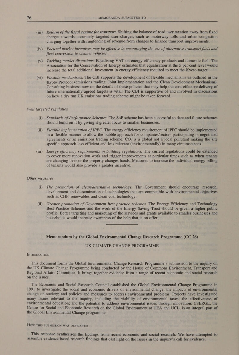  (iii) Reform of the fiscal regime for transport. Shifting the balance of road user taxation away from fixed charges towards accurately targeted user charges, such as motorway tolls and urban congestion charging together with ringfencing of revenue from charges to finance transport improvements. (iv) Focused market incentives may be effective in encouraging the use of alternative transport fuels and fleet conversion to cleaner vehicles. (v) Tackling market distortions. Equalising VAT on energy efficiency products and domestic fuel. The Association for the Conservation of Energy estimates that equalisation at the 5 per cent level would increase the total additional investment in energy efficiency required to meet the Kyoto target. (vi) Flexible mechanisms. The CBI supports the development of flexible mechanisms as outlined in the Kyoto Protocol (emissions trading, Joint Implementation and the Clean Development Mechanism). Consulting business now on the details of these policies that may help’the cost-effective delivery of future internationally agreed targets is vital. The CBI is supportive of and involved in discussions on how a dry run UK emissions trading scheme might be taken forward. Well targeted regulation (i) Standards of Performance Schemes. The SoP scheme has been successful to date and future schemes should build on it by giving it greater focus to smaller businesses. (ii) Flexible implementation of IPPC. The energy efficiency requirement of IPPC should be implemented in a flexible manner to allow the bubble approach for companies/sectors participating in negotiated agreements or an emissions trading scheme. CO, is a global not a local pollutant making the site specific approach less efficient and less relevant (environmentally) in many circumstances. (iii) Energy efficiency requirements in building regulations. The current regulations could be extended to cover more renovation work and trigger improvements at particular times such as when tenants are changing over or the property changes hands. Measures to increase the individual energy billing of tenants would also provide a greater incentive. Other measures (i) The promotion of clean/alternative technology. The Government should encourage research, development and dissemination of technologies that are compatible with environmental objectives such as CHP, renewables and clean coal technology. (ii) Greater promotion of Government best practice schemes. The Energy Efficiency and Technology Best Practice Schemes and the work of the Energy Saving Trust should be given a higher public profile. Better targeting and marketing of the services and grants available to smaller businesses and households would increase awareness of the help that is on offer. Memorandum by the Global Environmental Change Research Programme (CC 26) UK CLIMATE CHANGE PROGRAMME INTRODUCTION This document forms the Global Environmental Change Research Programme’s submission to the inquiry on the UK Climate Change Programme being conducted by the House of Commons Environment, Transport and Regional Affairs Committee. It brings together evidence from a range of recent economic and social research on the issues. The Economic and Social Research Council established the Global Environmental Change Programme in 1991 to investigate: the social and economic drivers of environmental change; the impacts of environmental change on society; and policies and measures to address environmental problems. Projects have investigated many issues relevant to the inquiry, including the viability of environmental taxes; the effectiveness of environmental education; and the potential to address environmental issues through innovation. CSERGE, the Centre for Social and Economic Research on the Global Environment at UEA and UCL, is an integral part of the Global Environmental Change programme. How THIS SUBMISSION WAS DEVELOPED This response synthesises the findings from recent economic and social research. We have attempted to assemble evidence-based research findings that cast light on the issues in the inquiry’s call for evidence.