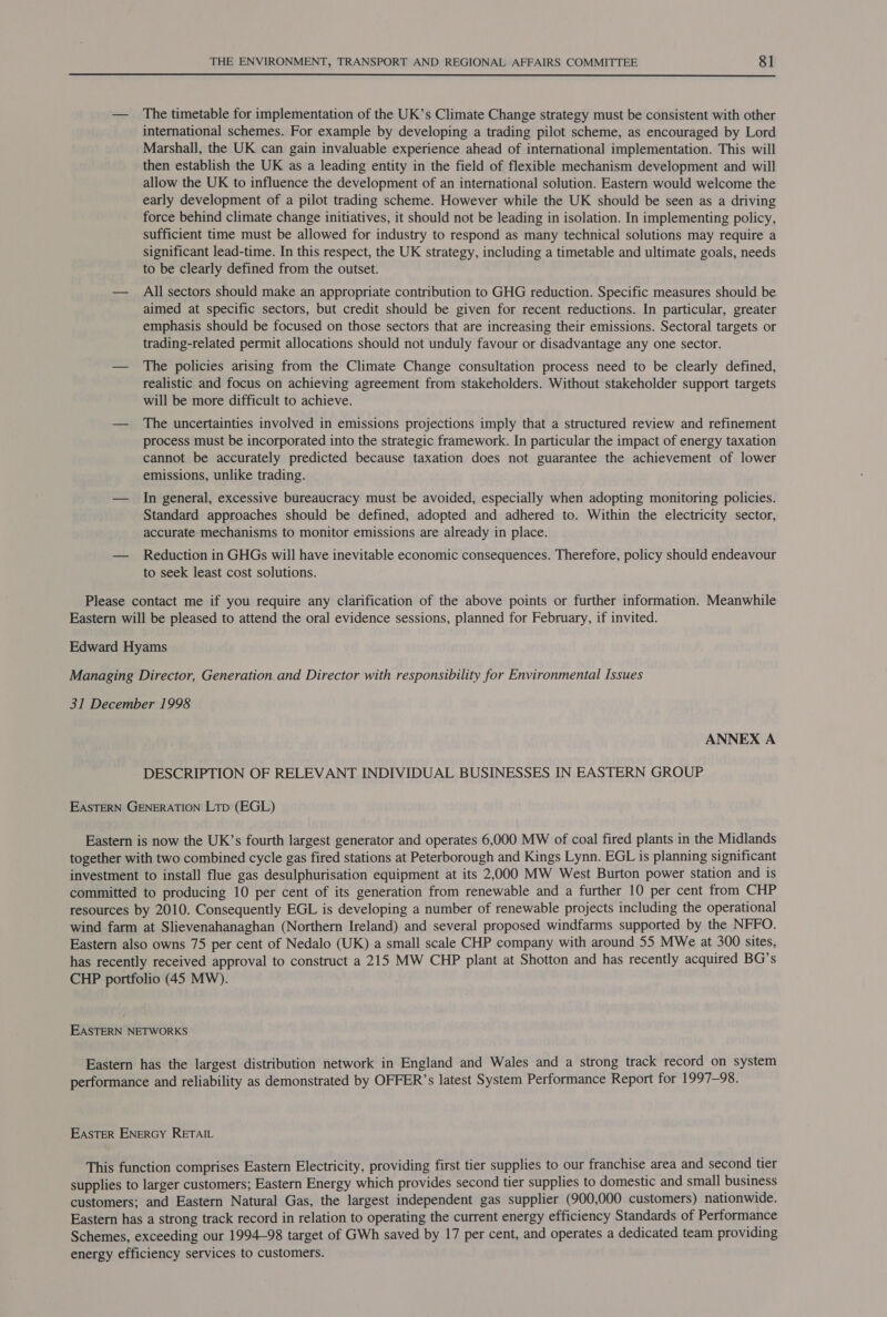  — The timetable for implementation of the UK’s Climate Change strategy must be consistent with other international schemes. For example by developing a trading pilot scheme, as encouraged by Lord Marshall, the UK can gain invaluable experience ahead of international implementation. This will then establish the UK as a leading entity in the field of flexible mechanism development and will allow the UK to influence the development of an international solution. Eastern would welcome the early development of a pilot trading scheme. However while the UK should be seen as a driving force behind climate change initiatives, it should not be leading in isolation. In implementing policy, sufficient time must be allowed for industry to respond as many technical solutions may require a significant lead-time. In this respect, the UK strategy, including a timetable and ultimate goals, needs to be clearly defined from the outset. — All sectors should make an appropriate contribution to GHG reduction. Specific measures should be aimed at specific sectors, but credit should be given for recent reductions. In particular, greater emphasis should be focused on those sectors that are increasing their emissions. Sectoral targets or trading-related permit allocations should not unduly favour or disadvantage any one sector. — The policies arising from the Climate Change consultation process need to be clearly defined, realistic and focus on achieving agreement from stakeholders. Without stakeholder support targets will be more difficult to achieve. — The uncertainties involved in emissions projections imply that a structured review and refinement process must be incorporated into the strategic framework. In particular the impact of energy taxation cannot be accurately predicted because taxation does not guarantee the achievement of lower emissions, unlike trading. — In general, excessive bureaucracy must be avoided, especially when adopting monitoring policies. Standard approaches should be defined, adopted and adhered to. Within the electricity sector, accurate mechanisms to monitor emissions are already in place. — Reduction in GHGs will have inevitable economic consequences. Therefore, policy should endeavour to seek least cost solutions. Please contact me if you require any clarification of the above points or further information. Meanwhile Eastern will be pleased to attend the oral evidence sessions, planned for February, if invited. Edward Hyams Managing Director, Generation and Director with responsibility for Environmental Issues 31 December 1998 ANNEX A DESCRIPTION OF RELEVANT INDIVIDUAL BUSINESSES IN EASTERN GROUP EASTERN GENERATION Ltp (EGL) Eastern is now the UK’s fourth largest generator and operates 6,000 MW of coal fired plants in the Midlands together with two combined cycle gas fired stations at Peterborough and Kings Lynn. EGL is planning significant investment to install flue gas desulphurisation equipment at its 2,000 MW West Burton power station and is committed to producing 10 per cent of its generation from renewable and a further 10 per cent from CHP resources by 2010. Consequently EGL is developing a number of renewable projects including the operational wind farm at Slievenahanaghan (Northern Ireland) and several proposed windfarms supported by the NFFO. Eastern also owns 75 per cent of Nedalo (UK) a small scale CHP company with around 55 MWe at 300 sites, has recently received approval to construct a 215 MW CHP plant at Shotton and has recently acquired BG’s CHP portfolio (45 MW). EASTERN NETWORKS Eastern has the largest distribution network in England and Wales and a strong track record on system performance and reliability as demonstrated by OFFER’s latest System Performance Report for 1997-98. EASTER ENERGY RETAIL This function comprises Eastern Electricity, providing first tier supplies to our franchise area and second tier supplies to larger customers; Eastern Energy which provides second tier supplies to domestic and small business customers; and Eastern Natural Gas, the largest independent gas supplier (900,000 customers) nationwide. Eastern has a strong track record in relation to operating the current energy efficiency Standards of Performance Schemes, exceeding our 1994-98 target of GWh saved by 17 per cent, and operates a dedicated team providing energy efficiency services to customers.