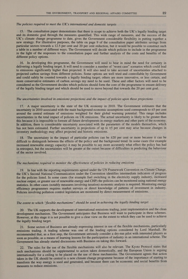 The policies required to meet the UK’s international and domestic targets 15. The consultation paper demonstrates that there is scope to achieve both the UK’s legally binding target and its domestic goal through the measures quantified. This wide range of measures, and the success of the UK’s climate change programme to date, gives the Government considerable flexibility in putting together a new strategy. For illustrative purposes, the table on page 9 of the consultation paper attributes savings from particular sectors towards a 12.5 per cent and 20 per cent reduction, but it would be possible to construct such a table in a number of different ways. The Government will decide which policies to include in the programme in the light of the responses to the consultation paper and further analysis of the costs and benefits of the different policy options. 16. In developing this programme, the Government will need to bear in mind the need for certainty in delivering a legally binding target. It will need to consider a number of “worst case” scenarios which could lead to emissions significantly higher than projected. It will also need to take account of uncertainties attached to projected carbon savings from different policies. Some options are well tried and controllable by Government and could safely be counted towards a legally binding target; others are more innovative, or less certain, and more conservative estimates of carbon savings my need to be used. These and other factors will need to be considered as the Government decides which policies should form the core of the programme to ensure delivery of the legally binding target and which should be used to move beyond that towards the 20 per cent goal. The uncertainties involved in emissions projections and the impact of policies upon those projections. 17. A major uncertainty is the state of the UK economy in 2010. The Government estimates that the uncertainty in 2010 associated with the main background economic assumptions used corresponds to +5 per cent around the central estimate of emissions weighted for their global warming potential. This range includes uncertainties in the total impact of policies on UK emissions. The actual uncertainty is likely to be greater than this because it is impossible to foresee all future developments in energy markets and other parts of the economy. In addition, there is considerable uncertainty associated with the parameters of the models themselves, which has not been estimated. Further uncertainty in projections of up to +5 per cent may arise because changes in inventory methodology may affect projected and historic emissions. 18. The uncertainty in the impact of particular policies can be +20 per cent or more because it can be difficult to distinguish between the effects of the policy and the background trend. In some cases (for example increased renewable energy capacity) it may be possible to say more accurately what effect the policy has had in retrospect, but the uncertainties will be greater at the outset because of difficulties in predicting the behaviour of the sector involved. : The mechanisms required to monitor the effectiveness of policies in reducing emissions 19. In line with the reporting requirements agreed under the UN Framework Convention on Climate Change, the UK’s Second National Communication under the Convention identifies intermediate indicators of progress for the policies listed. In some cases (for example fuel switching in the electricity supply industry, increased nuclear output, or greater use of renewable energy and CHP) the policies can be monitored using national energy statistics. In other cases (notably measures involving taxation) economic analysis is required. Monitoring energy efficiency programmes requires market surveys or direct knowledge of patterns of investment in industry. Policies involving pollution control legislation are monitored by direct measurement of emissions. The extent to which “flexible mechanisms” should be used in achieving the legally binding target 20. The UK supports the development of international emissions trading, joint implementation and the clean development mechanism. The Government anticipates that Business will want to participate in these schemes. However, at this stage it is not possible to give a clear view on the extent to which they can be used to achieve the legally binding target. 21. Some sectors of Business are already expressing interest in use of the flexible mechanisms, particularly emissions trading. A trading scheme was one of the leading options considered by Lord Marshall. He recommended that, as a first step, the Government seriously consider a dry-run pilot with interested players as soon as possible, as a means of learning lessons for the participation of industry in an international scheme. The Government has already started discussions with Business on taking this forward. 22. The rules for the use of the flexible mechanisms will also be relevant. The Kyoto Protocol states that such mechanisms should be supplemental to action taken domestically, and the European Union is arguing internationally for a ceiling to be placed on the use of these mechanisms. The Government agrees that action taken in the UK should be central to a new climate change programme because of the importance of starting to transform the way energy is used and generated, and because there can be economic and social benefits from measures to reduce emissions.