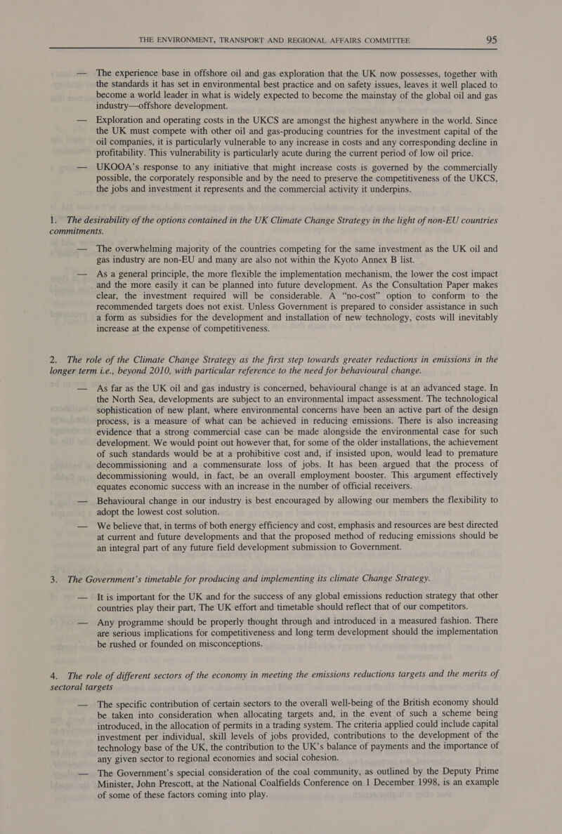  — The experience base in offshore oil and gas exploration that the UK now possesses, together with the standards it has set in environmental best practice and on safety issues, leaves it well placed to become a world leader in what is widely expected to become the mainstay of the global oil and gas industry—offshore development. — Exploration and operating costs in the UKCS are amongst the highest anywhere in the world. Since the UK must compete with other oil and gas-producing countries for the investment capital of the oil companies, it is particularly vulnerable to any increase in costs and any corresponding decline in profitability. This vulnerability is particularly acute during the current period of low oil price. — UKOOA’s response to any initiative that might increase costs is governed by the commercially possible, the corporately responsible and by the need to preserve the competitiveness of the UKCS, the jobs and investment it represents and the commercial activity it underpins. 1. The desirability of the options contained in the UK Climate Change Strategy in the light of non-EU countries commitments. — The overwhelming majority of the countries competing for the same investment as the UK oil and gas industry are non-EU and many are also not within the Kyoto Annex B list. — Asa general principle, the more flexible the implementation mechanism, the lower the cost impact and the more easily it can be planned into future development. As the Consultation Paper makes clear, the investment required will be considerable. A “no-cost” option to conform to the recommended targets does not exist. Unless Government is prepared to consider assistance in such a form as subsidies for the development and installation of new technology, costs will inevitably increase at the expense of competitiveness. 2. The role of the Climate Change Strategy as the first step towards greater reductions in emissions in the longer term i.e., beyond 2010, with particular reference to the need for behavioural change. — As far as the UK oil and gas industry is concerned, behavioural change is at an advanced stage. In the North Sea, developments are subject to an environmental impact assessment. The technological sophistication of new plant, where environmental concerns have been an active part of the design process, is a measure of what can be achieved in reducing emissions. There is also increasing evidence that a strong commercial case can be made alongside the environmental case for such development. We would point out however that, for some of the older installations, the achievement of such standards would be at a prohibitive cost and, if insisted upon, would lead to premature decommissioning and a commensurate loss of jobs. It has been argued that the process of decommissioning would, in fact, be an overall employment booster. This argument effectively equates economic success with an increase in the number of official receivers. — Behavioural change in our industry is best encouraged by allowing our members the flexibility to adopt the lowest cost solution. — We believe that, in terms of both energy efficiency and cost, emphasis and resources are best directed at current and future developments and that the proposed method of reducing emissions should be an integral part of any future field development submission to Government. 3. The Government’s timetable for producing and implementing its climate Change Strategy. — It is important for the UK and for the success of any global emissions reduction strategy that other countries play their part, The UK effort and timetable should reflect that of our competitors. — Any programme should be properly thought through and introduced in a measured fashion. There are serious implications for competitiveness and long term development should the implementation be rushed or founded on misconceptions. 4. The role of different sectors of the economy in meeting the emissions reductions targets and the merits of sectoral targets — The specific contribution of certain sectors to the overall well-being of the British economy should be taken into consideration when allocating targets and, in the event of such a scheme being introduced, in the allocation of permits in a trading system. The criteria applied could include capital investment per individual, skill levels of jobs provided, contributions to the development of the technology base of the UK, the contribution to the UK’s balance of payments and the importance of any given sector to regional economies and social cohesion. — The Government’s special consideration of the coal community, as outlined by the Deputy Prime Minister, John Prescott, at the National Coalfields Conference on 1 December 1998, is an example of some of these factors coming into play.
