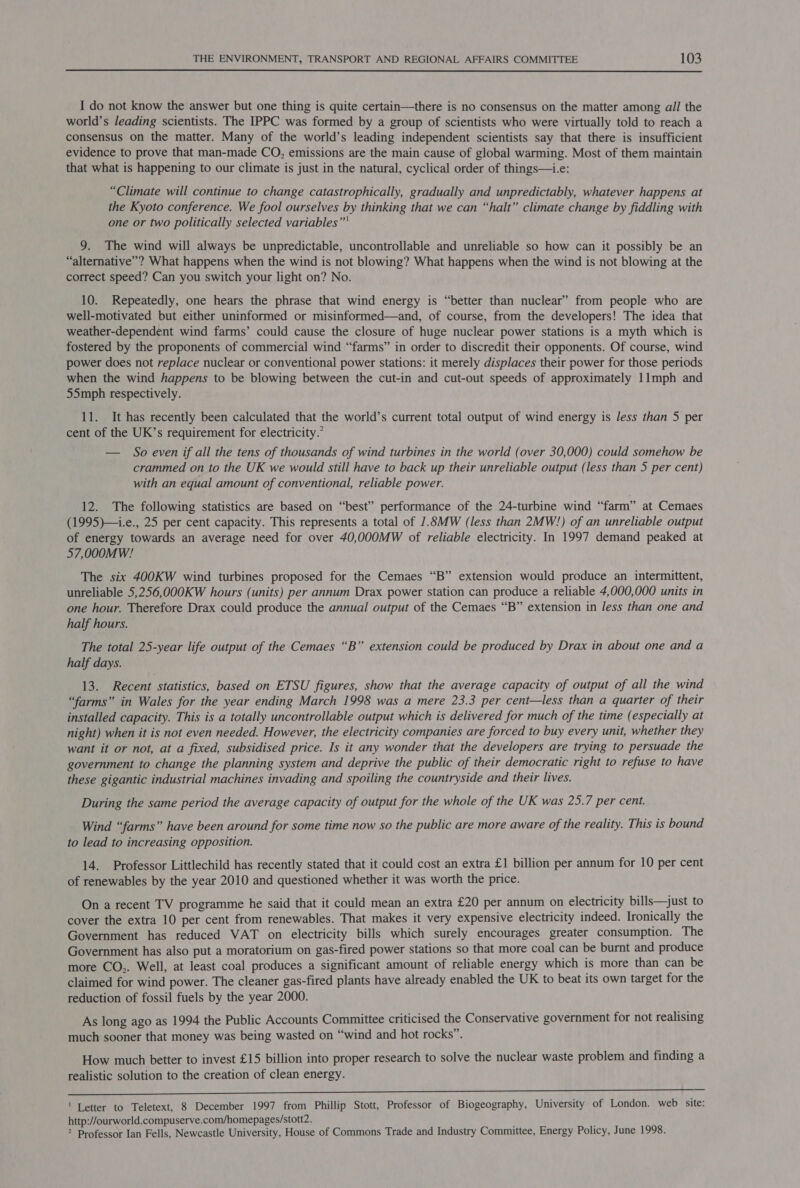  I do not know the answer but one thing is quite certain—there is no consensus on the matter among ail the world’s leading scientists. The IPPC was formed by a group of scientists who were virtually told to reach a consensus on the matter. Many of the world’s leading independent scientists say that there is insufficient evidence to prove that man-made CO, emissions are the main cause of global warming. Most of them maintain that what is happening to our climate is just in the natural, cyclical order of things—i.e: “Climate will continue to change catastrophically, gradually and unpredictably, whatever happens at the Kyoto conference. We fool ourselves by thinking that we can “halt” climate change by fiddling with one or two politically selected variables”' 9. The wind will always be unpredictable, uncontrollable and unreliable so how can it possibly be an “alternative”? What happens when the wind is not blowing? What happens when the wind is not blowing at the correct speed? Can you switch your light on? No. 10. Repeatedly, one hears the phrase that wind energy is “better than nuclear” from people who are well-motivated but either uninformed or misinformed—and, of course, from the developers! The idea that weather-dependent wind farms’ could cause the closure of huge nuclear power stations is a myth which is fostered by the proponents of commercial wind “farms” in order to discredit their opponents. Of course, wind power does not replace nuclear or conventional power stations: it merely displaces their power for those periods when the wind happens to be blowing between the cut-in and cut-out speeds of approximately 11mph and 55mph respectively. 11. It has recently been calculated that the world’s current total output of wind energy is less than 5 per cent of the UK’s requirement for electricity.’ — So even if all the tens of thousands of wind turbines in the world (over 30,000) could somehow be crammed on to the UK we would still have to back up their unreliable output (less than 5 per cent) with an equal amount of conventional, reliable power. 12. The following statistics are based on “best” performance of the 24-turbine wind “farm” at Cemaes (1995)—.e., 25 per cent capacity. This represents a total of 1.SMW (less than 2MW!) of an unreliable output of energy towards an average need for over 40,000MW of reliable electricity. In 1997 demand peaked at 57,000MW! The six 400KW wind turbines proposed for the Cemaes “B” extension would produce an intermittent, unreliable 5,256,000KW hours (units) per annum Drax power station can produce a reliable 4,000,000 units in one hour. Therefore Drax could produce the annual output of the Cemaes “B” extension in less than one and half hours. The total 25-year life output of the Cemaes “B” extension could be produced by Drax in about one and a half days. 13. Recent statistics, based on ETSU figures, show that the average capacity of output of all the wind “farms” in Wales for the year ending March 1998 was a mere 23.3 per cent—less than a quarter of their installed capacity. This is a totally uncontrollable output which is delivered for much of the time (especially at night) when it is not even needed. However, the electricity companies are forced to buy every unit, whether they want it or not, at a fixed, subsidised price. Is it any wonder that the developers are trying to persuade the government to change the planning system and deprive the public of their democratic right to refuse to have these gigantic industrial machines invading and spoiling the countryside and their lives. During the same period the average capacity of output for the whole of the UK was 25.7 per cent. Wind “farms” have been around for some time now so the public are more aware of the reality. This is bound to lead to increasing opposition. 14. Professor Littlechild has recently stated that it could cost an extra £1 billion per annum for 10 per cent of renewables by the year 2010 and questioned whether it was worth the price. On a recent TV programme he said that it could mean an extra £20 per annum on electricity bills—just to cover the extra 10 per cent from renewables. That makes it very expensive electricity indeed. Ironically the Government has reduced VAT on electricity bills which surely encourages greater consumption. The Government has also put a moratorium on gas-fired power stations so that more coal can be burnt and produce more CO,. Well, at least coal produces a significant amount of reliable energy which is more than can be claimed for wind power. The cleaner gas-fired plants have already enabled the UK to beat its own target for the reduction of fossil fuels by the year 2000. As long ago as 1994 the Public Accounts Committee criticised the Conservative government for not realising much sooner that money was being wasted on “wind and hot rocks”. How much better to invest £15 billion into proper research to solve the nuclear waste problem and finding a realistic solution to the creation of clean energy. te RE RL ee nee ha SKN! Pe ni tl | aed sl BOE ' Letter to Teletext, 8 December 1997 from Phillip Stott, Professor of Biogeography, University of London. web site: http://ourworld.compuserve.com/homepages/stott2. 2 Professor Ian Fells, Newcastle University, House of Commons Trade and Industry Committee, Energy Policy, June 1998.