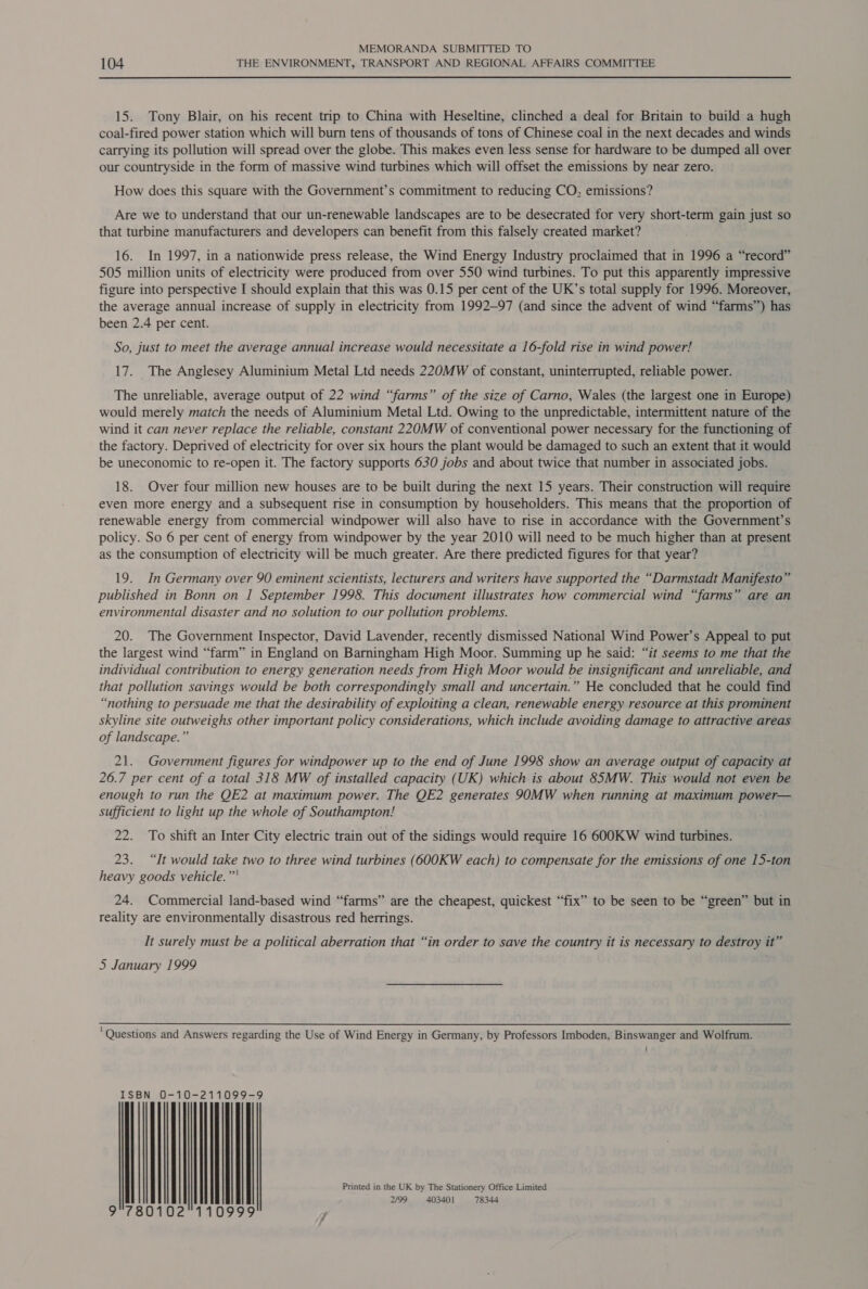 104 THE ENVIRONMENT, TRANSPORT AND REGIONAL AFFAIRS COMMITTEE 15. Tony Blair, on his recent trip to China with Heseltine, clinched a deal for Britain to build a hugh coal-fired power station which will burn tens of thousands of tons of Chinese coal in the next decades and winds carrying its pollution will spread over the globe. This makes even less sense for hardware to be dumped all over our countryside in the form of massive wind turbines which will offset the emissions by near zero. How does this square with the Government’s commitment to reducing CO, emissions? Are we to understand that our un-renewable landscapes are to be desecrated for very short-term gain just so that turbine manufacturers and developers can benefit from this falsely created market? 16. In 1997, in a nationwide press release, the Wind Energy Industry proclaimed that in 1996 a “record” 505 million units of electricity were produced from over 550 wind turbines. To put this apparently impressive figure into perspective I should explain that this was 0.15 per cent of the UK’s total supply for 1996. Moreover, the average annual increase of supply in electricity from 1992-97 (and since the advent of wind “farms’) has been 2.4 per cent. So, just to meet the average annual increase would necessitate a 16-fold rise in wind power! 17. The Anglesey Aluminium Metal Ltd needs 220MW of constant, uninterrupted, reliable power. The unreliable, average output of 22 wind “farms” of the size of Carno, Wales (the largest one in Europe) would merely match the needs of Aluminium Metal Ltd. Owing to the unpredictable, intermittent nature of the wind it can never replace the reliable, constant 220MW of conventional power necessary for the functioning of the factory. Deprived of electricity for over six hours the plant would be damaged to such an extent that it would be uneconomic to re-open it. The factory supports 630 jobs and about twice that number in associated jobs. 18. Over four million new houses are to be built during the next 15 years. Their construction will require even more energy and a subsequent rise in consumption by householders. This means that the proportion of renewable energy from commercial windpower will also have to rise in accordance with the Government’s policy. So 6 per cent of energy from windpower by the year 2010 will need to be much higher than at present as the consumption of electricity will be much greater. Are there predicted figures for that year? 19. In Germany over 90 eminent scientists, lecturers and writers have supported the “Darmstadt Manifesto” published in Bonn on I September 1998. This document illustrates how commercial wind “farms” are an environmental disaster and no solution to our pollution problems. 20. The Government Inspector, David Lavender, recently dismissed National Wind Power’s Appeal to put the largest wind “farm” in England on Barningham High Moor. Summing up he said: “it seems to me that the individual contribution to energy generation needs from High Moor would be insignificant and unreliable, and that pollution savings would be both correspondingly small and uncertain.” He concluded that he could find “nothing to persuade me that the desirability of exploiting a clean, renewable energy resource at this prominent skyline site outweighs other important policy considerations, which include avoiding damage to attractive areas of landscape.” 21. Government figures for windpower up to the end of June 1998 show an average output of capacity at 26.7 per cent of a total 318 MW of installed capacity (UK) which is about 85MW. This would not even be enough to run the QE2 at maximum power. The QE2 generates 90MW when running at maximum power— sufficient to light up the whole of Southampton! 22. To shift an Inter City electric train out of the sidings would require 16 600KW wind turbines. 23. “It would take two to three wind turbines (600KW each) to compensate for the emissions of one 15-ton heavy goods vehicle.” 24. Commercial land-based wind “farms” are the cheapest, quickest “fix” to be seen to be “green” but in reality are environmentally disastrous red herrings. It surely must be a political aberration that “in order to save the country it is necessary to destroy it” 5 January 1999 ‘Questions and Answers regarding the Use of Wind Energy in Germany, by Professors Imboden, Binswanger and Wolfrum. =10 22118999 ISBN O | | | | | | | | Printed in the UK by The Stationery Office Limited 2/99 403401 78344