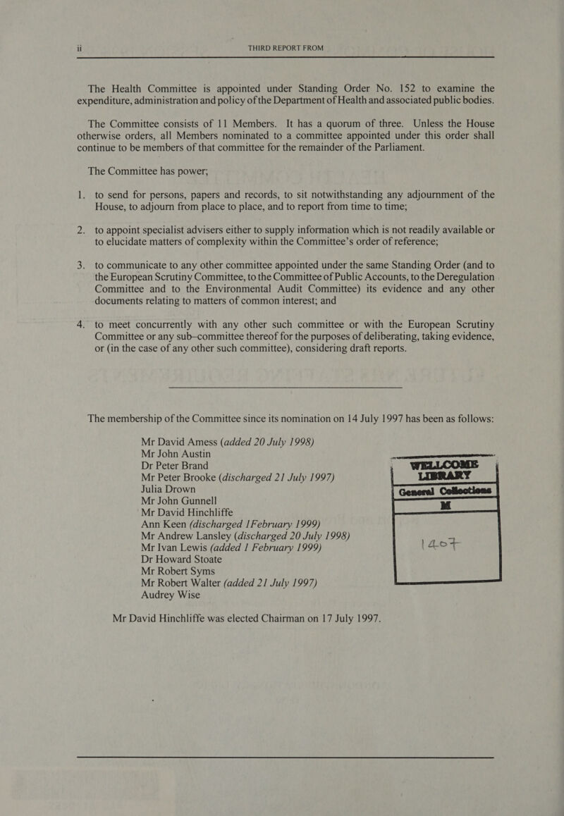  The Health Committee is appointed under Standing Order No. 152 to examine the expenditure, administration and policy of the Department of Health and associated public bodies. The Committee consists of 11 Members. It has a quorum of three. Unless the House otherwise orders, all Members nominated to a committee appointed under this order shall continue to be members of that committee for the remainder of the Parliament. The Committee has power; 1. to send for persons, papers and records, to sit notwithstanding any adjournment of the House, to adjourn from place to place, and to report from time to time; 2. to appoint specialist advisers either to supply information which 1s not readily available or to elucidate matters of complexity within the Committee’s order of reference; 3. to communicate to any other committee appointed under the same Standing Order (and to the European Scrutiny Committee, to the Committee of Public Accounts, to the Deregulation Committee and to the Environmental Audit Committee) its evidence and any other documents relating to matters of common interest; and 4. to meet concurrently with any other such committee or with the European Scrutiny Committee or any sub-committee thereof for the purposes of deliberating, taking evidence, or (in the case of any other such committee), considering draft reports. The membership of the Committee since its nomination on 14 July 1997 has been as follows: Mr David Amess (added 20 July 1998) Mr John Austin Dr Peter Brand Mr Peter Brooke (discharged 21 July 1997) Julia Drown Mr John Gunnell Mr David Hinchliffe Ann Keen (discharged 1 February 1999) Mr Andrew Lansley (discharged 20 July 1998) Mr Ivan Lewis (added | February 1999) Dr Howard Stoate Mr Robert Syms Mr Robert Walter (added 2] July 1997) Audrey Wise  Mr David Hinchliffe was elected Chairman on 17 July 1997.