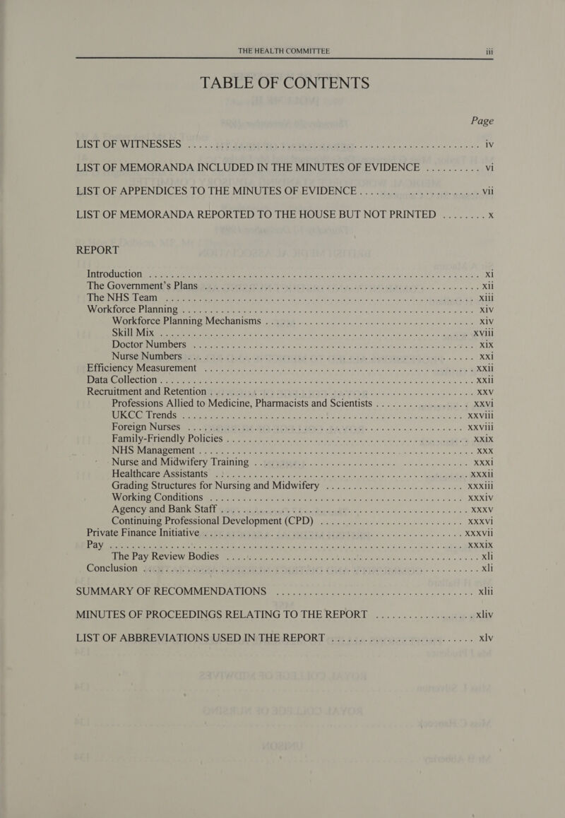  TABLE OF CONTENTS Page SPREE LOTTE RS OER es Rat, Vane. 5 ae a re iv LIST OF MEMORANDA INCLUDED IN THE MINUTES OF EVIDENCE .......... vi BS WOF APPENDICES TO THE MINUTES OR EVIDENCE. -. .. pcgsrs Sihai-erncat Vil LIST OF MEMORANDA REPORTED TO THE HOUSE BUT NOT PRINTED ........ x REPORT DETVORILICUION S, eaten rete Ie eee WOES lege ST ah, i a Hg Ew daha ht Liha Seb 4 Bes Xl The. Government's Blansoo pcs se 14-0 Oo HE IGy Cite EP EIAS EOE se eee Xl PE LIOEN ELS 1 Call i mereunteme ee Pere Pe roto RSS il 0G leash Over aah gk pmo e/a ns eda Hips bs BT X1ll SVN COT TONG at SEN 00! MeN Fe tee PR So Rd Meal Sen os gd Eda) oy oe GURL ede vB ae Dh gh was XIV MV CEREOCCETCANNIT Oe VCCHANISING AtPMNMR: Hc occc 5 5 51 us of tua h ak grits, prope iai ev viaho.' XIV BN ae cag ah Hs Wud w cao clly Waaive sue festa Leeks us athe dl ave,ed wale AR XVlii Sear oee ATES FESR erg ee tN Ls oc shins Seana este a grade g'h ae ebeGredd «AFF ah XIX INUBSEINOMIDEIR at, FS CELA UISICUEA (At &lt;Tall 2-LA DIRE P Basa... 5. XX1 er ret Wen eGasLe TCTs Renee Aid fete occa t hn ahs fs bien fee an ate ss 8 che &gt; ees &amp; XXli NeW LSE CeO PI TR BC ae A ec E IAD 0 pears §) Sik Toda bie eh eS ohn S 2ctad od Peewee os XXil Recnutment and Retention mwrecied Ary Ae5s-]: HN AVE ce oe ee ee eee XXV Professions Allied to Medicine, Pharmacists and Scientists ................. XXVI1 CaN COON T COLE E Me Gra tee Sot a Ue lis ss Sad cd Ste trata w hata § XXVIil Poreion Nursesi.... Seen EDE Ath OE 1. ICES EA VON: «2s ce cc eee XXVIII EDEN SES Bipesr aval ofa] FS eS) eal RR Gee ce ean a een eee Tar XX1X Tote Me SURV Rts eRECEVDC A Ve Renta Pr ne ee hes lees kM Gas eum ie’ Coac fUe- gee hw «49 ce Usp = XXX ANUISe anya Mery (LEANING. EMPMIMROME 0505 siz oda scene oe ce a big oaie oe XXXI Peat SCISIOLES ya She ee irate woh te oe ales fetta cis Yok 'oca 21.6%: 5 \apiplbaimidtaS XXXII ASPs Sreires LOL NUISING aN WIIG WILCTY 4:00. 5 oe win hha ime we Re os XXXIll VRB ERS OCCLUSAL rere ih At Re A recede ab Eh 9 a5 Gi-tcais. side vd ais Wes XXXIV PACING yar RS AUK SCAT MEN A Aaa UG Reece M he lh «Wis a ie wicee ie pits XXXV nemUiieah ieesiioR Wey ClODINICOLUCE Ly likpsc Sab tisty blest be ageless aed es XXXVI Private Finance Initiativemeypr At pae W. TASCAM STOPES... ne ee ee XXXVII ee car em ne eat ee dics anh dts bc acs Une ad Sige ese ls-&gt;'+ ewe XXX1X Ee ay NIG WES CO mEn tre 18RIn oie hues, cob wee Pata pig loodn o/s lo sok vee be xli Conclusion, MOET ALO aA cae i FOTIA CE A ES RARIE) ee xli eet ee CIVIC GINS) kas gupefan GE Ale Sess hale ohajs we 4, moles xlii MINUTES OF BROCEEDINGS RELATING TO THE REPORE. ....... 06... os bgp eg xliv LIST OF ABBREVIATIONSAUSED INIEHE REPORT erizt bia. pisrie eu gs...ee- xlv