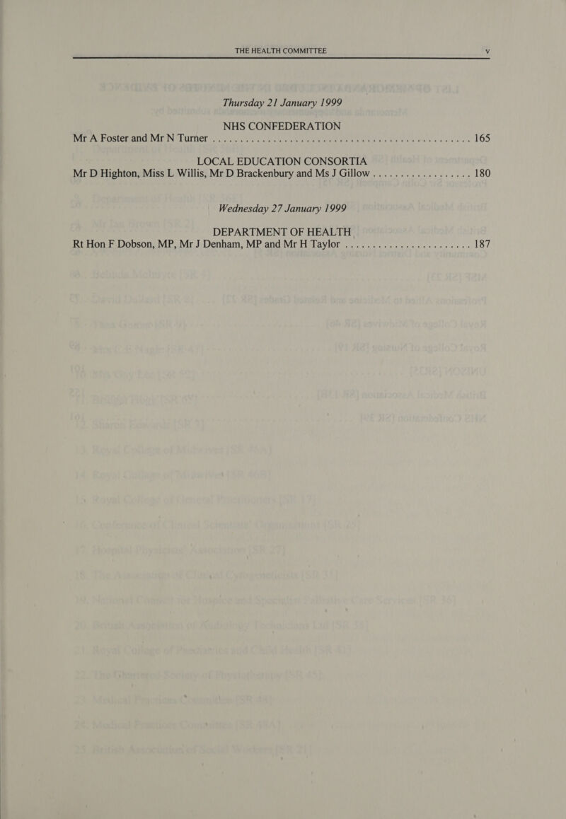 Thursday 21 January 1999 NHS CONFEDERATION PRAT Set C VEIN TL ULPOT io ti, Cr nee Gree ree PO Me UAE OAR Ur 165 LOCAL EDUCATION CONSORTIA Mr D Highton, Miss L Willis, Mr D Brackenbury and Ms J Gillow.................. 180 Wednesday 27 January 1999 DEPARTMENT OF HEALTH Rt Hon F Dobson, MP, Mr J Denham, MP and MrH Taylor ....................... 187