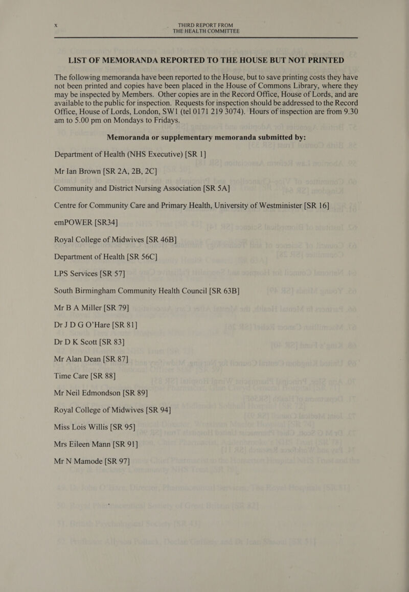 THE HEALTH COMMITTEE LIST OF MEMORANDA REPORTED TO THE HOUSE BUT NOT PRINTED The following memoranda have been reported to the House, but to save printing costs they have not been printed and copies have been placed in the House of Commons Library, where they may be inspected by Members. Other copies are in the Record Office, House of Lords, and are available to the public for inspection. Requests for inspection should be addressed to the Record Office, House of Lords, London, SW1 (tel 0171 219 3074). Hours of inspection are from 9.30 am to 5.00 pm on Mondays to Fridays. Memoranda or supplementary memoranda submitted by: Department of Health (NHS Executive) [SR 1] Mr Ian Brown [SR 2A, 2B, 2C] Community and District Nursing Association [SR 5A] Centre for Community Care and Primary Health, University of Westminister [SR 16] emPOWER [SR34] Royal College of Midwives [SR 46B] Department of Health [SR 56C] LPS Services [SR 57] South Birmingham Community Health Council [SR 63B] Mr B A Miller [SR 79] Dr JD G O’Hare [SR 81] Dr D K Scott [SR 83] Mr Alan Dean [SR 87] Time Care [SR 88] Mr Neil Edmondson [SR 89] Royal College of Midwives [SR 94] Miss Lois Willis [SR 95] Mrs Eileen Mann [SR 91] Mr N Mamode [SR 97]