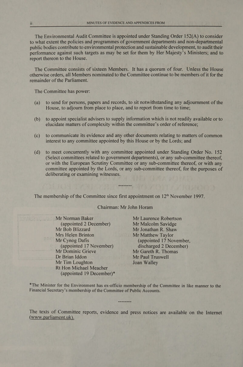  The Environmental Audit Committee is appointed under Standing Order 152(A) to consider to what extent the policies and programmes of government departments and non-departmental public bodies contribute to environmental protection and sustainable development, to audit their performance against such targets as may be set for them by Her Majesty’s Ministers; and to report thereon to the House. The Committee consists of sixteen Members. It has a quorum of four. Unless the House otherwise orders, all Members nominated to the Committee continue to be members of it for the remainder of the Parliament. The Committee has power: (a) to send for persons, papers and records, to sit notwithstanding any adjournment of the House, to adjourn from place to place, and to report from time to time; (b) to appoint specialist advisers to supply information which is not readily available or to elucidate matters of complexity within the committee’s order of reference; (c) to communicate its evidence and any other documents relating to matters of common interest to any committee appointed by this House or by the Lords; and (d) to meet concurrently with any committee appointed under Standing Order No. 152 (Select committees related to government departments), or any sub-committee thereof, or with the European Scrutiny Committee or any sub-committee thereof, or with any committee appointed by the Lords, or any sub-committee thereof, for the purposes of deliberating or examining witnesses. The membership of the Committee since first appointment on 12' November 1997. Chairman: Mr John Horam Mr Norman Baker Mr Laurence Robertson (appointed 2 December) Mr Malcolm Savidge Mr Bob Blizzard Mr Jonathan R. Shaw Mrs Helen Brinton Mr Matthew Taylor Mr Cynog Dafis (appointed 17 November, (appointed 17 November) discharged 2 December) Mr Dominic Grieve Mr Gareth R. Thomas Dr Brian Iddon Mr Paul Truswell Mr Tim Loughton Joan Walley Rt Hon Michael Meacher (appointed 19 December)* *The Minister for the Environment has ex-officio membership of the Committee in like manner to the Financial Secretary’s membership of the Committee of Public Accounts. The texts of Committee reports, evidence and press notices are available on the Internet (www.parliament.uk).