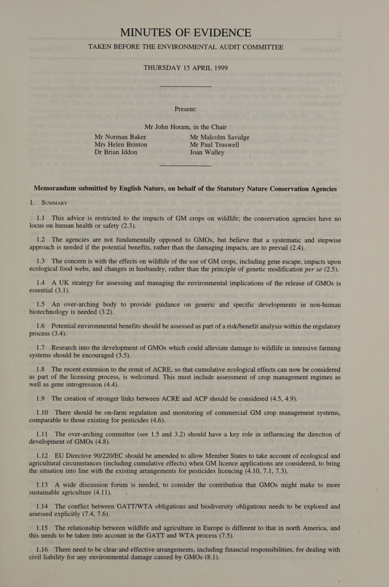 MINUTES OF EVIDENCE TAKEN BEFORE THE ENVIRONMENTAL AUDIT COMMITTEE THURSDAY 15 APRIL 1999 Present: Mr John Horam, in the Chair Mr Norman Baker Mr Malcolm Savidge Mrs Helen Brinton Mr Paul Truswell Dr Brian Iddon Joan Walley Memorandum submitted by English Nature, on behalf of the Statutory Nature Conservation Agencies 1. SumMMARY 1.1 This advice is restricted to the impacts of GM crops on wildlife; the conservation agencies have no locus on human health or safety (2.3). 1.2 The agencies are not fundamentally opposed to GMOs, but believe that a systematic and stepwise approach is needed if the potential benefits, rather than the damaging impacts, are to prevail (2.4). 1.3. The concern is with the effects on wildlife of the use of GM crops, including gene escape, impacts upon ecological food webs, and changes in husbandry, rather than the principle of genetic modification per se (2.5). 1.4 A UK strategy for assessing and managing the environmental implications of the release of GMOs is essential (3.1). 1.5 An over-arching body to provide guidance on generic and specific developments in non-human biotechnology is needed (3.2). 1.6 Potential environmental benefits should be assessed as part of a risk/benefit analysis within the regulatory process (3.4). 1.7 Research into the development of GMOs which could alleviate damage to wildlife in intensive farming systems should be encouraged (3.5). 1.8 The recent extension to the remit of ACRE, so that cumulative ecological effects can now be considered as part of the licensing process, is welcomed. This must include assessment of crop management regimes as well as gene introgression (4.4). 1.9 The creation of stronger links between ACRE and ACP should be considered (4.5, 4.9). 1.10 There should be on-farm regulation and monitoring of commercial GM crop management systems, comparable to those existing for pesticides (4.6). 1.11 The over-arching committee (see 1.5 and 3.2) should have a key role in influencing the direction of development of GMOs (4.8). 1.12 EU Directive 90/220/EC should be amended to allow Member States to take account of ecological and agricultural circumstances (including cumulative effects) when GM licence applications are considered, to bring the situation into line with the existing arrangements for pesticides licencing (4.10, 7.1, 7.3). 1.13 A wide discussion forum is needed, to consider the contribution that GMOs might make to more sustainable agriculture (4.11). 1.14 The conflict between GATT/WTA obligations and biodiversity obligations needs to be explored and assessed explicitly (7.4, 7.6). 1.15 The relationship between wildlife and agriculture in Europe is different to that in north America, and this needs to be taken into account in the GATT and WTA process (7.5). 1.16 There need to be clear and effective arrangements, including financial responsibilities, for dealing with civil liability for any environmental damage caused by GMOs (8.1).