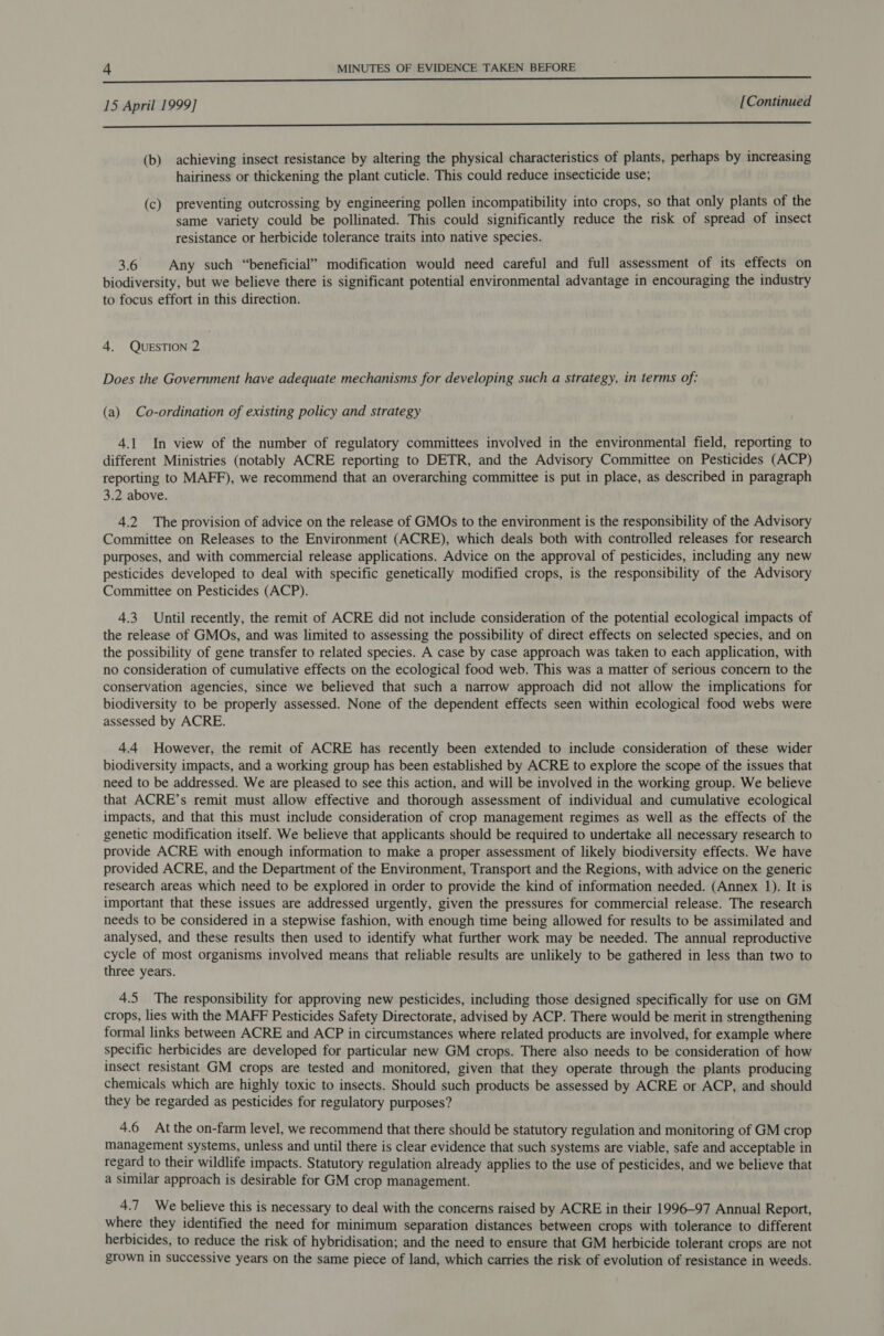 nn add yEE SESE 15 April 1999] [Continued i (b) achieving insect resistance by altering the physical characteristics of plants, perhaps by increasing hairiness or thickening the plant cuticle. This could reduce insecticide use; (c) preventing outcrossing by engineering pollen incompatibility into crops, so that only plants of the same variety could be pollinated. This could significantly reduce the risk of spread of insect resistance or herbicide tolerance traits into native species. 3.6 Any such “beneficial” modification would need careful and full assessment of its effects on biodiversity, but we believe there is significant potential environmental advantage in encouraging the industry to focus effort in this direction. 4. QUESTION 2 Does the Government have adequate mechanisms for developing such a strategy, in terms of: (a) Co-ordination of existing policy and strategy 4.1 In view of the number of regulatory committees involved in the environmental field, reporting to different Ministries (notably ACRE reporting to DETR, and the Advisory Committee on Pesticides (ACP) reporting to MAFF), we recommend that an overarching committee is put in place, as described in paragraph 3.2 above. 4.2 The provision of advice on the release of GMOs to the environment is the responsibility of the Advisory Committee on Releases to the Environment (ACRE), which deals both with controlled releases for research purposes, and with commercial release applications. Advice on the approval of pesticides, including any new pesticides developed to deal with specific genetically modified crops, is the responsibility of the Advisory Committee on Pesticides (ACP). 4.3 Until recently, the remit of ACRE did not include consideration of the potential ecological impacts of the release of GMOs, and was limited to assessing the possibility of direct effects on selected species, and on the possibility of gene transfer to related species. A case by case approach was taken to each application, with no consideration of cumulative effects on the ecological food web. This was a matter of serious concern to the conservation agencies, since we believed that such a narrow approach did not allow the implications for biodiversity to be properly assessed. None of the dependent effects seen within ecological food webs were assessed by ACRE. 4.4 However, the remit of ACRE has recently been extended to include consideration of these wider biodiversity impacts, and a working group has been established by ACRE to explore the scope of the issues that need to be addressed. We are pleased to see this action, and will be involved in the working group. We believe that ACRE’s remit must allow effective and thorough assessment of individual and cumulative ecological impacts, and that this must include consideration of crop management regimes as well as the effects of the genetic modification itself. We believe that applicants should be required to undertake all necessary research to provide ACRE with enough information to make a proper assessment of likely biodiversity effects. We have provided ACRE, and the Department of the Environment, Transport and the Regions, with advice on the generic research areas which need to be explored in order to provide the kind of information needed. (Annex 1). It is important that these issues are addressed urgently, given the pressures for commercial release. The research needs to be considered in a stepwise fashion, with enough time being allowed for results to be assimilated and analysed, and these results then used to identify what further work may be needed. The annual reproductive cycle of most organisms involved means that reliable results are unlikely to be gathered in less than two to three years. 4.5 The responsibility for approving new pesticides, including those designed specifically for use on GM crops, lies with the MAFF Pesticides Safety Directorate, advised by ACP. There would be merit in strengthening formal links between ACRE and ACP in circumstances where related products are involved, for example where specific herbicides are developed for particular new GM crops. There also needs to be consideration of how insect resistant GM crops are tested and monitored, given that they operate through the plants producing chemicals which are highly toxic to insects. Should such products be assessed by ACRE or ACP, and should they be regarded as pesticides for regulatory purposes? 4.6 Atthe on-farm level, we recommend that there should be statutory regulation and monitoring of GM crop management systems, unless and until there is clear evidence that such systems are viable, safe and acceptable in regard to their wildlife impacts. Statutory regulation already applies to the use of pesticides, and we believe that a similar approach is desirable for GM crop management. 4.7 We believe this is necessary to deal with the concerns raised by ACRE in their 1996-97 Annual Report, where they identified the need for minimum separation distances between crops with tolerance to different herbicides, to reduce the risk of hybridisation; and the need to ensure that GM herbicide tolerant crops are not grown in successive years on the same piece of land, which carries the risk of evolution of resistance in weeds.