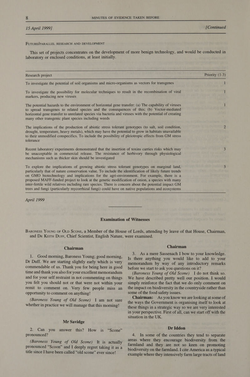 nn ee UE EEEE EE EEIIIEIEIEIIESISSS SESS 15 April 1999] [Continued ee FUTURE/PARALLEL RESEARCH AND DEVELOPMENT This set of projects concentrates on the development of more benign technology, and would be conducted in laboratory or enclosed conditions, at least initially.  Research project Priority (1-3)  To investigate the potential of soil organisms and micro-organisms as vectors for transgenes 1 To investigate the possibility for molecular techniques to result in the recombination of viral 1 markers, producing new viruses The potential hazards to the environment of horizontal gene transfer: (a) The capability of viruses ] to spread transgenes to related species and the consequences of this; (b) Vector-mediated horizontal gene transfer to unrelated species via bacteria and viruses with the potential of creating many other transgenic plant species including weeds The implications of the production of abiotic stress tolerant genotypes (to salt, soil condition, 2 drought, temperature, heavy metals), which may have the potential to grow in habitats unavailable to their unmodified conspecifics. To include the possibility of pleiotropic effects from GM stress tolerance Recent laboratory experiments demonstrated that the insertion of toxins carries risks which may 3 be unacceptable in commercial release. The resistance of herbivory through physiological mechanisms such as thicker skin should be investigated To explore the implications of growing abiotic stress tolerant genotypes on marginal land, 2. particularly that of nature conservation value. To include the identification of likely future trends on GMO biotechnology and implications for the agri-environment. For example, there is a proposed MAFF-funded project to look at the genetic modification of onion, a species with many inter-fertile wild relatives including rare species. There is concern about the potential impact GM trees and fungi (particularly mycorrhizal fungi) could have on native populations and ecosystems April 1999 Examination of Witnesses BarONESS YOUNG OF OLD Scone, a Member of the House of Lords, attending by leave of that House, Chairman, and Dr Keitu Durr, Chief Scientist, English Nature, were examined. Chairman Chairman 3. Asa mere Sassenach I bow to your knowledge. Is there anything you would like to add to your memorandum by way of any introductory remarks before we start to ask you questions on it? (Baroness Young of Old Scone) I do not think so. 1. Good morning, Baroness Young; good morning, Dr Duff. We are starting slightly early which is very commendable of us. Thank you for being here in good time and thank you also for your excellent memorandum and for your self restraint in not commenting on things you felt you should not or that were not within your remit to comment on. Very few people miss an opportunity to comment on anything! (Baroness Young of Old Scone) 1 am not sure whether in practice we will manage that this morning! Mr Savidge 2. Can you answer this? How is pronounced? “Scone” (Baroness Young of Old Scone) It is actually pronounced “Scoon” and I deeply regret taking it as a title since I have been called “old scone” ever since! We have described pretty well our position. I would simply reinforce the fact that we do only comment on the impact on biodiversity in the countryside rather than some of the food safety issues. Chairman: As you know we are looking at some of the ways the Government is organising itself to look at these things in a strategic way so we are very interested in your perspective. First of all, can we start off with the situation in the UK. Dr Iddon 4. In some of the countries they tend to separate areas where they encourage biodiversity from the farmland and they are not so keen on promoting biodiversity on the farmland. I cite America as a typical example where they intensively farm large tracts of land