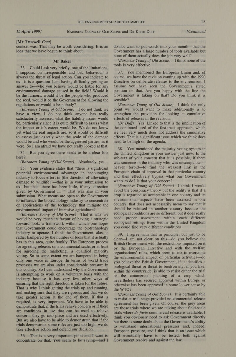 {Mr Truswell Cont] context was. That may be worth considering. It is an idea that we have begun to think about. Mr Baker 33. Could I ask very briefly, one of the limitations, I suppose, on irresponsible and bad behaviour is always the threat of legal action. Can you indicate to us—it is a question I am having difficulty getting an answer to—who you believe would be liable for any environmental damage caused in the field? Would it be the farmers, would it be the people who produced the seed, would it be the Government for allowing the regulations or would it be nobody? (Baroness Young of Old Scone) I do not think we have a view. I do not think anyone has really satisfactorily assessed what the liability issues would be, particularly since it is quite difficult to assess what the impact or it’s extent would be. We do not know yet what the real impacts are, so it would be difficult to assess just exactly what the scale of the damage would be and who would be the aggrieved parties, as it were. So I am afraid we have not really looked at that. 34. But you agree there needs to be a clear line here? (Baroness Young of Old Scone) Absolutely, yes. 35. Your evidence states that “there is significant potential environmental advantage in encouraging industry to focus effort in [the direction of alleviating damage to wildlife]’—that is in your submission to us—but that “there has been little, if any, direction given by Government .... “ That was also in your submission. What means are open to the Government to influence the biotechnology industry to concentrate on applications of the technology that mitigate the environmental impact of intensive agriculture? (Baroness Young of Old Scone) That is why we would be very much in favour of having a strategic forward look, a framework within which one hopes that Government could encourage the biotechnology industry to operate. I think the Government, alas, is rather hampered by the number of tools that it actually has in this area, quite frankly. The European process for agreeing releases on a commercial scale, or at least for agreeing the marketing, is qualified majority voting. So to some extent we are hampered in being only one voice in Europe. In terms of world trade processes we are also under considerable pressure in this country. So I can understand why the Government is attempting to work on a voluntary basis with the industry because it has very few other ways of ensuring that the right direction is taken for the future. That is why I think getting the trials up and running, and making sure that they are rigorous and that we do take greater action at the end of them, if that is required, is very important. We have to be able to demonstrate that, if the trials relieve concern or if there are conditions in use that can be used to relieve concern, they go into place and are used effectively. But we also have to be able to demonstrate that if the trials demonstrate some risks are just too high, we do take effective action and defend our decision. 36. That is a very important point and I want to concentrate on that. You seem to be saying—and I do not want to put words into your mouth—that the Government has a large number of tools available but none of them actually does the job very well? (Baroness Young of Old Scone) 1 think none of the tools is very effective. 37. You mentioned the European Union and, of course, we have the revision coming up with the 1990 Directive on deliberate releases to the environment. I assume you have seen the Government’s stated position on that. Are you happy with the line the Government is taking on that? Do you think it is sensible? (Baroness Young of Old Scone) I think the only point we would want to make additionally is to strengthen the provision for looking at cumulative effects of releases in the revision. (Dr Duff) Yes. Linked to that is the implication of the continued used of the fast-track approach, which we feel very much does not address the cumulative effects. That is a significant issue which we think does need to be high on the agenda. 38. You mentioned the majority voting system in the United Kingdom in your answer just now. Is the sub-text of your concern that it is possible, if there was someone in the industry who was unscrupulous— heaven forbid—to find the weakest link in the European chain of approval in that particular country and then effectively bypass what our Government wants to do? Js that your concern? (Baroness Young of Old Scone) 1 think I would avoid the conspiracy theory but the reality is that if a crop is regarded as acceptable in one country and its environmental aspects have been assessed in one country, that does not necessarily mean to say that it should be released in another country because the ecological conditions are so different, but it does really need proper assessment within each different ecological setting. Even within the United Kingdom you could find very different conditions. 39. I agree with that in principle, but just to be clear—I am not clear on this—do you believe the British Government with the restrictions imposed on it by the European Directive and with the welfare organisations’ rules, which seem to me to overcome the environmental impact of particular activities—do you believe the British Government, if it identifies a biological threat or threat to biodiversity, if you like, within the countryside, is able to resist either the trial or the commercial planting of a crop which nevertheless has secured approval within Europe or otherwise has been approved in some looser sense by the WTO? (Baroness Young of Old Scone) It is certainly able to resist at trial stage provided no commercial release agreement has been given. Of course, the grey areas are those trials where we are talking about field-scale trials where de facto commercial release is available. I think you obviously need to ask Government directly but there is some doubt about the Government’s ability to withstand international pressures and, indeed, European pressure, and I think that is an issue which will eventually have to be tested, both against Government resolve and against the law.