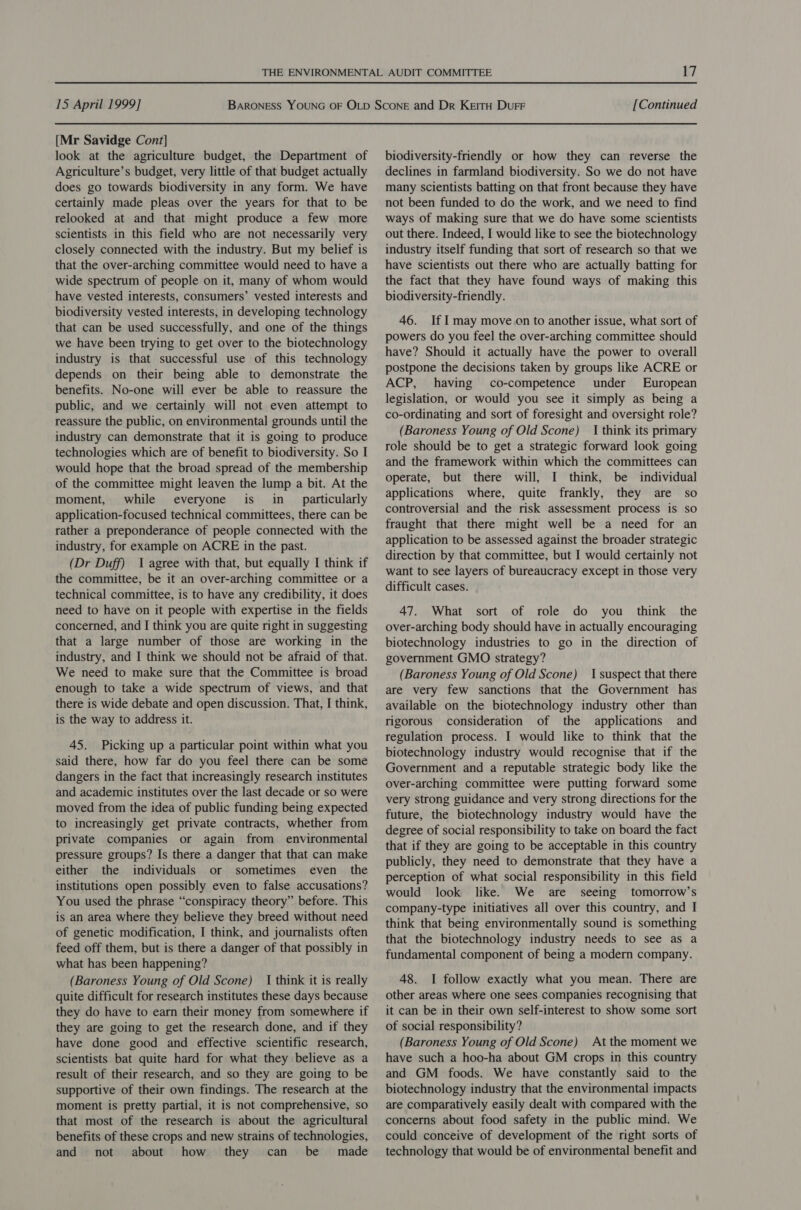 [Mr Savidge Cont] look at the agriculture budget, the Department of Agriculture’s budget, very little of that budget actually does go towards biodiversity in any form. We have certainly made pleas over the years for that to be relooked at and that might produce a few more scientists in this field who are not necessarily very closely connected with the industry. But my belief is that the over-arching committee would need to have a wide spectrum of people on it, many of whom would have vested interests, consumers’ vested interests and biodiversity vested interests, in developing technology that can be used successfully, and one of the things we have been trying to get over to the biotechnology industry is that successful use of this technology depends on their being able to demonstrate the benefits. No-one will ever be able to reassure the public, and we certainly will not even attempt to reassure the public, on environmental grounds until the industry can demonstrate that it is going to produce technologies which are of benefit to biodiversity. So I would hope that the broad spread of the membership of the committee might leaven the lump a bit. At the moment, while everyone is in_ particularly application-focused technical committees, there can be rather a preponderance of people connected with the industry, for example on ACRE in the past. (Dr Duff) I agree with that, but equally I think if the committee, be it an over-arching committee or a technical committee, is to have any credibility, it does need to have on it people with expertise in the fields concerned, and I think you are quite right in suggesting that a large number of those are working in the industry, and I think we should not be afraid of that. We need to make sure that the Committee is broad enough to take a wide spectrum of views, and that there is wide debate and open discussion. That, I think, is the way to address it. 45. Picking up a particular point within what you said there, how far do you feel there can be some dangers in the fact that increasingly research institutes and academic institutes over the last decade or so were moved from the idea of public funding being expected to increasingly get private contracts, whether from private companies or again from environmental pressure groups? Is there a danger that that can make either the individuals or sometimes even the institutions open possibly even to false accusations? You used the phrase “conspiracy theory” before. This is an area where they believe they breed without need of genetic modification, I think, and journalists often feed off them, but is there a danger of that possibly in what has been happening? (Baroness Young of Old Scone) { think it is really quite difficult for research institutes these days because they do have to earn their money from somewhere if they are going to get the research done, and if they have done good and effective scientific research, scientists bat quite hard for what they believe as a result of their research, and so they are going to be supportive of their own findings. The research at the moment is pretty partial, it is not comprehensive, so that most of the research is about the agricultural benefits of these crops and new strains of technologies, and not about how they can be made biodiversity-friendly or how they can reverse the declines in farmland biodiversity. So we do not have many scientists batting on that front because they have not been funded to do the work, and we need to find ways of making sure that we do have some scientists out there. Indeed, I would like to see the biotechnology industry itself funding that sort of research so that we have scientists out there who are actually batting for the fact that they have found ways of making this biodiversity-friendly. 46. If I may move on to another issue, what sort of powers do you feel the over-arching committee should have? Should it actually have the power to overall postpone the decisions taken by groups like ACRE or ACP, having co-competence under European legislation, or would you see it simply as being a co-ordinating and sort of foresight and oversight role? (Baroness Young of Old Scone) 1 think its primary role should be to get a strategic forward look going and the framework within which the committees can operate, but there will, I think, be individual applications where, quite frankly, they are so controversial and the risk assessment process is so fraught that there might well be a need for an application to be assessed against the broader strategic direction by that committee, but I would certainly not want to see layers of bureaucracy except in those very difficult cases. 47. What sort of role do you _ think the over-arching body should have in actually encouraging biotechnology industries to go in the direction of government GMO strategy? (Baroness Young of Old Scone) I suspect that there are very few sanctions that the Government has available on the biotechnology industry other than rigorous consideration of the applications and regulation process. I would like to think that the biotechnology industry would recognise that if the Government and a reputable strategic body like the over-arching committee were putting forward some very strong guidance and very strong directions for the future, the biotechnology industry would have the degree of social responsibility to take on board the fact that if they are going to be acceptable in this country publicly, they need to demonstrate that they have a perception of what social responsibility in this field would look like. We are seeing tomorrow’s company-type initiatives all over this country, and I think that being environmentally sound is something that the biotechnology industry needs to see as a fundamental component of being a modern company. 48. I follow exactly what you mean. There are other areas where one sees companies recognising that it can be in their own self-interest to show some sort of social responsibility? (Baroness Young of Old Scone) At the moment we have such a hoo-ha about GM crops in this country and GM foods. We have constantly said to the biotechnology industry that the environmental impacts are comparatively easily dealt with compared with the concerns about food safety in the public mind. We could conceive of development of the right sorts of technology that would be of environmental benefit and