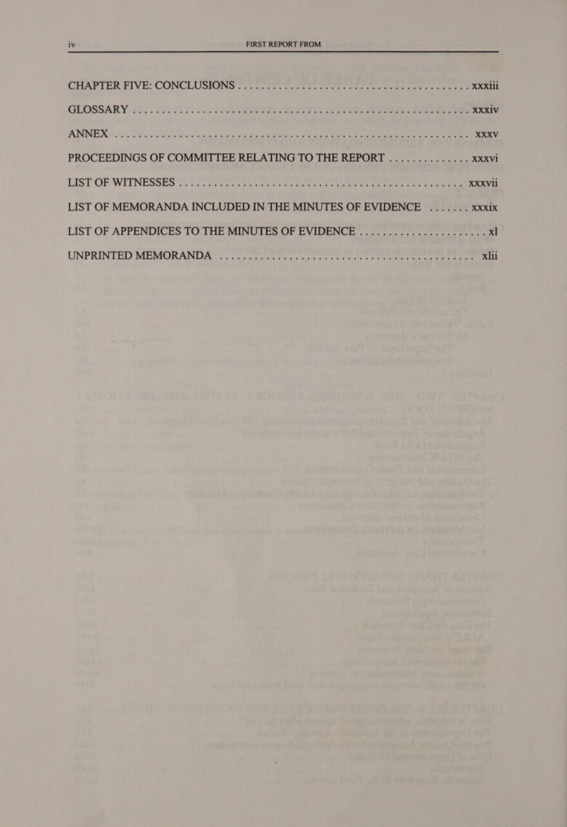 CHAPTER FIVE} CONCLUSIONS rete sate rr cette olen tenia ta meres eres XXXIlI1 GLOSSARY «8 id h2teded 2 2S 25 ER Oe SAS se Tee eee = eee eee XXXIV ANNEX? 955, SO 20 eal i ie oe Gee tail, GR cena ets cn of lee an co eee XXXV PROCEEDINGS OF COMMITTEE RELATING TO THE REPORT .............. XXXVI LIST-OF WITNESS Es eri ees seer eae meen re fe ke ee eee ee oe XXXVil LIST OF MEMORANDA INCLUDED IN THE MINUTES OF EVIDENCE ....... XXXI1X LIST OF APPENDICES TO THE MINUTES OF EVIDENCE gt ee cee ee ee xl UNPRINTED MEMORAND Area ca sore eney cee anig ce ire et aerate ee xl