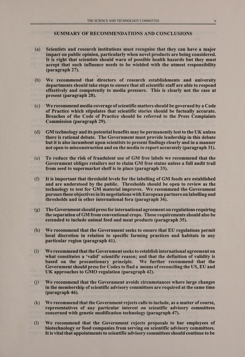 (a) (b) (c) (d) (e) (f) (g) (h) G) (k) (I) THE SCIENCE AND TECHNOLOGY COMMITTEE Vv SUMMARY OF RECOMMENDATIONS AND CONCLUSIONS Scientists and research institutions must recognise that they can have a major impact on public opinion, particularly when novel products are being considered. It is right that scientists should warn of possible health hazards but they must accept that such influence needs to be wielded with the utmost responsibility (paragraph 27). We recommend that directors of research establishments and university departments should take steps to ensure that all scientific staff are able to respond effectively and competently to media pressure. This is clearly not the case at present (paragraph 28). We recommend media coverage of scientific matters should be governed by a Code of Practice which stipulates that scientific stories should be factually accurate. Breaches of the Code of Practice should be referred to the Press Complaints Commission (paragraph 29). . GM technology and its potential benefits may be permanently lost to the UK unless there is rational debate. The Government must provide leadership in this debate but it is also incumbent upon scientists to present findings clearly and in a manner not open to misconstruction and on the media to report accurately (paragraph 31). To reduce the risk of fraudulent use of GM free labels we recommend that the Government obliges retailers not to claim GM free status unless a full audit trail from seed to supermarket shelf is in place (paragraph 33). It is important that threshold levels for the labelling of GM foods are established and are understood by the public. Thresholds should be open to review as the technology to test for GM material improves. We recommend the Government pursues these objectives in its negotiations with European partners on labelling and thresholds and in other international fora (paragraph 34). The Government should press for international agreement on regulations requiring the separation of GM from conventional crops. These requirements should also be extended to include animal feed and meat products (paragraph 35). We recommend that the Government seeks to ensure that EU regulations permit local discretion in relation to specific farming practices and habitats in any particular region (paragraph 41). We recommend that the Government seeks to establish international agreement on what constitutes a ‘valid’ scientific reason; and that the definition of validity is based on the precautionary principle. We further recommend that the Government should press for Codex to find a means of reconciling the US, EU and UK approaches to GMO regulation (paragraph 42). We recommend that the Government avoids circumstances where large changes in the membership of scientific advisory committees are required at the same time (paragraph 46). We recommend that the Government rejects calls to include, as a matter of course, representatives of any particular interest on scientific advisory committees concerned with genetic modification technology (paragraph 47). We recommend that the Government rejects proposals to bar employees of biotechnology or food companies from serving on scientific advisory committees. It is vital that appointments to scientific advisory committees should continue to be