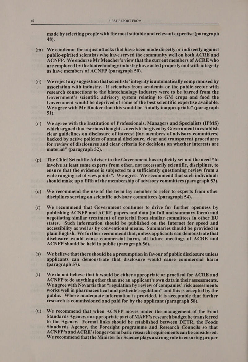 (m) (n) (0) (p) (q) (r) (s) (t) (u) made by selecting people with the most suitable and relevant expertise (paragraph 48). We condemn the unjust attacks that have been made directly or indirectly against public-spirited scientists who have served the community well on both ACRE and ACNFP. We endorse Mr Meacher’s view that the current members of ACRE who are employed by the biotechnology industry have acted properly and with integrity as have members of ACNFP (paragraph 50). We reject any suggestion that scientists’ integrity is automatically compromised by association with industry. If scientists from academia or the public sector with research connections to the biotechnology industry were to be barred from the Government’s scientific advisory system relating to GM crops and food the Government would be deprived of some of the best scientific expertise available. We agree with Mr Rooker that this would be “totally inappropriate” (paragraph 51). We agree with the Institution of Professionals, Managers and Specialists (IPMS) which argued that “serious thought ... needs to be given by Government to establish clear guidelines on disclosure of interest [for members of advisory committees] backed by active policies of annual disclosure, clear and transparent procedures for review of disclosures and clear criteria for decisions on whether interests are material” (paragraph 52). The Chief Scientific Adviser to the Government has explicitly set out the need “to involve at least some experts from other, not necessarily scientific, disciplines, to ensure that the evidence is subjected to a sufficiently questioning review from a wide ranging set of viewpoints”. We agree. We recommend that such individuals should make up a fifth of the membership of advisory committees (paragraph 53). We recommend the use of the term lay member to refer to experts from other disciplines serving on scientific advisory committees (paragraph 54). We recommend that Government continues to drive for further openness by publishing ACNFP and ACRE papers and data (in full and summary form) and negotiating similar treatment of material from similar committees in other EU states. Such information should be published on the Internet for speed and accessibility as well as by conventional means. Summaries should be provided in plain English. We further recommend that, unless applicants can demonstrate that disclosure would cause commercial harm, all future meetings of ACRE and ACNFP should be held in public (paragraph 56). We believe that there should be a presumption in favour of public disclosure unless applicants can demonstrate that disclosure would cause commercial harm (paragraph 57). We do not believe that it would be either appropriate or practical for ACRE and ACNFP to do anything other than use an applicant’s own data in their assessments. We agree with Novartis that “regulation by review of companies’ risk assessments works well in pharmaceutical and pesticide regulation” and this is accepted by the public. Where inadequate information is provided, it is acceptable that further research is commissioned and paid for by the applicant (paragraph 58). We recommend that when ACNFP moves under the management of the Food Standards Agency, an appropriate part of MAFF’s research budget be transferred to the Agency. Formal links should be established between DETR, the Foods Standards Agency, the Foresight programme and Research Councils so that ACNFP’s and ACRE’s longer-term basic research requirements can be considered. We recommend that the Minister for Science plays a strong role in ensuring proper