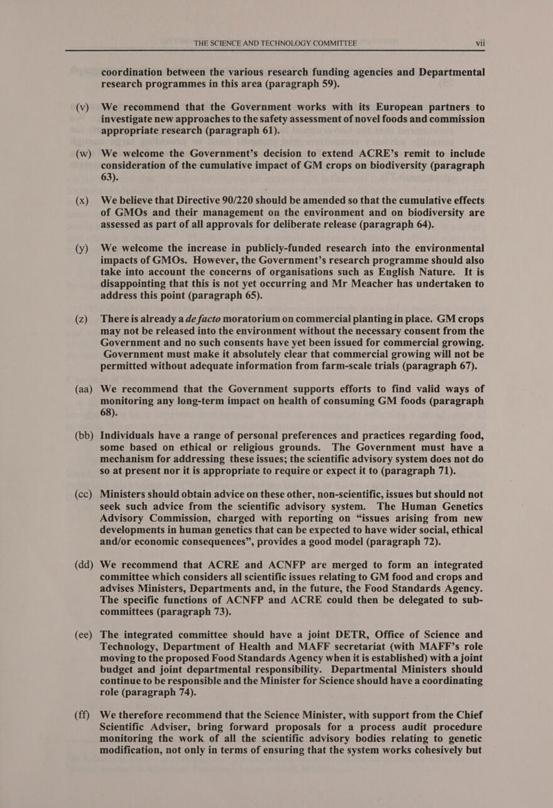 (v) (w) (x) (y) (Z) (aa) (bb) (cc) (dd) (ee) (ff) THE SCIENCE AND TECHNOLOGY COMMITTEE Vii coordination between the various research funding agencies and Departmental research programmes in this area (paragraph 59). We recommend that the Government works with its European partners to investigate new approaches to the safety assessment of novel foods and commission appropriate research (paragraph 61). We welcome the Government’s decision to extend ACRE’s remit to include consideration of the cumulative impact of GM crops on biodiversity (paragraph 63). We believe that Directive 90/220 should be amended so that the cumulative effects of GMOs and their management on the environment and on biodiversity are assessed as part of all approvals for deliberate release (paragraph 64). We welcome the increase in publicly-funded research into the environmental impacts of GMOs. However, the Government’s research programme should also take into account the concerns of organisations such as English Nature. It is disappointing that this is not yet occurring and Mr Meacher has undertaken to address this point (paragraph 65). There is already a de facto moratorium on commercial planting in place. GM crops may not be released into the environment without the necessary consent from the Government and no such consents have yet been issued for commercial growing. Government must make it absolutely clear that commercial growing will not be permitted without adequate information from farm-scale trials (paragraph 67). We recommend that the Government supports efforts to find valid ways of monitoring any long-term impact on health of consuming GM foods (paragraph 68). Individuals have a range of personal preferences and practices regarding food, some based on ethical or religious grounds. The Government must have a mechanism for addressing these issues; the scientific advisory system does not do so at present nor it is appropriate to require or expect it to (paragraph 71). Ministers should obtain advice on these other, non-scientific, issues but should not seek such advice from the scientific advisory system. The Human Genetics Advisory Commission, charged with reporting on “issues arising from new developments in human genetics that can be expected to have wider social, ethical and/or economic consequences”, provides a good model (paragraph 72). We recommend that ACRE and ACNFP are merged to form an integrated committee which considers all scientific issues relating to GM food and crops and advises Ministers, Departments and, in the future, the Food Standards Agency. The specific functions of ACNFP and ACRE could then be delegated to sub- committees (paragraph 73). The integrated committee should have a joint DETR, Office of Science and Technology, Department of Health and MAFF secretariat (with MAFF’s role moving to the proposed Food Standards Agency when it is established) with a joint budget and joint departmental responsibility. Departmental Ministers should continue to be responsible and the Minister for Science should have a coordinating role (paragraph 74). We therefore recommend that the Science Minister, with support from the Chief Scientific Adviser, bring forward proposals for a process audit procedure monitoring the work of all the scientific advisory bodies relating to genetic modification, not only in terms of ensuring that the system works cohesively but