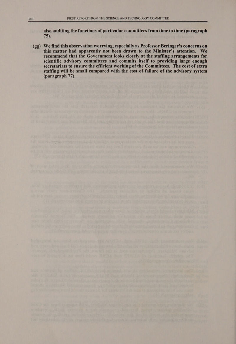 (gg) also auditing the functions of particular committees from time to time (paragraph Tye We find this observation worrying, especially as Professor Beringer’s concerns on this matter had apparently not been drawn to the Minister’s attention. We recommend that the Government looks closely at the staffing arrangements for scientific advisory committees and commits itself to providing large enough secretariats to ensure the efficient working of the Committees. The cost of extra staffing will be small compared with the cost of failure of the advisory system (paragraph 77).