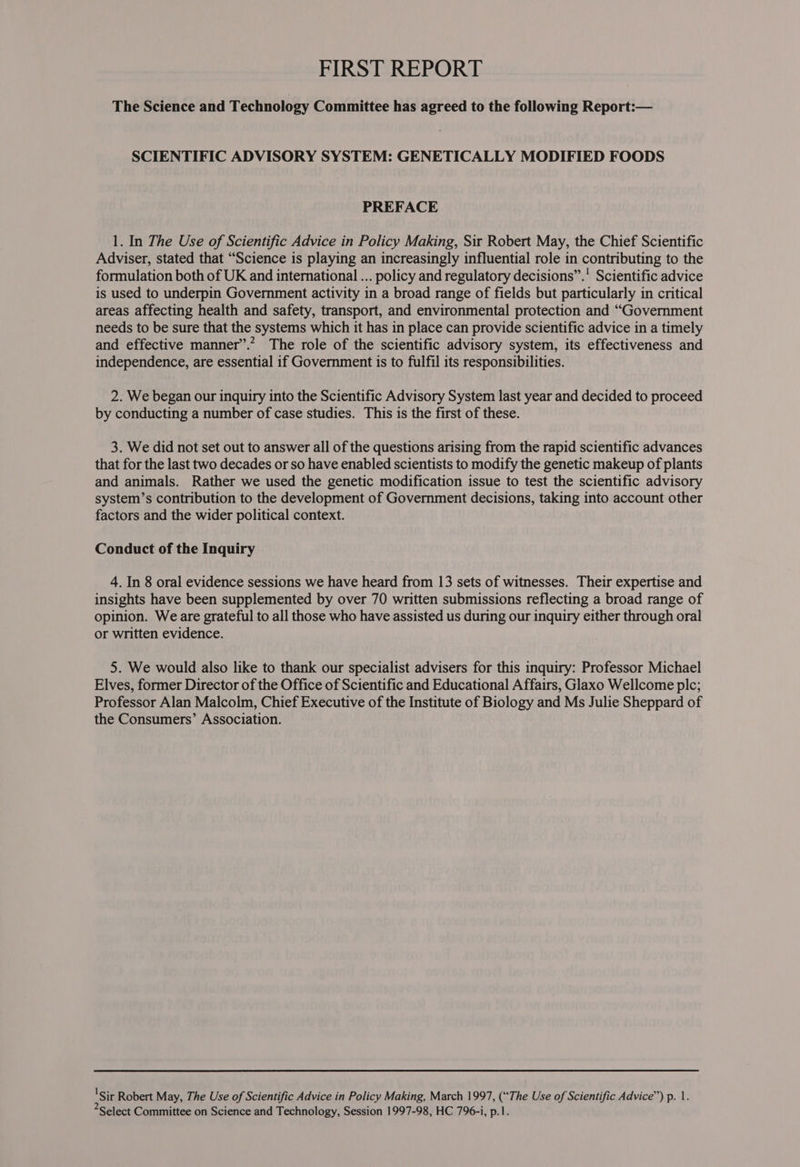 The Science and Technology Committee has agreed to the following Report:— SCIENTIFIC ADVISORY SYSTEM: GENETICALLY MODIFIED FOODS PREFACE 1. In The Use of Scientific Advice in Policy Making, Sir Robert May, the Chief Scientific Adviser, stated that “Science is playing an increasingly influential role in contributing to the formulation both of UK and international ... policy and regulatory decisions”.' Scientific advice is used to underpin Government activity in a broad range of fields but particularly in critical areas affecting health and safety, transport, and environmental protection and “Government needs to be sure that the systems which it has in place can provide scientific advice in a timely and effective manner”.” The role of the scientific advisory system, its effectiveness and independence, are essential if Government is to fulfil its responsibilities. 2. We began our inquiry into the Scientific Advisory System last year and decided to proceed by conducting a number of case studies. This is the first of these. 3. We did not set out to answer all of the questions arising from the rapid scientific advances that for the last two decades or so have enabled scientists to modify the genetic makeup of plants and animals. Rather we used the genetic modification issue to test the scientific advisory system’s contribution to the development of Government decisions, taking into account other factors and the wider political context. Conduct of the Inquiry 4. In 8 oral evidence sessions we have heard from 13 sets of witnesses. Their expertise and insights have been supplemented by over 70 written submissions reflecting a broad range of opinion. We are grateful to all those who have assisted us during our inquiry either through oral or written evidence. 5. We would also like to thank our specialist advisers for this inquiry: Professor Michael Elves, former Director of the Office of Scientific and Educational Affairs, Glaxo Wellcome plc; Professor Alan Malcolm, Chief Executive of the Institute of Biology and Ms Julie Sheppard of the Consumers’ Association. 'Sir Robert May, The Use of Scientific Advice in Policy Making, March 1997, (“The Use of Scientific Advice’) p. 1. *Select Committee on Science and Technology, Session 1997-98, HC 796-i, p.1.