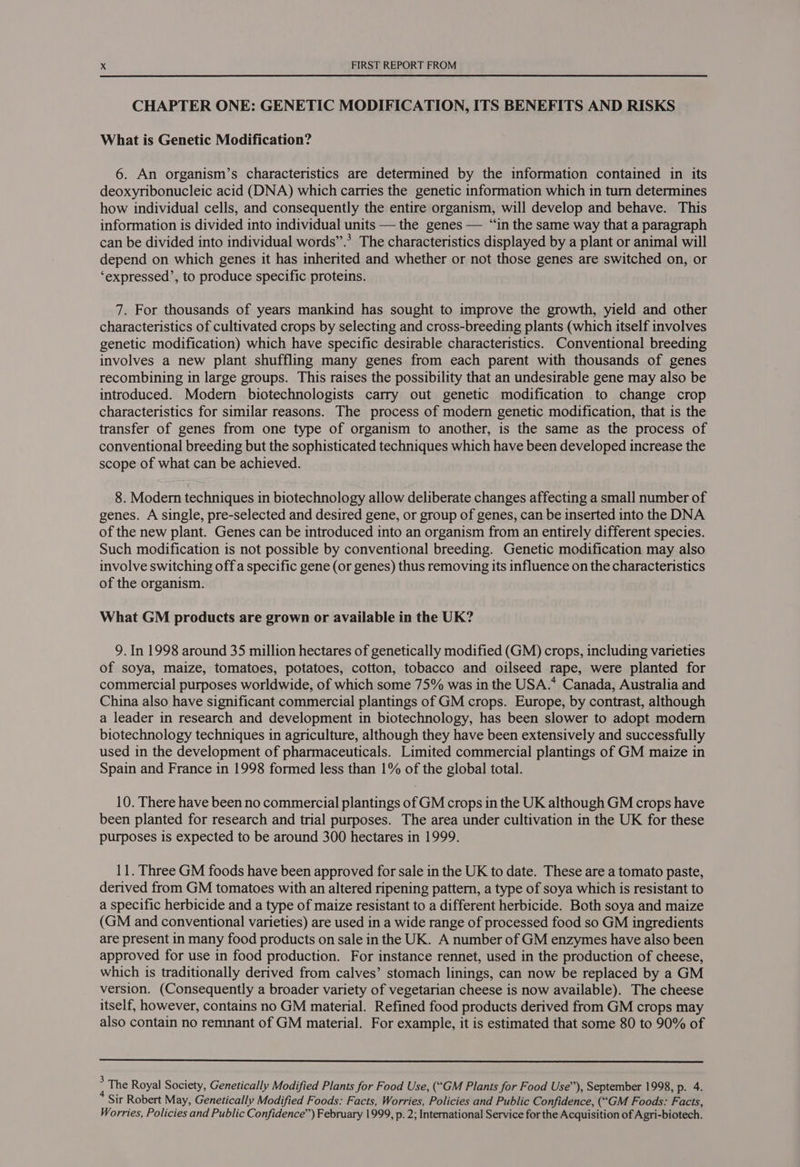 CHAPTER ONE: GENETIC MODIFICATION, ITS BENEFITS AND RISKS What is Genetic Modification? 6. An organism’s characteristics are determined by the information contained in its deoxyribonucleic acid (DNA) which carries the genetic information which in turn determines how individual cells, and consequently the entire organism, will develop and behave. This information is divided into individual units — the genes — “in the same way that a paragraph can be divided into individual words”.’ The characteristics displayed by a plant or animal will depend on which genes it has inherited and whether or not those genes are switched on, or ‘expressed’, to produce specific proteins. 7. For thousands of years mankind has sought to improve the growth, yield and other characteristics of cultivated crops by selecting and cross-breeding plants (which itself involves genetic modification) which have specific desirable characteristics. Conventional breeding involves a new plant shuffling many genes from each parent with thousands of genes recombining in large groups. This raises the possibility that an undesirable gene may also be introduced. Modern biotechnologists carry out genetic modification to change crop characteristics for similar reasons. The process of modern genetic modification, that is the transfer of genes from one type of organism to another, is the same as the process of conventional breeding but the sophisticated techniques which have been developed increase the scope of what can be achieved. 8. Modern techniques in biotechnology allow deliberate changes affecting a small number of genes. A single, pre-selected and desired gene, or group of genes, can be inserted into the DNA of the new plant. Genes can be introduced into an organism from an entirely different species. Such modification is not possible by conventional breeding. Genetic modification may also involve switching off a specific gene (or genes) thus removing its influence on the characteristics of the organism. What GM products are grown or available in the UK? 9. In 1998 around 35 million hectares of genetically modified (GM) crops, including varieties of soya, maize, tomatoes, potatoes, cotton, tobacco and oilseed rape, were planted for commercial purposes worldwide, of which some 75% was in the USA.* Canada, Australia and China also have significant commercial plantings of GM crops. Europe, by contrast, although a leader in research and development in biotechnology, has been slower to adopt modern biotechnology techniques in agriculture, although they have been extensively and successfully used in the development of pharmaceuticals. Limited commercial plantings of GM maize in Spain and France in 1998 formed less than 1% of the global total. 10. There have been no commercial plantings of GM crops in the UK although GM crops have been planted for research and trial purposes. The area under cultivation in the UK for these purposes is expected to be around 300 hectares in 1999. 11. Three GM foods have been approved for sale in the UK to date. These are a tomato paste, derived from GM tomatoes with an altered ripening pattern, a type of soya which is resistant to a specific herbicide and a type of maize resistant to a different herbicide. Both soya and maize (GM and conventional varieties) are used in a wide range of processed food so GM ingredients are present in many food products on sale in the UK. A number of GM enzymes have also been approved for use in food production. For instance rennet, used in the production of cheese, which is traditionally derived from calves’ stomach linings, can now be replaced by a GM version. (Consequently a broader variety of vegetarian cheese is now available). The cheese itself, however, contains no GM material. Refined food products derived from GM crops may also contain no remnant of GM material. For example, it is estimated that some 80 to 90% of &gt; The Royal Society, Genetically Modified Plants for Food Use, (“GM Plants for Food Use’’), September 1998, p. 4. Sir Robert May, Genetically Modified Foods: Facts, Worries, Policies and Public Confidence, (“GM Foods: Facts, Worries, Policies and Public Confidence”) February 1999, p. 2; International Service for the Acquisition of Agri-biotech.