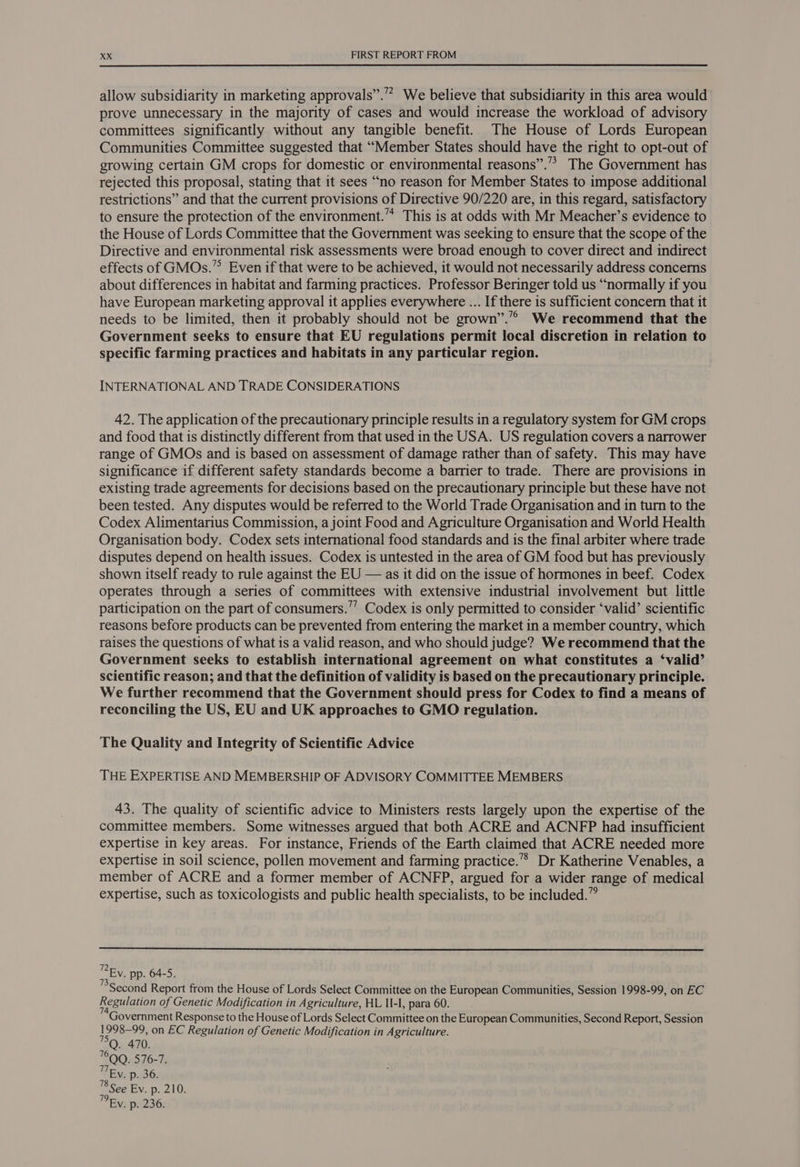 allow subsidiarity in marketing approvals”.” We believe that subsidiarity in this area would prove unnecessary in the majority of cases and would increase the workload of advisory committees significantly without any tangible benefit. The House of Lords European Communities Committee suggested that “Member States should have the right to opt-out of growing certain GM crops for domestic or environmental reasons”.” The Government has rejected this proposal, stating that it sees “no reason for Member States to impose additional restrictions” and that the current provisions of Directive 90/220 are, in this regard, satisfactory to ensure the protection of the environment.” This is at odds with Mr Meacher’s evidence to the House of Lords Committee that the Government was seeking to ensure that the scope of the Directive and environmental risk assessments were broad enough to cover direct and indirect effects of GMOs.’”° Even if that were to be achieved, it would not necessarily address concerns about differences in habitat and farming practices. Professor Beringer told us “normally if you have European marketing approval it applies everywhere ... If there is sufficient concern that it needs to be limited, then it probably should not be grown”.’”’ We recommend that the Government seeks to ensure that EU regulations permit local discretion in relation to specific farming practices and habitats in any particular region. INTERNATIONAL AND TRADE CONSIDERATIONS 42. The application of the precautionary principle results in a regulatory system for GM crops and food that is distinctly different from that used in the USA. US regulation covers a narrower range of GMOs and is based on assessment of damage rather than of safety. This may have significance if different safety standards become a barrier to trade. There are provisions in existing trade agreements for decisions based on the precautionary principle but these have not been tested. Any disputes would be referred to the World Trade Organisation and in turn to the Codex Alimentarius Commission, a joint Food and Agriculture Organisation and World Health Organisation body. Codex sets international food standards and is the final arbiter where trade disputes depend on health issues. Codex is untested in the area of GM food but has previously shown itself ready to rule against the EU — as it did on the issue of hormones in beef. Codex operates through a series of committees with extensive industrial involvement but little participation on the part of consumers.’’ Codex is only permitted to consider ‘valid’ scientific reasons before products can be prevented from entering the market in a member country, which raises the questions of what is a valid reason, and who should judge? We recommend that the Government seeks to establish international agreement on what constitutes a ‘valid’ scientific reason; and that the definition of validity is based on the precautionary principle. We further recommend that the Government should press for Codex to find a means of reconciling the US, EU and UK approaches to GMO regulation. The Quality and Integrity of Scientific Advice THE EXPERTISE AND MEMBERSHIP OF ADVISORY COMMITTEE MEMBERS 43. The quality of scientific advice to Ministers rests largely upon the expertise of the committee members. Some witnesses argued that both ACRE and ACNFP had insufficient expertise in key areas. For instance, Friends of the Earth claimed that ACRE needed more expertise in soil science, pollen movement and farming practice.’ Dr Katherine Venables, a member of ACRE and a former member of ACNFP, argued for a wider range of medical expertise, such as toxicologists and public health specialists, to be included.” Ey. pp. 64-5. Second Report from the House of Lords Select Committee on the European Communities, Session 1998-99, on EC Regulation of Genetic Modification in Agriculture, HL II-l, para 60. TEy, p. 36. 8 See Ev. p. 210. °Ey. p. 236.