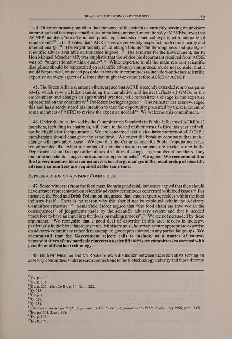 44. Other witnesses pointed to the eminence of the scientists currently serving on advisory committees and the respect that these committees command internationally. MAFF believes that ACNFP members “are all eminent, practising scientists or medical experts with international reputations”.*° DETR states that “ACRE’s views are widely respected, both domestically and internationally”.*' The Royal Society of Edinburgh told us “the thoroughness and quality of scientific advice available on this issue is good”.* The Minister for the Environment, the Rt Hon Michael Meacher MP, was emphatic that the advice his department received from ACRE was of “unquestionably high quality”. While expertise in all the main relevant scientific disciplines should be represented on scientific advisory committees, we do not consider that it would be practical, or indeed possible, to constitute committees to include world-class scientific expertise on every aspect of science that might ever come before ACRE or ACNFP. 45. The Green Alliance, among others, argued that ACRE’s recently extended remit (see paras 63-4), which now includes examining the cumulative and indirect effects of GMOs in the environment and changes in agricultural practice, will necessitate a change in the expertise represented on the committee.** Professor Beringer agreed.*° The Minister has acknowledged this and has already stated his intention to take the opportunity presented by the retirement of some members of ACRE to review the expertise needed.*° We welcome this commitment. 46. Under the rules devised by the Committee on Standards in Public Life, ten of ACRE’s 13 members, including its chairman, will come to the end of their term of office this year and will not be eligible for reappointment. We are concerned that such a large proportion of ACRE’s membership should change at the same time. We regret the break in continuity that such a change will inevitably cause. We note that the Commissioner for Public Appointments has recommended that when a number of simultaneous appointments are made to one body, Departments should recognise the future difficulties of losing a large number of members at any one time and should stagger the duration of appointments.*’ We agree. We recommend that the Government avoids circumstances where large changes in the membership of scientific advisory committees are required at the same time. REPRESENTATION ON ADVISORY COMMITTEES 47. Some witnesses from the food manufacturing and retail industries argued that they should have greater representation on scientific advisory committees concerned with food issues.** For instance, the Food and Drink Federation suggested that “much expertise resides within the food industry itself. There is no reason why this should not be exploited within the Advisory Committee structure”.*’ Somerfield Stores argued that “the food chain are involved in the consequences” of judgements made by the scientific advisory system and that it needed “therefore to have an input into the decision making process” .”” We are not persuaded by these arguments. We recognise that a good deal of expertise in this area resides in industry, particularly in the biotechnology sector. Ministers must, however, secure appropriate expertise on advisory committees rather than attempt to give representation to any particular groups. We recommend that the Government rejects calls to include, as a matter of course, representatives of any particular interest on scientific advisory committees concerned with genetic modification technology. 48. Both Mr Meacher and Mr Rooker drew a distinction between those scientists serving on advisory committees with research connections to the biotechnology industry and those directly Ey. p. 198. Ey. P. 171.