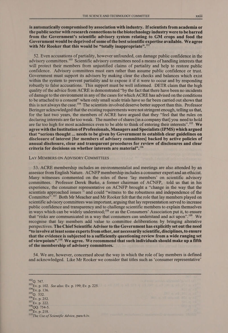 is automatically compromised by association with industry. If scientists from academia or the public sector with research connections to the biotechnology industry were to be barred from the Government’s scientific advisory system relating to GM crops and food the Government would be deprived of some of the best scientific expertise available. We agree 99 with Mr Rooker that this would be “totally inappropriate”. 52. Even accusations of partiality, however unfounded, can damage public confidence in the advisory committees.'* Scientific advisory committees need a means of handling interests that will protect their members from unjustified claims of partiality and help to restore public confidence. Advisory committees must earn rather than assume public confidence or trust. Government must support its advisers by making clear the checks and balances which exist within the system to prevent partiality and to expose it if it were to occur and by responding robustly to false accusations. This support must be well informed. DETR claim that the high quality of the advice from ACRE 1s demonstrated “by the fact that there have been no incidents of damage to the environment in any of the cases for which ACRE has advised on the conditions to be attached to a consent” when only small scale trials have so far been carried out shows that this is not always the case.'™ The scientists involved deserve better support than this. Professor Beringer acknowledged that the existing requirements were not stringent enough, telling us that, for the last two years, the members of ACRE have argued that they “feel that the rules on declaring interests are far too weak. The number of shares [in a company that] you need to hold are far too high for most academics even to be able to think of entering their interests”.'!°° We agree with the Institution of Professionals, Managers and Specialists (IPMS) which argued that “serious thought ... needs to be given by Government to establish clear guidelines on disclosure of interest [for members of advisory committees] backed by active policies of annual disclosure, clear and transparent procedures for review of disclosures and clear criteria for decisions on whether interests are material”.'© LAY MEMBERS ON ADVISORY COMMITTEES 53. ACRE membership includes an environmentalist and meetings are also attended by an assessor from English Nature. ACNFP membership includes a consumer expert and an ethicist. Many witnesses commented on the roles of these ‘lay members’ on scientific advisory committees. Professor Derek Burke, a former chairman of ACNFP, told us that in his experience, the consumer representative on ACNFP brought a “change in the way that the scientists approached issues ” and could “witness to the robustness and independence of the Committee”.'°’ Both Mr Meacher and Mr Rooker felt that the role that lay members played on scientific advisory committees was important, arguing that lay representation served to increase public confidence and transparency and to challenge scientific members to explain themselves in ways which can be widely understood;'™ or as the Consumers’ Association put it, to ensure that “risks are communicated in a way that consumers can understand and act upon’”.'” We recognise that lay members add value to committee deliberations by bringing alterative perspectives. The Chief Scientific Adviser to the Government has explicitly set out the need “to involve at least some experts from other, not necessarily scientific, disciplines, to ensure that the evidence is subjected to a sufficiently questioning review from a wide ranging set of viewpoints”.''? We agree. We recommend that such individuals should make up a fifth of the membership of advisory committees. 54. We are, however, concerned about the way in which the role of lay members is defined and acknowledged. Like Mr Rooker we consider that titles such as ‘consumer representative’ 102