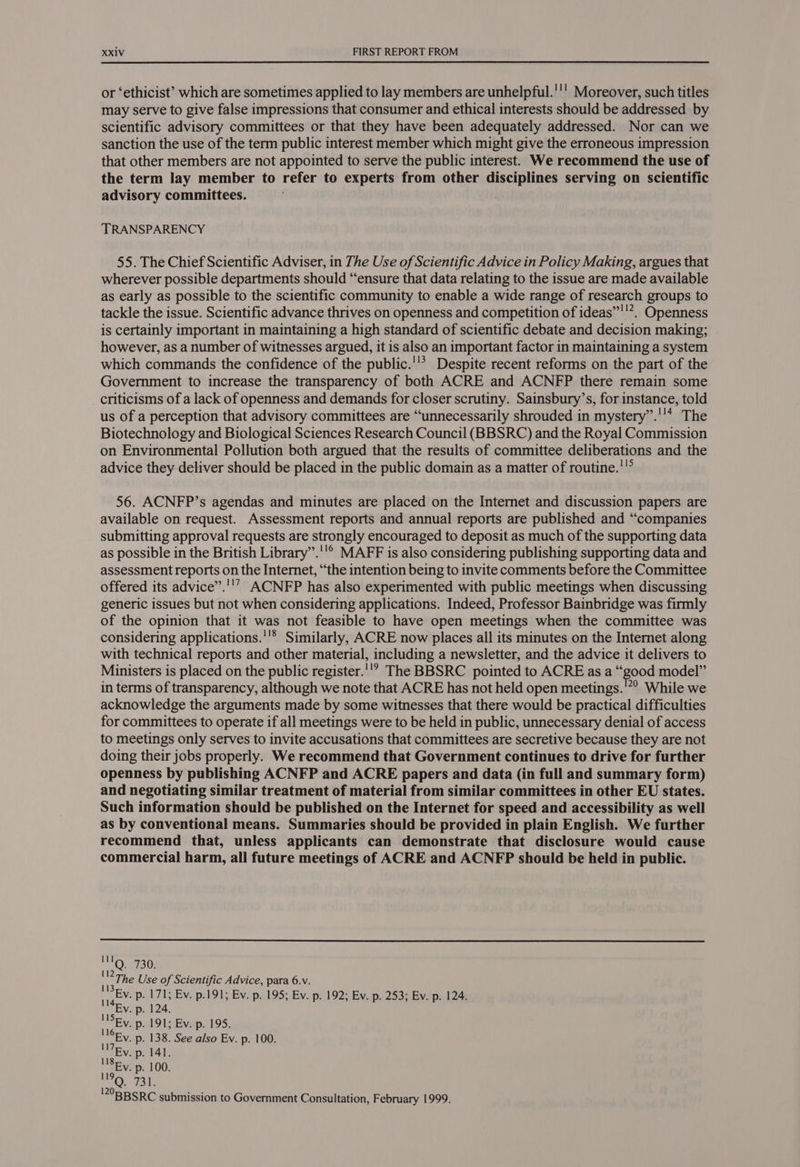 or ‘ethicist’ which are sometimes applied to lay members are unhelpful.''' Moreover, such titles may serve to give false impressions that consumer and ethical interests should be addressed by scientific advisory committees or that they have been adequately addressed. Nor can we sanction the use of the term public interest member which might give the erroneous impression that other members are not appointed to serve the public interest. We recommend the use of the term lay member to refer to experts from other disciplines serving on scientific advisory committees. TRANSPARENCY 55. The Chief Scientific Adviser, in The Use of Scientific Advice in Policy Making, argues that wherever possible departments should “ensure that data relating to the issue are made available as early as possible to the scientific community to enable a wide range of research groups to tackle the issue. Scientific advance thrives on openness and competition of ideas”'!”. Openness is certainly important in maintaining a high standard of scientific debate and decision making; however, as a number of witnesses argued, it is also an important factor in maintaining a system which commands the confidence of the public.''’ Despite recent reforms on the part of the Government to increase the transparency of both ACRE and ACNFP there remain some criticisms of a lack of openness and demands for closer scrutiny. Sainsbury’s, for instance, told us of a perception that advisory committees are “unnecessarily shrouded in mystery’”.''* The Biotechnology and Biological Sciences Research Council (BBSRC) and the Royal Commission on Environmental Pollution both argued that the results of committee deliberations and the advice they deliver should be placed in the public domain as a matter of routine.’ 56. ACNFP’s agendas and minutes are placed on the Internet and discussion papers are available on request. Assessment reports and annual reports are published and “companies submitting approval requests are strongly encouraged to deposit as much of the supporting data as possible in the British Library’”.''® MAFF is also considering publishing supporting data and assessment reports on the Internet, “the intention being to invite comments before the Committee offered its advice”.''? ACNFP has also experimented with public meetings when discussing generic issues but not when considering applications. Indeed, Professor Bainbridge was firmly of the opinion that it was not feasible to have open meetings when the committee was considering applications.''® Similarly, ACRE now places all its minutes on the Internet along with technical reports and other material, including a newsletter, and the advice it delivers to Ministers is placed on the public register.''? The BBSRC pointed to ACRE as a “good model” in terms of transparency, although we note that ACRE has not held open meetings.'*? While we acknowledge the arguments made by some witnesses that there would be practical difficulties for committees to operate if all meetings were to be held in public, unnecessary denial of access to meetings only serves to invite accusations that committees are secretive because they are not doing their jobs properly. We recommend that Government continues to drive for further openness by publishing ACNFP and ACRE papers and data (in full and summary form) and negotiating similar treatment of material from similar committees in other EU states. Such information should be published on the Internet for speed and accessibility as well as by conventional means. Summaries should be provided in plain English. We further recommend that, unless applicants can demonstrate that disclosure would cause commercial harm, all future meetings of ACRE and ACNFP should be held in public. 112 113 114 115 The Use of Scientific Advice, para 6.v. Ev. p. 171; Ev. p.191; Ev. p. 195; Ev. p. 192; Ev. p. 253; Ev. p. 124. Ev. p. 124. Ev. p. 191; Ev.p.'195. Ev. p. 138. See also Ev. p. 100. Ev. p. 141. 'ISEv. p. 100. ©. 731. 20BBSRC submission to Government Consultation, February 1999.