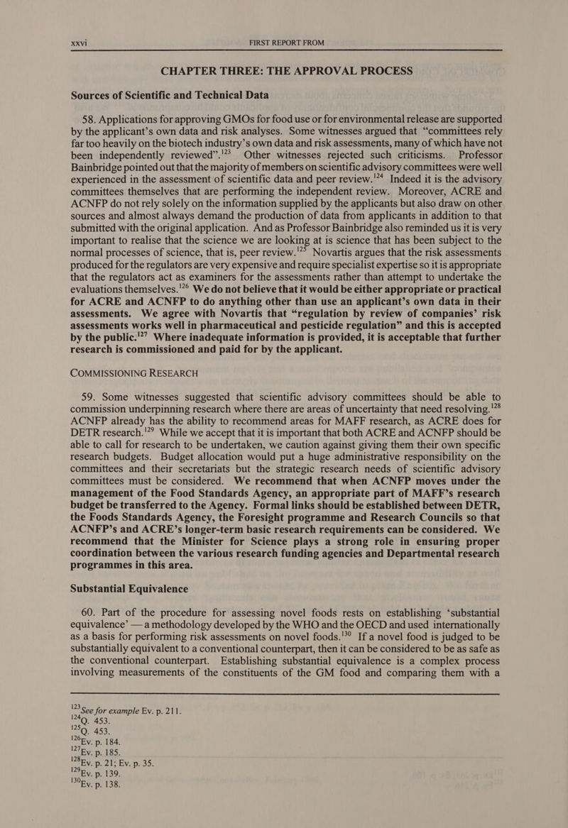 CHAPTER THREE: THE APPROVAL PROCESS Sources of Scientific and Technical Data 58. Applications for approving GMOs for food use or for environmental release are supported by the applicant’s own data and risk analyses. Some witnesses argued that “committees rely far too heavily on the biotech industry’s own data and risk assessments, many of which have not been independently reviewed’.'*? Other witnesses rejected such criticisms. Professor Bainbridge pointed out that the majority of members on scientific advisory committees were well experienced in the assessment of scientific data and peer review.'** Indeed it is the advisory committees themselves that are performing the independent review. Moreover, ACRE and ACNFP do not rely solely on the information supplied by the applicants but also draw on other sources and almost always demand the production of data from applicants in addition to that submitted with the original application. And as Professor Bainbridge also reminded us it is very important to realise that the science we are looking at is science that has been subject to the normal processes of science, that is, peer review.'”° Novartis argues that the risk assessments produced for the regulators are very expensive and require specialist expertise so it is appropriate that the regulators act as examiners for the assessments rather than attempt to undertake the evaluations themselves.'”° We do not believe that it would be either appropriate or practical for ACRE and ACNFP to do anything other than use an applicant’s own data in their assessments. We agree with Novartis that “regulation by review of companies’ risk assessments works well in pharmaceutical and pesticide regulation” and this is accepted by the public.’””, Where inadequate information is provided, it is acceptable that further research is commissioned and paid for by the applicant. COMMISSIONING RESEARCH 59. Some witnesses suggested that scientific advisory committees should be able to commission underpinning research where there are areas of uncertainty that need resolving.'”* ACNFP already has the ability to recommend areas for MAFF research, as ACRE does for DETR research.'”? While we accept that it is important that both ACRE and ACNFP should be able to call for research to be undertaken, we caution against giving them their own specific research budgets. Budget allocation would put a huge administrative responsibility on the committees and their secretariats but the strategic research needs of scientific advisory committees must be considered. We recommend that when ACNFP moves under the management of the Food Standards Agency, an appropriate part of MAFF’s research budget be transferred to the Agency. Formal links should be established between DETR, the Foods Standards Agency, the Foresight programme and Research Councils so that ACNFP’s and ACRE’s longer-term basic research requirements can be considered. We recommend that the Minister for Science plays a strong role in ensuring proper coordination between the various research funding agencies and Departmental research programmes in this area. Substantial Equivalence 60. Part of the procedure for assessing novel foods rests on establishing ‘substantial equivalence’ — a methodology developed by the WHO and the OECD and used internationally as a basis for performing risk assessments on novel foods.'*? If a novel food is judged to be substantially equivalent to a conventional counterpart, then it can be considered to be as safe as the conventional counterpart. Establishing substantial equivalence is a complex process involving measurements of the constituents of the GM food and comparing them with a 50 A53: 28Ey. p. 21; Ev. p. 35. Ev. p. 139. 30Ry. p. 138.