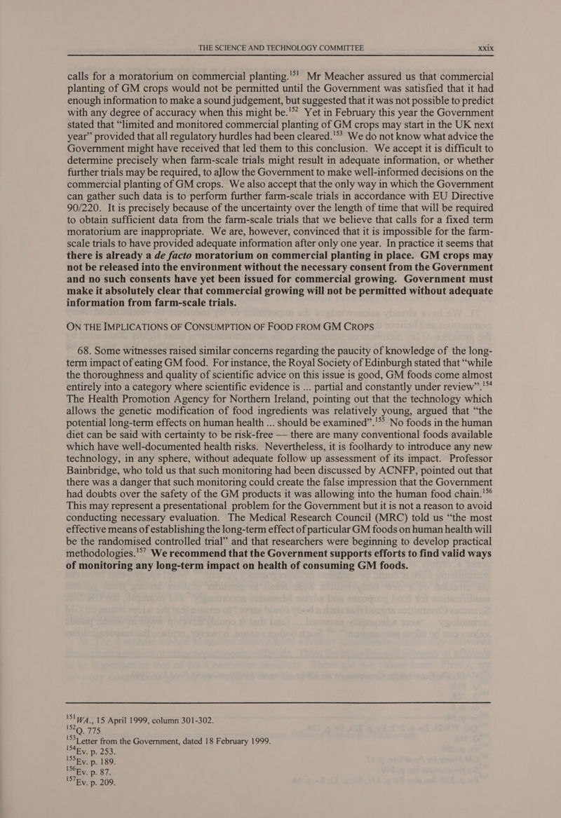 calls for a moratorium on commercial planting.'*' Mr Meacher assured us that commercial planting of GM crops would not be permitted until the Government was satisfied that it had enough information to make a sound judgement, but suggested that it was not possible to predict with any degree of accuracy when this might be.'” Yet in February this year the Government stated that “limited and monitored commercial planting of GM crops may start in the UK next year” provided that all regulatory hurdles had been cleared.'*? We do not know what advice the Government might have received that led them to this conclusion. We accept it is difficult to determine precisely when farm-scale trials might result in adequate information, or whether further trials may be required, to aJlow the Government to make well-informed decisions on the commercial planting of GM crops. We also accept that the only way in which the Government can gather such data is to perform further farm-scale trials in accordance with EU Directive 90/220. It is precisely because of the uncertainty over the length of time that will be required to obtain sufficient data from the farm-scale trials that we believe that calls for a fixed term moratorium are inappropriate. We are, however, convinced that it is impossible for the farm- scale trials to have provided adequate information after only one year. In practice it seems that there is already a de facto moratorium on commercial planting in place. GM crops may not be released into the environment without the necessary consent from the Government and no such consents have yet been issued for commercial growing. Government must make it absolutely clear that commercial growing will not be permitted without adequate information from farm-scale trials. ON THE IMPLICATIONS OF CONSUMPTION OF FOOD FROM GM CRopPs 68. Some witnesses raised similar concerns regarding the paucity of knowledge of the long- term impact of eating GM food. For instance, the Royal Society of Edinburgh stated that “while the thoroughness and quality of scientific advice on this issue 1s good, GM foods come almost entirely into a category where scientific evidence is ... partial and constantly under review’’.’™ The Health Promotion Agency for Northern Ireland, pointing out that the technology which allows the genetic modification of food ingredients was relatively young, argued that “the potential long-term effects on human health ... should be examined”.’** No foods in the human diet can be said with certainty to be risk-free — there are many conventional foods available which have well-documented health risks. Nevertheless, it is foolhardy to introduce any new technology, in any sphere, without adequate follow up assessment of its impact. Professor Bainbridge, who told us that such monitoring had been discussed by ACNFP, pointed out that there was a danger that such monitoring could create the false impression that the Government had doubts over the safety of the GM products it was allowing into the human food chain.'* This may represent a presentational problem for the Government but it is not a reason to avoid conducting necessary evaluation. The Medical Research Council (MRC) told us “the most effective means of establishing the long-term effect of particular GM foods on human health will be the randomised controlled trial” and that researchers were beginning to develop practical methodologies.'°’ We recommend that the Government supports efforts to find valid ways of monitoring any long-term impact on health of consuming GM foods. 'S!W4_.15 April 1999, column 301-302. 152 Q. 775 'S3) etter from the Government, dated 18 February 1999. IS4Ey. p. 253. ISSEV. p. 189. ISORV. p. 87. ISTEV. p. 209.