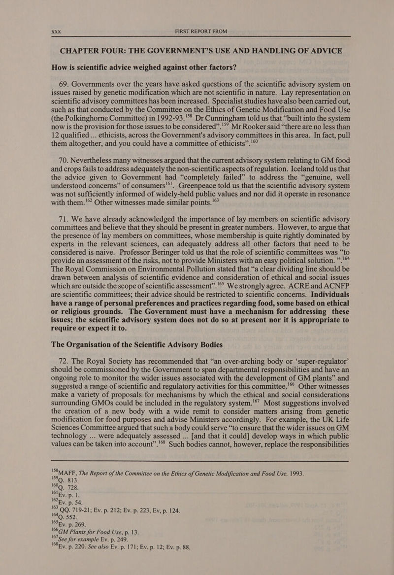 CHAPTER FOUR: THE GOVERNMENT’S USE AND HANDLING OF ADVICE How is scientific advice weighed against other factors? 69. Governments over the years have asked questions of the scientific advisory system on issues raised by genetic modification which are not scientific in nature. Lay representation on scientific advisory committees has been increased. Specialist studies have also been carried out, such as that conducted by the Committee on the Ethics of Genetic Modification and Food Use (the Polkinghorne Committee) in 1992-93.'°§ Dr Cunningham told us that “built into the system now is the provision for those issues to be considered”.'*’ Mr Rooker said “there are no less than 12 qualified ... ethicists, across the Government's advisory committees in this area. In fact, pull them altogether, and you could have a committee of ethicists” .'© 70. Nevertheless many witnesses argued that the current advisory system relating to GM food and crops fails to address adequately the non-scientific aspects of regulation. Iceland told us that the advice given to Government had “completely failed” to address the “genuine, well understood concerns” of consumers'*'. Greenpeace told us that the scientific advisory system was not sufficiently informed of widely-held public values and nor did it operate in resonance with them.'® Other witnesses made similar points.!° 71. We have already acknowledged the importance of lay members on scientific advisory committees and believe that they should be present in greater numbers. However, to argue that the presence of lay members on committees, whose membership is quite nghtly dominated by experts in the relevant sciences, can adequately address all other factors that need to be considered is naive. Professor Beringer told us that the role of scientific committees was “to provide an assessment of the risks, not to provide Ministers with an easy political solution. ”.'™ The Royal Commission on Environmental Pollution stated that “a clear dividing line should be drawn between analysis of scientific evidence and consideration of ethical and social issues which are outside the scope of scientific assessment”.'®’ We strongly agree. ACRE and ACNFP are scientific committees; their advice should be restricted to scientific concerns. Individuals have a range of personal preferences and practices regarding food, some based on ethical or religious grounds. The Government must have a mechanism for addressing these issues; the scientific advisory system does not do so at present nor it is appropriate to require or expect it to. The Organisation of the Scientific Advisory Bodies 72. The Royal Society has recommended that “‘an over-arching body or ‘super-regulator’ should be commissioned by the Government to span departmental responsibilities and have an ongoing role to monitor the wider issues associated with the development of GM plants” and suggested a range of scientific and regulatory activities for this committee.'®° Other witnesses make a variety of proposals for mechanisms by which the ethical and social considerations surrounding GMOs could be included in the regulatory system.'*’ Most suggestions involved the creation of a new body with a wide remit to consider matters arising from genetic modification for food purposes and advise Ministers accordingly. For example, the UK Life Sciences Committee argued that such a body could serve “to ensure that the wider issues on GM technology ... were adequately assessed ... [and that it could] develop ways in which public values can be taken into account”.'®* Such bodies cannot, however, replace the responsibilities 'S8MAFF, The Report of the Committee on the Ethics of Genetic Modification and Food Use, 1993. '°Q. 813. Oa T28. 16lp Wap lz As p. 54. QQ. 719-21; Ev. p. 212; Ev. p. 223, Ev, p. 124. 164 Q. 552. l6SEy. p. 269. \eOGM Plants for Food Use, p. 13. 107 See for example Ev. p. 249. BR. p. 220. See also Ev. p. 171; Ev. p. 12; Ev. p. 88.