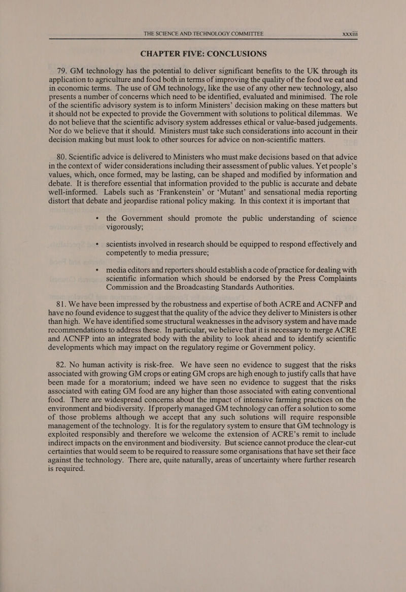 CHAPTER FIVE: CONCLUSIONS 79. GM technology has the potential to deliver significant benefits to the UK through its application to agriculture and food both in terms of improving the quality of the food we eat and in economic terms. The use of GM technology, like the use of any other new technology, also presents a number of concerns which need to be identified, evaluated and minimised. The role of the scientific advisory system is to inform Ministers’ decision making on these matters but it should not be expected to provide the Government with solutions to political dilemmas. We do not believe that the scientific advisory system addresses ethical or value-based judgements. Nor do we believe that it should. Ministers must take such considerations into account in their decision making but must look to other sources for advice on non-scientific matters. 80. Scientific advice is delivered to Ministers who must make decisions based on that advice in the context of wider considerations including their assessment of public values. Yet people’s values, which, once formed, may be lasting, can be shaped and modified by information and debate. It is therefore essential that information provided to the public is accurate and debate well-informed. Labels such as ‘Frankenstein’ or ‘Mutant’ and sensational media reporting distort that debate and jeopardise rational policy making. In this context it is important that ¢ the Government should promote the public understanding of science vigorously; * scientists involved in research should be equipped to respond effectively and competently to media pressure; * media editors and reporters should establish a code of practice for dealing with scientific information which should be endorsed by the Press Complaints Commission and the Broadcasting Standards Authorities. 81. We have been impressed by the robustness and expertise of both ACRE and ACNFP and have no found evidence to suggest that the quality of the advice they deliver to Ministers is other than high. We have identified some structural weaknesses in the advisory system and have made recommendations to address these. In particular, we believe that it is necessary to merge ACRE and ACNFP into an integrated body with the ability to look ahead and to identify scientific developments which may impact on the regulatory regime or Government policy. 82. No human activity is risk-free. We have seen no evidence to suggest that the risks associated with growing GM crops or eating GM crops are high enough to justify calls that have been made for a moratorium; indeed we have seen no evidence to suggest that the risks associated with eating GM food are any higher than those associated with eating conventional food. There are widespread concerns about the impact of intensive farming practices on the environment and biodiversity. If properly managed GM technology can offer a solution to some of those problems although we accept that any such solutions will require responsible management of the technology. It is for the regulatory system to ensure that GM technology is exploited responsibly and therefore we welcome the extension of ACRE’s remit to include indirect impacts on the environment and biodiversity. But science cannot produce the clear-cut certainties that would seem to be required to reassure some organisations that have set their face against the technology. There are, quite naturally, areas of uncertainty where further research is required.