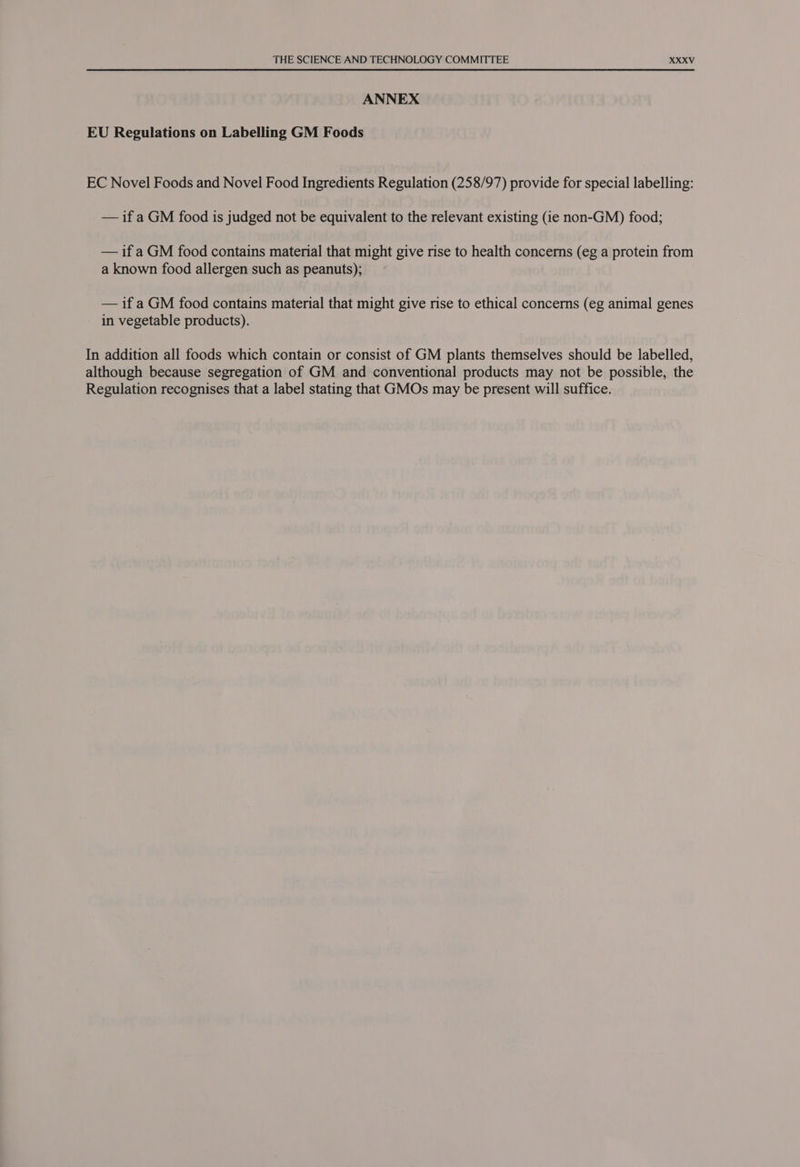 ANNEX EU Regulations on Labelling GM Foods EC Novel Foods and Novel Food Ingredients Regulation (258/97) provide for special labelling: — if a GM food is judged not be equivalent to the relevant existing (ie non-GM) food; — if a GM food contains material that might give rise to health concerns (eg a protein from a known food allergen such as peanuts); — if a GM food contains material that might give rise to ethical concerns (eg animal genes in vegetable products). In addition all foods which contain or consist of GM plants themselves should be labelled, although because segregation of GM and conventional products may not be possible, the Regulation recognises that a label stating that GMOs may be present will suffice.