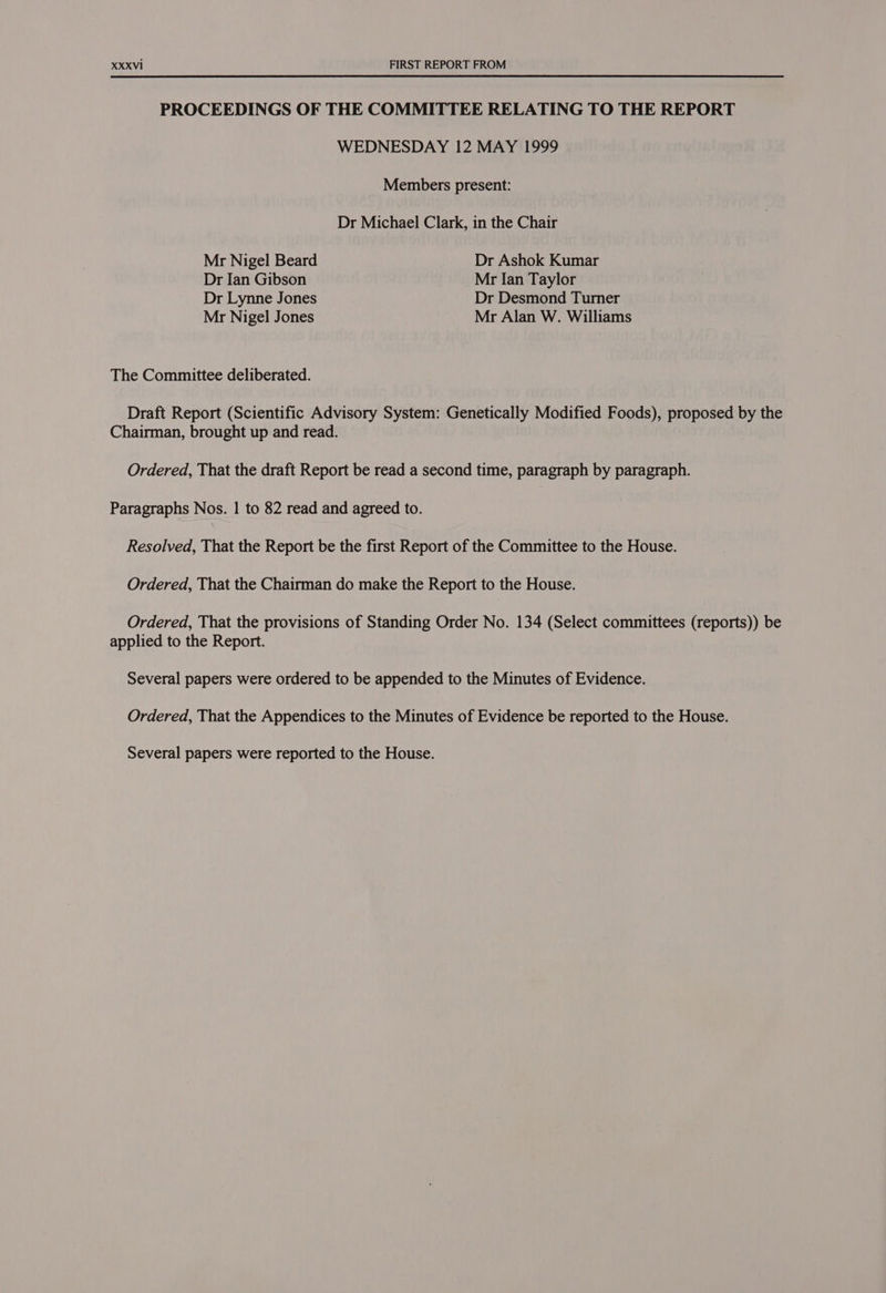 PROCEEDINGS OF THE COMMITTEE RELATING TO THE REPORT WEDNESDAY 12 MAY 1999 Members present: Dr Michael Clark, in the Chair Mr Nigel Beard Dr Ashok Kumar Dr Ian Gibson Mr Ian Taylor Dr Lynne Jones Dr Desmond Turner Mr Nigel Jones Mr Alan W. Williams The Committee deliberated. Draft Report (Scientific Advisory System: Genetically Modified Foods), proposed by the Chairman, brought up and read. Ordered, That the draft Report be read a second time, paragraph by paragraph. Paragraphs Nos. | to 82 read and agreed to. Resolved, That the Report be the first Report of the Committee to the House. Ordered, That the Chairman do make the Report to the House. Ordered, That the provisions of Standing Order No. 134 (Select committees (reports)) be applied to the Report. Several papers were ordered to be appended to the Minutes of Evidence. Ordered, That the Appendices to the Minutes of Evidence be reported to the House. Several papers were reported to the House.