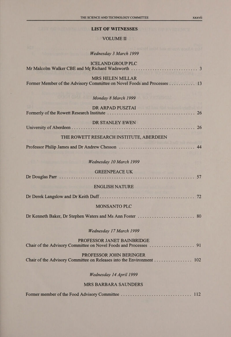 LIST OF WITNESSES VOLUME II Wednesday 3 March 1999 ICELAND GROUP PLC Mr Malcolm Walker CBE and Mr Richard Wadsworth ..............00 000 cece eeeee 3 MRS HELEN MILLAR Former Member of the Advisory Committee on Novel Foods and Processes ........... 13 Monday 8 March 1999 DR ARPAD PUSZTAI FOTMEr Wrominer ROwstun esearcmrinstiites. 6. yc. ys Sis say Sle ee vole sible win Qc a ada e 26 DR STANLEY EWEN ROR Versi tye ha OGTUCET titty etrrmn Nr Hee tices n c/ Bue md Se et ccc emp Ue ade We ey le de ig 26 THE ROWETT RESEARCH INSTITUTE, ABERDEEN Professor Philip James ‘and: Dr Andrew Chesson... 06/2. Fs edb obec cee wlarelee 6 oe 44 Wednesday 10 March 1999 GREENPEACE UK OG seat cry ae sans UM Red Eee Nas Poche yea gee REN A: och h oe We teos dow peaks 57 ENGLISH NATURE Dr Dererevanesiqveand( Dr Werth: Dut occ. oli lees eda es PHAROS Whee Bele 12 MONSANTO PLC Dr Kenneth Baker, Dr Stephen Waters and Ms Ann Foster .................20000e- 80 Wednesday 17 March 1999 PROFESSOR JANET BAINBRIDGE Chair of the Advisory Committee on Novel Foods and Processes .............-.000- 91 PROFESSOR JOHN BERINGER Chair of the Advisory Committee on Releases into the Environment ................ 102 Wednesday 14 April 1999 MRS BARBARA SAUNDERS Former member outne Food Advisory Committee. 9.00. ns as os ce ee ee ee ae T12